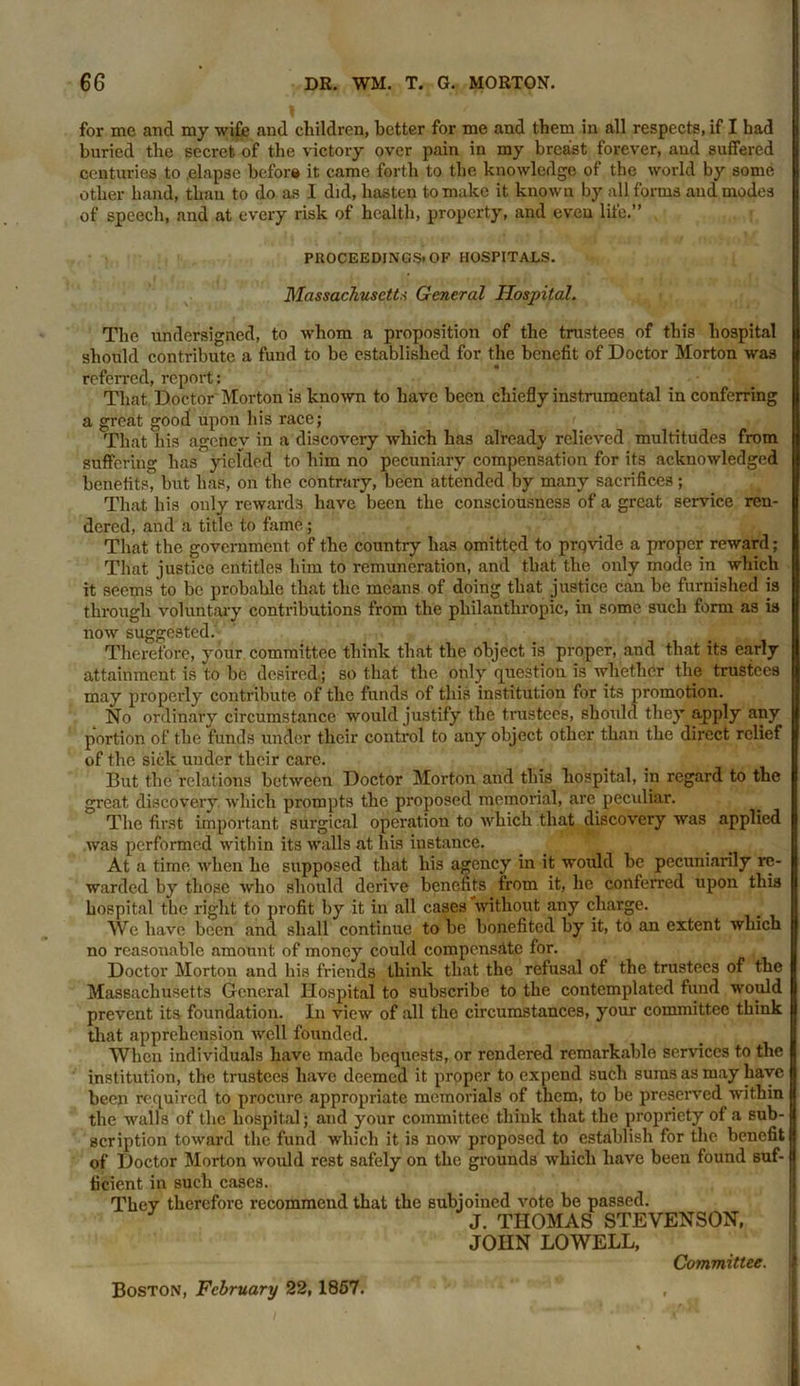 for me and my wife and children, better for me and them in all respects, if I had buried the secret of the victory over pain in my breast forever, and suffered centuries to elapse befor# it came forth to the knowledge of the world by some other hand, than to do as I did, hasten to make it known by all forms and modes of speech, and at every risk of health, property, and even life.” PROCEEDINGS*OF HOSPITALS. Massachusetts General Hospital. The undersigned, to whom a proposition of the trustees of this hospital should contribute a fund to be established for the benefit of Doctor Morton was referred, report: That Doctor Morton is known to have been chiefly instrumental in conferring a great good upon his race; That his agenev in a discovery which has already relieved multitudes from suffering has yielded to him no pecuniary compensation for its acknowledged benefits, but has, on the contrary, been attended by many sacrifices; That his only rewards have been the consciousness of a great service ren- dered, and a title to fame; That the government of the country has omitted to prqvide a proper reward; That justice entitles him to remuneration, and that the only mode in which it seems to be probable that the means of doing that justice can be furnished is through voluntary contributions from the philanthropic, in some such form as is now suggested. J , Therefore, your committee think that the object is proper, and that its early attainment, is to be desired; so that the only question is whether the trustees may properly contribute of the funds of this institution for its promotion. No ordinary circumstance would justify the trustees, should they apply any portion of the funds under their control to any object other than the direct relief of the sick under their care. But the relations between Doctor Morton and this hospital, in regard to the great discovery which prompts the proposed memorial, are pecxdiar. The first important surgical operation to which that discovery was applied was performed within its walls at his instance. At a time when he supposed that his agency in it would be pecuniarily re- warded by those who should derive benefits from it, he conferred upon this hospital the right to profit by it in all cases without any charge. We have been and shall continue to be bonefited by it, to an extent which no reasonable amount of money could compensate for. Doctor Morton and bis friends think that the refusal of the trustees of the Massachusetts General Hospital to subscribe to the contemplated fund would prevent its foundation. In view of all the circumstances, your committee think that apprehension well founded. When individuals have made bequests, or rendered remarkable services to the institution, the trustees have deemed it proper to expend such sums as may have been required to procure appropriate memorials of them, to be preserved within the walls of the hospital; and your committee think that the propriety of a sub- scription toward the fund which it is now proposed to establish for the. benefit of Doctor Morton would rest safely on the grounds which have been found suf- ficient in such cases. They therefore recommend that the subjoined vote be passed. J. THOMAS STEVENSON, JOHN LOWELL, Boston, February 22,1857. Committee.