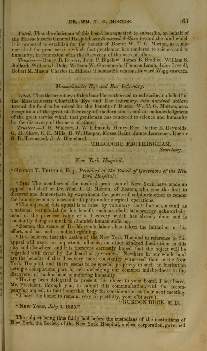 Voted, That the chairman of this hoard be requested to subscribe, on behalf of the Massachusetts General Hospital, one. thousand dollars toward the fund which it is proposed to establish for the benefit of Doctor W. T. G. Morton, as a me- morial of the great service which that gentleman has rendered to science and to humanity, in connexion with the discovery of the uses of ether. Trustees.—Henry B. Rogers, John P. Bigelow, James B. Bradlee, William S. Bullard, William J. Dale, William W. Grcenough, Thomas Lamb, John Lowell, Bobert M. Mason, Charles H.Mills, J. Thomas Stevenson, Edward Wigglesworth. Massachusetts Eye and Ear Infirmary. Voted, That the secretary of this board be authorized to subscribe, on behalf of the Massachusetts Charitable Eye and Ear Infirmary, two hundred dollars toward the fund to be raised for the benefit of Doctor W. T. G. Morton, as a recognition of the greatest discovery of modern times, and an acknowledgment of the great service which that gentleman has rendered to science and humanity by the discovery of the uses of ether. Trustees.—J. II. Walcott, J. W. Edmands, Henry Rice, Doctor E. Reynolds, G. H. Shaw, C. II. Mills, R. W. Hooper, Moses Grant, James Lawrence, Doctor S. D. Townsend, J. A. Blanchard. THEODORE FROTHINGHAM, Secretary. New York Hospital. “George T. Trimble, Esq., President ofi the Board ofi Governors ofithe New York Hospital: “ Sir : The members of the medical profession of New York have made an appeal in behalf of Dr. Wm. T. G. Morton, of Boston, who was the first to discover and demonstrate by experiment the power of sulphuric ether to render the human economy insensible to pain under surgical operations. “The object of this appeal is to raise, by voluntary contributions, a fund, as a national testimonial for his benefit, such as shall be a worthy acknowledg- ment of the priceless value of a discovery which has already done and is constantly doing so much to diminish human suffering. “Boston, the scene of Dr. Morton’s labors, has taken the initiation in this effort, and has made a noble beginning. “It is believed that the action of the New York Hospital in reference to this appeal will exert an important influence on other kindred institutions in this city and elsewhere, and it is therefore earnestly hoped that the object will be regarded with favor by the board of governors. Nowhere in our whole land are the benefits of this discovery more constantly witnessed than in the Now York Hospital, and there seems to be special propriety in such an institution acting a conspicuous part in acknowledging our common indebtedness to the discoverer of such a boon to suffering humanity. “Having been delegated to present this object to your board, I beg leave, Mr. President, through you, to Bubmit this communication, with the accom- panying appeal, to that honorable body for consideration at their next meeting. “ I have the honor to remain, very respectfully, your o’bt serv’t, “New York, July 3, 1853.” “GURDON BUCK, M.D. The subject being thus fairly laid before the custodians of the institutions of New York, the Society of the New York Hospital, a close corporation, governed