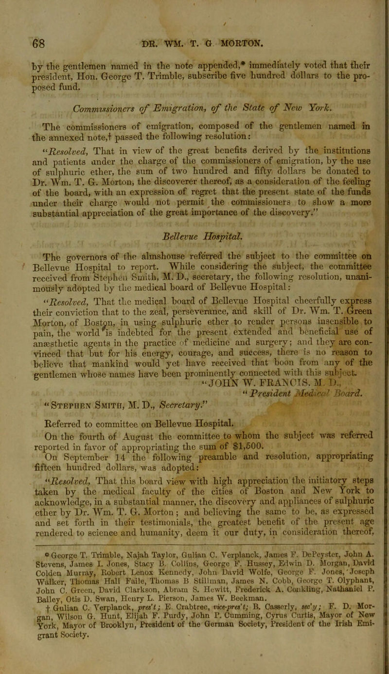 by the gentlemen named in the note appended,* immediately voted that their president, Hon. George T. Trimble, subscribe five hundred dollars to the pro- posed fund. Commissioners of Emigration, of the State of New York. The commissioners of emigration, composed of the gentlemen named in the annexed note,! passed the following resolution: “Resolved, That in view of the great benefits derived by the institutions and patients under the charge of the commissioners of emigration, by the use of sulphuric ether, the sum of two hundred and fifty dollars be donated to Dr. Wm. T. G. Morton, the discoverer thereof, as a consideration of the feeling of the board, with an expression of regret that the present state of the funds under their charge would not permit the commissioners to show a more substantial appreciation of the great importance of the discovery.” Bellevue Hospital. The governors of the almshouse referred the subject to the committee on Bellevue Hospital to report. While considering the subject, the committee received from Stephen Smith, M. D., secretary, the following resolution, unani- mously adopted by the medical board of Bellevue Hospital: “Resolved, That the medical board of Bellevue Hospital cheerfully express their conviction that to the zeal, perseverance, and skill of Dr. Wm. T. Green Morton, of Boston, in using sulphuric ether to render persons insensible to pain, the world is indebted for the present extended and beneficial use of anaesthetic agents in the practice of medicine and surgery; and they are con- vinced that but for his energy, courage, and success, there is no reason to believe that mankind would yet have received that boon from any of the ercntlemeu whose names have been prominently connected with this subject. “JOHN W. FRANCIS. M. D., “ President Medical Board. “Stephen Smith, M. D., Secretary.” Referred to committee on Bellevue Hospital. On the fourth of August the committee to whom the subject was referred reported in favor of appropriating the sum of $1,500. On September 14 the following preamble and resolution, appropriating fifteen hundred dollars, was adopted: “jResolved, That this board view with high appreciation the initiatory steps taken by the medical faculty of the cities of Boston and New York to acknowledge, in a substantial manner, the discovery and appliances of sulphuric ether by Dr. Wrm. T. G. Morton; and believing the same to be, as expressed and set forth in their testimonials, the greatest benefit of the present age rendered to science and humanity, deem it our duty, in consideration thereof, ° George T. Trimble, Najah Taylor, Gulinn C. Yerplauck, Janies F. DePeystcr, John A. Stevens, James I. Jones, Stacy 13. Collins, George F. Hussey, Edwin D. Morgan, David Coldcn Murray, Robert Lenox Kennedy, John David Wolfe, George F. Jones,'Joseph Walker, Thomas Hall Faile, Thomas B Stillman, James N. Cobb, George T. Olyphant, John C. Green, David Clarkson, Abram S. Hewitt, Frederick A. Conkling, Nathaniel P. Bailey, Otis D. Swan, Heury L. Pierson, James W. Beekman. | Gulian C. Yerplanck, pres't; E. Crabtree, vice-pres’t; B. Casserly, sec’y; F. D. Mor- gan, Wilson G. Hunt, Elijah F. Purdy, John F. Cumming, Cyrus Curtis, Mayor of New York, Mayor of Brooklyn, President of the German Society, President of the Irish Emi- grant Society.