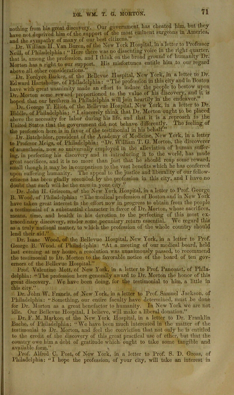 nothin0- from liis great discovery. Our government has cheated him, but they have not deprived him of the support of the most eminent Burgeons an America, and the sympathy of many of our best citizens.” . , Dr. William H. Van Buren, of the New York Hospital, in a letter to Professor Neill, of Philadelphia : “ Here there was no dissenting voice in the right quarter, that is, among the profession, and I think on the broad ground of humanity Dr. Morton has a right to our support. His misfortunes entitle him to our regard above all other considerations.” . , ^ „ , . , A ^ Dr. Fordyce Barker, of the Bellevue Hospital, New York, in a letter to Dr. Edward Hartshorne, of Philadelphia: “ The profession in this city and in Boston have with great unanimity made an effort to induce the people to bestow upon Dr. Morton some reward proportioned to the value of his discovery, and,it is hoped that our brethren in Philadelphia will join heartily in the endeavor.” Dr. George T. Eliot, of the Bellevue Hospital, New York, in a letter to Dr. Biddle, of Philadelphia: “I sincerely think that Dr. Morton ought to be placed above the necessity for labor during his life, and that it is a reproach to the United States that the government did not behave differently, 'i he feeling of the profession here is in favor of the testimonial in his behalf.” Dr. Batcheldor, president of the Academy of Medicine, New 1 ork, in a letter to Profesor Meigs, of Philadelphia: “Dr. William T. G. Morton, the discoverer of anaesthesia, now so universally employed in the alleviation of human suffer- ing, in perfecting his discovery and in introducing it to the world, has made great sacrifices, and it is no more than just that lie should reap some reward, small though it may be in comparison to the vast benefits which lie has conferred upon suffering humanity. The appeal to the justice and liberality of our fellow- citizens has been gladly seconded by the profession in this city, and I have no doubt that such will be the case in your city.” Dr. John H. Griscom, of the New York Hospital, in a letter to Prof. George B. Wood, of Philadelphia: “The medical profession of Boston and in New York have taken great interest in the effort now in progress to obtain from the people a testimonial of a substantial character in favor of Dr. Morton, whose sacrifices, means, time, and health in his devotion to the perfecting of this most ex- traordinary discovery, render some pecuniary return essential. We regard this as a truly national matter, to which the profession of the whole country should lend their aid.” Dr. Isaac Wood, of the Bellevue Hospital, New York, in a letter to Prof. George B. Wood, of Philadelphia: “At a meeting of our medical board, held last evening at my house, a resolution was unanimously passed, to recommend the testimonial to Dr. Morton to the favorable notice of the board of ten gov- ernors of the Bellevue Hospital.” Prof. Valentine Mott, of New York, in a letter to Prof. Pancoast,, of Phila- delphia: “The profession here generally award to Dr. Morton the honor of this great discovery. We have been doing, for the testimonial to him, a little in this city.” Dr. John W. Francis, of New York, in a letter to Prof. Samuel Jackson, of Philadelphia: “Something, our entire faculty have determined, must be done for Dr. Morton as a great benefactor to humanity. In New York we are not idle. Our Bellevue Hospital, I believe, will make a liberal donation.” Dr. F. M. Markoe-, of the New York Hospital, in a letter to Dr. Franklin Baehe, of Philadelphia: “We have been much interested in the matter of the testimonial to Dr. Morton, and feel the conviction that not only he is entitled to the credit of the discovery of this great practical use of ether, but that the country owe him a debt of gratitude which ought to take some tangible and available form.” i Prof. Alfred C. Post, of New York, in a letter to Prof. S. D. Gross, of Philadelphia: “I hope the profession, of your city, will take an interest in