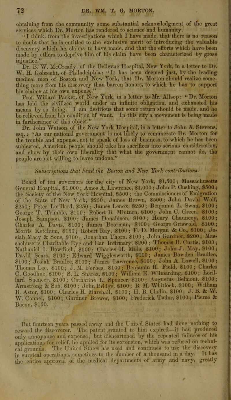 obtaining from the community some substantial acknowledgment of the great services wliich Dr. Morton has rendered to science and humanity. “I think, from the investigations which I have made, that there is no reason to doubt that he is entitled to the exclusive merit of introducing the valuable discovery which ho claims to have made, and that the efforts which have been made by others to deprive him of his claim have been characterized by gross injustice.” Dr. B. W. McCready, of the Bellevue Hospital, New York, in a letter to Dr. W. H. Gobrecht, of Philadelphia: “It has been deemed just, by the leading medical men of Boston and New York, that Dr. Morton should realize some- thing more from his discovery than barren honors, to which he has to support his claims at his own expense.” Prof. Willard Parker, of New York, in a letter to Mr. Allsop: “Dr. Morton has laid the civilized world under an infinite obligation, and exhausted his means by so doing. I am desirious that some return should be made, and he be relieved from his condition of want. In this city a movement is being made in furtherance of this object.” Dr. John Watson, of the New York Hospital, in a letter to John A. Stevens, esq.: “As our national government is not likely to remunerate Dr. Morton for the trouble and expense,, not to speak of loss of business, to which he has been subjected, American people should take his sacrifices into serious consideration, and show by their own liberality that what the government cannot do, the people are not willing to leave undone.” Subscriptions that head the Boston and New York contributions. Board of ten governors for the city of New York, $1,500; Massachusetts General Hospital, $1,000 ; Amos A. Lawrence, $1,000 ; John P. Cushing, $500 ; the Society of the New York Hospital, $500 ; the Commissioners of Emigration of the State of New York, $250; James Brown, $500; John David Wolf, $250j Peter Lorillard, $250; James Lenox, $250; Benjamin L. Swan, $100; George T. Trimble, $100; Robert B. Minturn, $100; John C. Green, $100; Joseph Sampson, $100; James Donaldson, $100; Henry Chauncey, $100; Charles A. Davis, $100; James Boorman, $100; George Griswold, $100; Morris Ketchum, $150; Robert Ray, $100; E. D. Morgan & Co., $100; Jo- siali Macy & Sons, $100 ; Jonathan Thorn, $100; John Gardner, $200; Mas- sachusetts Charitable Eye and Ear Infirmary; $200 ; Thomas B. Curtis, $100 ; Nathaniel I. Bowditch, $600; Charles H. Mills, $100; John J. May, $100; David Sears, $100; Edward Wigglcsworth, $100; James Bowden Bradlee, $100; Josiah Bradlee, $100 ; James Lawrence, $100 ; John A. Lowell, $100; Thomas Lee, $100; J. M. Forbes, $100; Benjamin H. Field, $100; Charles C. Goodhue, $100 ; S. L. Suarez, $100 ; William E. Wilmarding, $100 ; Loril- lard Spencer, $100; Catharine L. Spencer, $100; Augustus Belmont, $100; Armstrong & Son, $100; John Bridge, $100; B. M. Whitlock, $100; William B. Astor, $100; Charles H. Marshall, $100; II. B. Claflin, $100; J. 13. & W. W. Conncl, $100; Gardner Brewer, $100; Frederick Tudor, $100; Pierce & Bacon, $150. But fourteen years passed away and the United States had done nothing to reward the discoverer. The patent granted to him expired—it had produced only annoyance and expense; but disheartened by the repeated failures of his applications for relief, he applied for its extension, which was refused on techni- cal grounds. The United States has used and continues to use the discovery in surgical operations, sometines to the number of a thousand in a day. It has the entire approval of the medical departments of army and navy, greatly