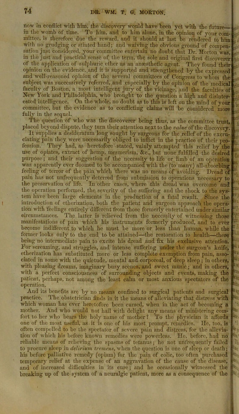 now in conflict with him, the discovery would have been yet with the future in the womb of time. To him, and to him alone, in the opinion of your com- mittee, is therefore due the reward, and it should at last he rendered to him with no grudging or stinted hand; and waiving the obvious ground of compen- sation just considered, your committee entertain no doubt that Dr. Morton was, in the just and practical sense of the term, the sole and original first discoverer of the application of sulphuric ether as an anaesthetic agent. They found their opinion on the evidence,.and it is supported and strengthened by the expressed and well-reasoned opinion of the several committees of Congress to whom the subject was successively referred, and especially by the opinion of the medical faculty of Boston, a most intelligent jury of the vicinage, and the faculties of New York and Philadelphia, who brought to the question a high and disinter- ested intelligence. On the whole, no doubt as to this is left on the mind of your committee, but the evidence as to conflicting claims will be considered more fully in the sequel. The question of who was the discoverer being thus, as the committee trust, placed beyond dispute, they turn their attention next to the value of the discovery. It supplies a desideratum long sought by surgeons for the relief of the excru- ciating pain they were necessarily obliged to inflict in the practice of their pro- fession. They had, as heretofore stated, vainly attempted this relief by the use of opiates, extract of hemp, mesmerism, &c., hut none fulfilled the desired purpose; and their suggestion of the necessity to life or limb of an operation was apparently ever doomed to be accompanied with the (to many) all-absorbing feeling of terror of the pain which there was no means of avoiding. Dread of pain has not unfrcquently deterred from submission to operations necessary to the preservation of life. In other cases, where this dread was overcome and the operation performed, the severity of the suffering and the shock to the sys- tem have been large elements in the production of a fatal result. Since the introduction of etherization, both the patient and surgeon approach the opera- tion with feelings entirely different from those formerly entertained under similar circumstances. The latter is relieved from the necessity of witnessing those manifestations of pain which his instruments formerly produced, and to ever become indifferent to which he must be more or less than human, while the former looks only to the end to be attained—the restoration to health—there being no intermediate pain to excite his dread and fix his exclusive attention. For screaming, and struggles, and intense suffering under the surgeon’s knife, etherization has substituted more or less complete exemption from pain, asso- ciated in some with the quietude, mental and corporeal, of deep sleep; in others, with pleasing dreams, imaginary busy scenes, and sweet music; and in others, with a perfect consciousness of surrounding objects and events, making the patient, perhaps, not among the least calm or most anxious spectators of the operation. And its benefits are by no means confined to surgical patients and surgical practice. The obstetrician finds in it the means of alleviating that distress with which woman has ever heretofore been cursed, when in the act of becoming a mother. And who would not hail with delight any means of ministering com- fort to her who bears the holy name of mother ? To the physician it affords one of the most useful, as it is one of his most prompt, remedies. He, too, is often compelled to be the spectator of severe pain and distress, for the allevia- tion of which his before known remedies were powerless. He, before, had no reliable means of relieving the spasms of tetanus; he not unfrcquently failed to procure sleep in delirium tremens, when the question is one of sleep or death; his before palliative remedy (opium) for the pain of colic, too often purchased temporary relief at the expense of an aggravation of the cause of the disease, and of increased difficulties in its cure; and he occasionally witnessed the breaking up of the system of a neuralgic patient, more as a consequence of the ; i be Co Kf. ITJ, X* {Bi fij f'