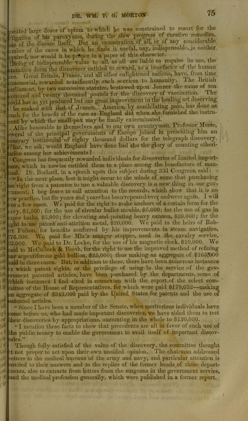 % 3 ti« >(4 t'tT' Cttt ta), pm- f '.is iirej ■ a* T to d ’ *75* >tk pea- nik ib# fts cihe tk| itioii ioife ]rth '■A ■ •J* r£ ,;<*! % Jjl •riJ- oeated large doses of opium to which he was constrained to resort for the ti-ation of ids paroxysms, during the slow progress of curative remedies, mn of the disease itself. But an enumeration of all, or of any considerable mber of the cases in which he finds it useful, nay, indispensable, js neither ciuirod, nor would it be pritper in a paper of this character. lBein°- of indispensable value to all, as all are liable to require its use, the ■.anmittee deem the discoverer entitled to reward, as a benefactor of the human lCe. Great Britain, France, and all other enlightened nations, have, from time -(memorial, rewarded munificently such services to humanity. 1 lie British arliament, by two successive statutes, bestowed upon Jenner the sums oi ten ousand and twenty thousand pounds for the discovery of vaccination. I he orld has as yet produced but one great improvement in the healing art deserving be ranked with that of Jenner. * America, by annihilating pain, has done as uch for the benefit of the race as England did when she furnished the instru- ent by which the small-pox may be finally exterminated. Alike honorable to themselves and to our own countryman, Professor Morse, ivcral of the principal governments of Europe joined in presenting him an onorary testimonial of eighty thousand dollars for the telegraph discovery. That, we ask, would England have done had she the glory <?f counting etlieri- .ation among her achievements 1 _ . | Congress has frequently rewarded individuals for discoveries of limited import- rice, which in nowise entitled them to a place among the benefactors of man- und. Dr. Borland, in a speech upon this subject during 33d Congress, said: “ In the next place, lest it might occur to the minds of some that purchasing ne right from a patentee to use a valuable discovery is a new thing in our gov- •nmeut, I beg leave to call attention to the records, which show that it is no ew practice, but for years and years has been repeated ovey and over again. I will te a few cases. We paid for the right to make anchors of a certain form for the ivy, $1,500; for the use of circular bullet moulds, $5,000; for the use of ga3 in lpor baths, $5,000; for elevating and pointing heavy cannon, $20,000; for the _ght to use patent anti-attrition metal, $20,000. We paid to the heirs of Rob- i-t Fulton, for benefits conferred by his improvements in steam navigation, 176,300. We paid for Mix’s manger stopper, used in the cavalry service, 13,000. We paid to Dr. Locke, for the use of his magnetic clock, $10,000. We aid to McCulloch & Booth, for the right to use the improved method of refining ur argentiferous gold bullion, $25,000; thus making an aggregate of $165,*000 aid in these cases. But, in addition to these, there have been numerous instances l which patent rights, or the privilege of using in the service of the gov- rnment patented articles, have been purchased by the departments, some of Much instances I find cited in connexion with the report of the select com- littee of the House of Representatives, for which were paid $178,032—making :n aggregate of $343,000 paid by the Ignited States for patents and the use of •atented articles. “ Since I have been a member of the Senate, when meritorious individuals have ome before us, who had made important discoveries, we have aided them to test heir discoveries by appropriations, amounting in the whole to $120,000. “ I mention these facts to show that precedents arc all in favor of such use of he public money to enable the government to avail itself of important discov- eries.” il f Though fully satisfied of the value of the discovery, the committee thought ■ v« t not proper to act upon their own unaided opinion. The chairman addressed 'b otters to the medical bureaus of the army and navy, and particular attention is nvited to their answers and to the replies of the former heads of those depart- 4 nents, also to extracts from letters from the surgeons in the government service, ] inland the medical profession generally, which were published in a former report. {tPl ■