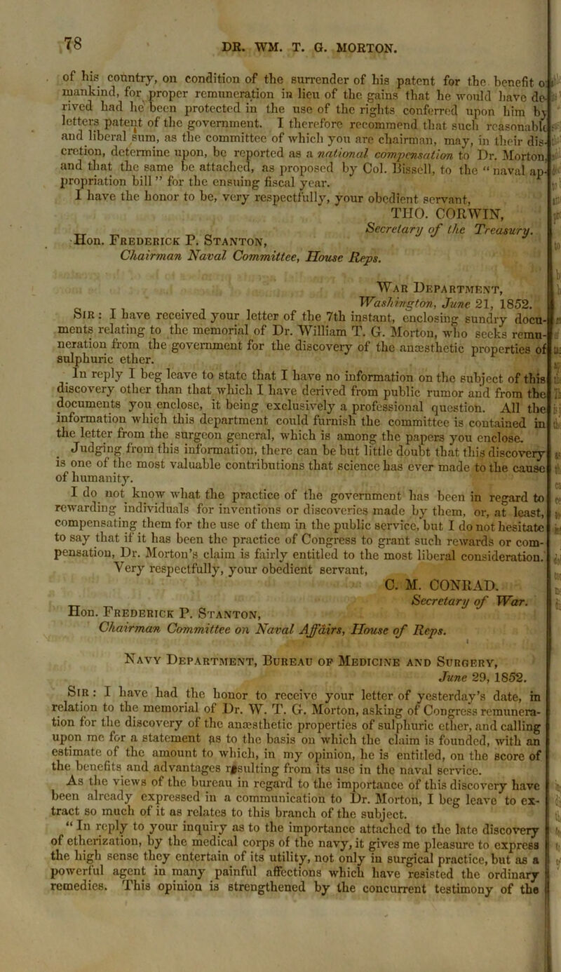 of his country, on condition of the surrender of his patent for the benefit o: i mankind, for proper remuneration in lieu of the gains that he would have dev : rived had lie been protected in the use of the rights conferred upon him bj letters patent of the government. I therefore recommend that such reasonable and liberal sum, as the committee of which you are chairman, may, in their dis- cretion, determine upon, be reported as a national compensation to Dr. Morton, and that the same be attached, as proposed by Col. Bissell, to the “ naval ap- propriation bill ” for the ensuing fiscal year. I have the honor to be, very respectfully, your obedient servant, THO. CORWIN, Secretary of the Treasury. Hon. Frederick P. Stanton, Chairman Naval Committee, House Reps. War Department, . Washington, June 21, 1852. Sir . I have received your letter of the 7th instant, enclosing sundry docu- ments relating to the memorial of Dr. William T. G. Morton, who seeks remu- neration from the government for the discovery of the anaesthetic properties of sulphuric ether. In reply I beg leave to state that I have no information on the subject, of this discovery other than that which I have derived from public rumor and from the documents you enclose, it being exclusively a professional question. All the information which this department could furnish the committee is contained in the letter from the surgeon general, which is among the papers you enclose. Judging from this information, there can be but little doubt that this discovery is one of the most valuable contributions that science has ever made to the cause of humanity. I do not know what the practice of the government has been in regard to rewarding individuals for inventions or discoveries made by them, or, at least, compensating them for the use of them in the public service, but I do not hesitate to say that if it has been the practice of Congress to grant such rewards or com- pensation, Dr. Morton’s claim is fairly entitled to the most liberal consideration. Very respectfully, your obedient servant, C. M. CONRAD. Secretary of War. Hon. Frederick P. Stanton, Chairman Committee on Naval Affairs, House of Reps. Navy Department, Bureau op Medicine and Surgery, June 29, 1S52. Sir : I have had the honor to receive your letter of yesterday’s date, in relation to the memorial of Dr. W. T. G. Morton, asking of Congress remunera- tion for the discovery of the anaesthetic properties of sulphuric ether, and calling upon me for a statement gs to the basis on which the claim is founded, with an estimate of the amount to which, in my opinion, he is entitled, on the score of the benefits and advantages resulting from its use in the naval service. As the v iews of the bureau in regard to the importance of this discovery have been already expressed in a communication to Dr. Morton, I beg leave to ex- tract so much of it as relates to this branch of the subject. “ In reply to your inquiry as to the importance attached to the late discovery of etherization, by the medical corps of the navy, it gives me pleasure to express the high sense they entertain of its utility, not only in surgical practice, but as a powerful agent in many painful affections which have resisted the ordinary remedies. I his opinion is strengthened by the concurrent testimony of the »tv to