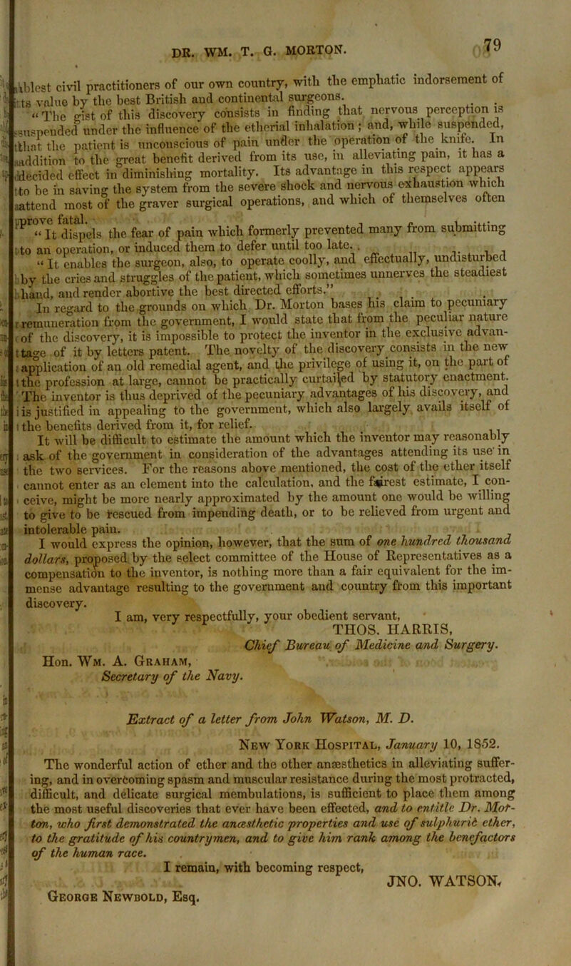 Ablest civil practitioners of our own country, with the emphatic indorsement of \ts value by the best British aud continental surgeons. . “The gist of this discovery consists in finding that nervous perception is suspended under the influence of the etherial inhalation ; and, while suspended, t'that the patient is unconscious of pain under the operation of the knife, in ■uiddition to the great benefit derived from its use, in alleviating pain, it has a .(decided effect in diminishing mortality. Its advantage in this respect appears tto be in saving the system from the severe shock and nervous exhaustion which aattend most of the graver surgical operations, and which of themselves often ^tdlfpels the fear of pain which formerly prevented many from submitting ; to an operation, or induced them to defer until too late. , , “ It enables the surgeon, also, to operate coolly, and effectually, undisturbec by the cries and struggles of the patient, which sometimes unnerves the steadiest hand, aud render abortive the best directed efforts.” ... In regard to the grounds on which Dr. Morton bases his claim to pecuniary > r remuneration from the government, I would state that from the peculiar nature I of the discovery, it is impossible to protect the inventor in the exclusive advan- ttage of it by letters patent. The novelty of the discovery consists in the new- application of an old remedial agent, and the privilege of using it, on the part of ithe profession at large, cannot be practically curtailed by statutory enactment. The inventor is thus deprived of the pecuniary advantages of his discovery, and i is justified in appealing to the government, which also largely avails itself of i the benefits derived from it, for relief. It will be difficult to estimate the amount which the inventor may reasonably ask of the government in consideration of the advantages attending its use’ in the two services. For the reasons above mentioned, the cost of the ether itself cannot enter as an element into the calculation, and the fairest estimate, I con- , ceive, might be more nearly approximated by the amount one would be willing to give to be Rescued from impending death, or to be relieved from urgent and intolerable pain. I would express the opinion, however, that the sum of one hundred thousand dollars, proposed, by the select committee of the House of Representatives as a compensation to the inventor, is nothing more than a fair equivalent for the im- mense advantage resulting to the government and country from this important discovery. I am, very respectfully, your obedient servant, THOS. HARRIS, Chief Bureau of Medicine and Surgery. Hon. Wm. A. Graham, Secretary of the Navy. Extract of a letter from John Watson, M. D. 0 ft- ffl New York Hospital, January 10, 1S52. The wonderful action of ether and the other anaesthetics in alleviating suffer- ing, and in overcoming spasm and muscular resistance during the most protracted, difficult, and delicate surgical membulations, is sufficient to place them among the most useful discoveries that ever have been effected, and to entitle Dr. Mor- ton, who first demonstrated the anesthetic 'properties and use of sulphurid ether, to the gratitude of his countrymen, and to give him rank among the benefactors of the human race. I remain, with becoming respect, JNO. WATSON, George Newbold, Esq.