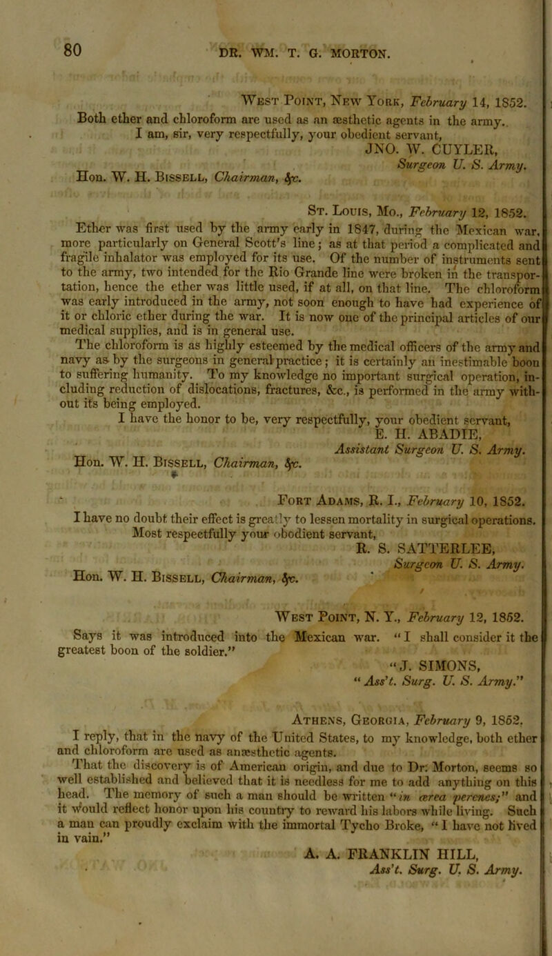 West Point, New York, February 14, 1S52. Both ether and chloroform are used as an aesthetic agents in the army. I am, sir, very respectfully, your obedient servant, JNO. W. CUYLER, Surgeon U. S. Army. Hon. W. H. Bissell, Chairman, Sjv. St. Louis, Mo., February 12, 1852. Ether was first used by the army early in 1847, during the Mexican war. more particularly on General Scott’s line; as at that period a complicated and fragile inhalator was employed for its use. Of the number of instruments sent to the army, two intended for the Rio Grande line were broken in the transpor- tation, hence the ether was little used, if at all, on that line. The chloroform was early introduced in the army, not soon enough to have had experience of it or chloric ether during the war. It is now one of the principal articles of our medical supplies, and is in general use. The chloroform is as highly esteemed by the medical officers of the army and navy asTiy the surgeons in general practice; it is certainly an inestimable boon to suffering humanity. To my knowledge no important surgical operation, in- cluding reduction of dislocations, fractures, &c., is performed in the army with- out its being employed. I have the honor to be, very respectfully, your obedient servant, E. II. ABADIE, Assistant Surgeon U. S. Army. Hon. W. H. Bissell, Chairman, Sec. *• * Fort Adams, R. I., February 10, 1S52. I have no doubt their effect is greatly to lessen mortality in surgical operations. Most respectfully your obodient servant, R. S. SATTERLEE, Surgeon U. S. Army. Hon. W. H. Bissell, Chairman, Spc. West Point, N. Y., February 12, 1852. Says it was introduced into the Mexican war. greatest boon of the soldier.” “ I shall consider it the “J. SIMONS, “ Ass't. Surg. U. S. Army. Athens, Georgia, February 9, 1852. I reply, that in the navy of the United States, to my knowledge, both ether and chloroform are used as anaesthetic agents. That the discovery is of American origin, and due to Dr: Morton, seems so well established and believed that it is needless for me to add anything on this head. The memory of such a man should be written in area yercncs;” and it Would reflect honor upon his country to reward his labors while living. Such a man can proudly exclaim with the immortal Tycho Broke, “ I have not lived in vain.” A. A. FRANKLIN HILL,