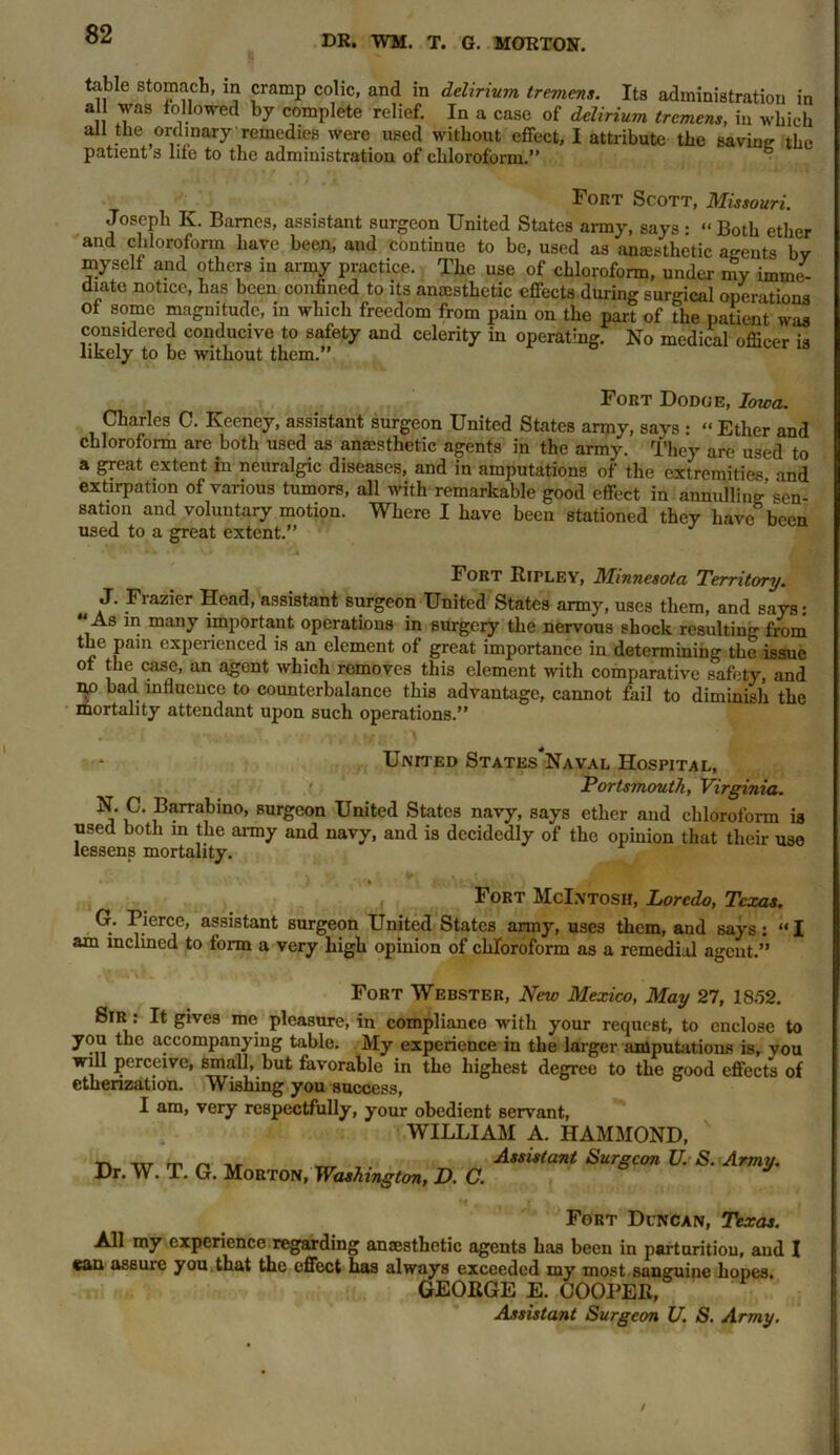 table stomach, in cramp colic, and in delirium tremens. Its administration in all was followed by complete relief. In a case of delirium tremens, in which all the ordinary remedies were used without effect, I attribute the savin? the patient s life to the administration of chloroform.” Fort Scott, Missouri. Joseph K. Barnes, assistant surgeon United States army, says • “ Both ether and chloroform have been, and continue to be, used as anesthetic agents by myself and others in army practice. The use of chloroform, under my imme- diate notice, has been confined to its anesthetic effects during surgical operations of some magnitude, in which freedom from pain on the part of the patient was considered conducive to safety and celerity in operating. No medical officer is likely to be without them.” Fort Dodoe, Iowa. Charles C. Keeney, assistant surgeon United States army, says : “ Ether and chloroform are both used as anaesthetic agents in the army. They are used to a great extent in neuralgic diseases, and in amputations of the extremities and extirpation of various tumors, all with remarkable good effect in annulling’ sen- sation and voluntary motion. Where I have been stationed they have® been used to a great extent.” Fort Ripley, Minnesota Territory. J. Frazier Head, assistant surgeon United States army, uses them, and says: “ As m many important operations in surgery the nervous shock resulting from the pain experienced is an element of great importance in determining the issue of the case, an agent which removes this element with comparative safety, and n.o bad influence to counterbalance this advantage, cannot fail to diminish the mortality attendant upon such operations.” United States'Naval Hospital, • Portsmouth, Virginia. N. C. Barrabmo, surgeon United States navy, says ether and chloroform is used both in the army and navy, and is decidedly of the opinion that their use lessens mortality. Fort McIntosh, Lorcdo, Texas. G. Pierce, assistant surgeon United States army, uses them, and says: “I am inclined to form a very high opinion of chloroform as a remedial agent.” Fort Webster, New Mexico, May 27, 1852. Sir : It gives me pleasure, in compliance with your request, to enclose to you the accompanying table. My experience in the larger amputations is, you will perceive, small, but favorable in the highest degree to the good effects of etherization. Wishing you success, I am, very respectfully, your obedient servant, WILLIAM A. HAMMOND, Dr. W. T. G. Morton, Washington, D. C. Assistant Surgeon U. S. Army. Fort Duncan, Texas. All my experience regarding anaesthetic agents has been in parturition, and I can assuie you that the effect has always exceeded my most sanguine hopes. GEORGE E. COOPER,