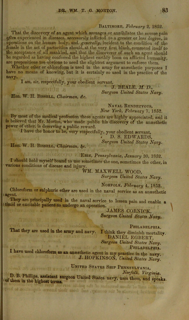 Baltimore, February 2, 1852. That the discovery of an agent which assuages or annihilates the severe pain often experienced in diseases, necessarily inflicted to a greater or less degree, in operations on the human body, and, generally, incident to the condition of the female in the act of parturition should, at the very first blush, commend itself to the acceptance of all mankind, and that the discoverer of such an agent should be regarded as having conferred the highest earthly boon on afflicted humanity, are propositions too obvious to need the slightest argument to enforce them. Whether ether or chloroform is used in the army for anaesthetic purposes I have no means of knowing, but it is certainly so used in the practice of the navy. I am, sir, respectfully, your obedient servant, J. BEALE, ilf. D., Surgeon United States Navy. Hon. W. H. Bissell, Chairman, dec. Naval Rendezvous, New York, February 7, 1852. By most of the medical profession these agents are highly appreciated, and it is believed that Mr. Morton, who made public his discovery of the anaesthetic power of ether, is deserving a public reward. I have the honor to be, very respectfully, your obedient servant, Hon. W. H. Bissell, Chairman, <$r. * D. S. EDWARDS, Surgeon United States Navy. Erie, Pennsylvania, January 30, 1852. I should hold myself bound to use sometimes the one, sometimes the other, in various conditions of disease and injury. WM. MAXWELL WOOD, Surgeon United States Navy. Norfolk, February 4, 1852. Chloroform or sulphuric ether are used in the naval service as an anaesthetic ; agent. They are principally used in the naval service to lessen pain and enable a timid or excitable patientvto undergo an operation. JAMES CORNICE, Surgeon United States Navy. Philadelphia. That they are used in the army and navy. I think they diminish mortality DANIEL EGBERT, Surgeon United States Navy. Philadelphia. i have used chloroform as an anaesthetic agent in my practice in the navy. J. HOPKINSON, United Slates Navy. United States Ship Pennsylvania, tv « ™ . Norfolk, Virginia. Uni“’d States >™» *<4 «<i v**. r.a