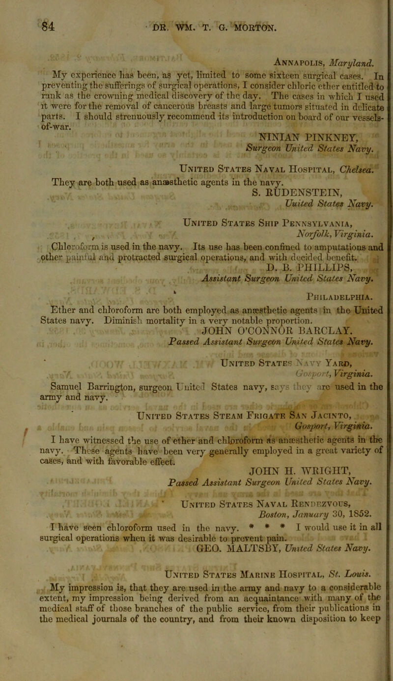 Annapolis, Maryland. My experience has been, as yet, limited to some sixteen surgical cases. In preventing the sufferings of surgical operations, I consider chloric ether entitled to rank as the crowning medical discovery of the day. The cases in which I used it were for the removal of cancerous breasts and large tumors situated in delicate parts. I should strenuously recommend its introduction on board of our vessels- of-war. NINIAN PINKNEY, Surgeon United States Navy. United States Naval Hospital, Chelsea. They are both used as anaesthetic agents in the navy. S. RUDENSTEIN, United States Navy. United States Ship Pennsylvania, t • Norfolk, Virginia. Chloroform is used in the navy. Its use has been confined to amputations and other painful and protracted surgical operations, and with decided benefit. D. B. PHILLIPS, Assistant Surgeon United States Navy. Philadelphia. Ether and chloroform are both employed as anaesthetic agents in the United States navy. Diminish mortality in a very notable proportion. JOHN O’CONNOR BARCLAY. Passed Assistant Surgeon United States Navy. United States Navy Yard, • y. Gosport, Virginia. Samuel Barrington, surgeon United States navy, says they arc used in the army and navy. United States Steam Frigate San Jacinto, f Gosport, Virginia. I have witnessed the use of ether and chloroform as anaesthetic agents in the navy. These agents have been very generally employed in a great variety of cases, and with favorable effect. JOHN H. WRIGHT, Passed Assistant Surgeon United. States Navy. United States Naval Rendezvous, V ■ Boston, January 30,1852. I have seen chloroform used in the navy. * * * I would use it in all surgical operations when it was desirable to prevent pain. GEO. MALTSBY, United States Navy. United States Marine Hospital, St. Louis. My impression is, that they are used in the army and navy to a considerable extent, my impression being derived from an acquaintance with many of the medical staff of those branches of the public service, from their publications in the medical journals of the country, and from their known disposition to keep