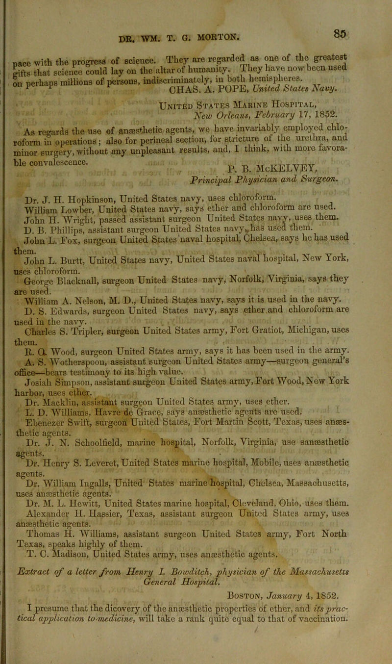 pace with the progress of science. They are regarded as one of the greatest Siftg that science could lay on the altar of humanity. They have now been used on perhaps millions of persons, indiscriminately, “‘ both hemispheres. * 1 CHAS. A. POPE, United States J\avy. United States Marine Hospital, New Orleans, February 17, 1852. As regards the use of anaesthetic agents, we have invariably employed chlo- roform in operations ; also for perineal section, for stricture ot the urethra, and minor surgery, without any unpleasant results, and, I think, with more favora- ble convalescence. p B McKELVEY, Principal Physician and Surgeon. Dr. J. H. Hopkinson, United States navy, uses chloroform. William Lowber, United States navy, says ether and chloroform are used. John H. Wright, passed assistant surgeon United States navy, uses them. D. B. Phillips, assistant surgeon United States navy„has used them. John L. Pox, surgeon United States naval hospital, Chelsea, says he has used John L. Burtt, United States navy, United States naval hospital, New York, uses chloroform. George Blacknall, surgeon United States navy, Norfolk, Virginia, says they are used. William A. Nelson, M. D., United States navy, says it is used in the navy. D. S. Edwards, surgeon United States navy, says ether,and chloroform are used in the navy. Charles S. Tripler, surgeon United States army, Fort Gratiot, Michigan, uses them. It. Q. Wood, surgeon United States army, says it has been used in the army. A. S. Wotlierspoou, assistant surgeon United States army—suvgeon general’s office—bears testimony to its high value. Josiah Simpson, assistant surgeon United States army, Fort Wood, New York harbor, uses ether. Dr. Macklin, assistant surgeon United States army, uses ether. L. D. Williams, Havre de Grace, says anaesthetic agents are used. Ebenezcr Swift, surgeon United States, Fort Martin Scott, Texas, uses anaes- thetic agents. Dr. J. N. Schoolfield, marine hospital, Norfolk, Virginia, use sancesthetic agents. * Dr. Henry S. Leveret, United States marine hospital, Mobile, uses anaesthetic agents. Dr. William Ingalls, United States marine hospital, Chelsea, Massachusetts, uses anaesthetic agents. Dr. M. L. Hewitt, United States marine hospital, Cleveland, Ohio, uses them. Alexander H. Hassier, Texas, assistant surgeon United States army, uses anaesthetic agents. Thomas H. Williams, assistant surgeon United States army, Fort North Texas, speaks highly of them. T. C. Madison, Uuited States army, uses anaesthetic agcnt3. Extract of a letter from Henry I. Bowdilch, physician of the Massachusetts General Hospital. Boston, January 4, 1S52. I presume that the dicovery of the anaesthetic properties of ether, and its prac- tical application to-medicine, will take a rank quite equal to that of vaccination.