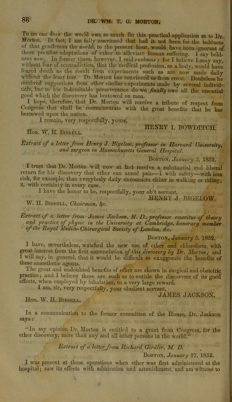 To no one does the world oavc bo much for this practical application as to Dr. Morton. In fact, I am fully convinced that had it not been for the boldness of that gentleman the world, to the present hour, would have been ignorant of these peculiar adaptations of ether to alleviate human suffering. 1 say bold- ness now. In former times, however, I said rashness; for I believe I.may say, without fear of contradiction, that the medical profession, as a body, Avould have feared death as the result from experiments such as are now made daily Avithout the least fear. Dr. Morton has convinced us from error. Doubtless he received suggestions from other similar experiments made by several individ- uals, but to his indomitable perseverance do Ave finally owe all the essential good Avhicli the discoverer has bestoAvcd on man. ^ I hope, therefore, that Dr. Morton will receive a tribute of respect from Congress that shall be commensurate Avith the great benefits that he has bestoAved upon the nation. I remain, very respectfully, yours, Hon. W. H. Bissell. HENRY I. BOWDITCH. Extract ofi a letter from Henry J. Bigelow, professor in Harvard University, and surgeon in Massachusetts General Hospital. Boston, January 3, 1S52. I trust that Dr. Morton will now at last receive a substantial and liberal return for his discovery that ether can annul pain—1 with safety—Avith less risk, for example, than everybody daily encounters either in Avalkiug or riding; 2, Avith certainty in every case. I have the honor to be, respectfully, your ob’t servant, HENRY J. BIGELOW. W. II. Bissell, Chairman, Sfc. Extract of a letter from James Jackson, M. £>., professor emeritus of theory and practice of physic in the University at Cambridge, honorary member of the Royal Medico-Chirurgical Society of London, dc. Boston, January 5, 1852. I have, nevertheless, Avatched the new use of ether and chloroform with great interest from the first annunciation of this discovery by Dr. Morton; and 1 will say, in general, that it would be difficult to exaggerate the benefits of these anaesthetic agents. The great and undoubted benefits of ether are sliOAvn in surgical and obstetric practice; and I believe these are such as to entitle the discoArerer of its good effects, Avhen employed by inhalation, to a very large l'CAvard. I am, sir, very respectfully, your obedient servant, Hon. W. H. Bissell. JAMES JACKSON. In a communication to the former committee of the House, Dr. Jackson says : “In my opinion Dr. Morton is entitled to a grant from Congress, for the ether discovery, more than any and all other persons in the world.” Extract of a letter from Richard Girdfcr, M. D. Boston, January 27, 1852. I was present at those operations Avhen ether was first administered at the hospital; satv its effects with admiration and astonishment, and am Avitness to