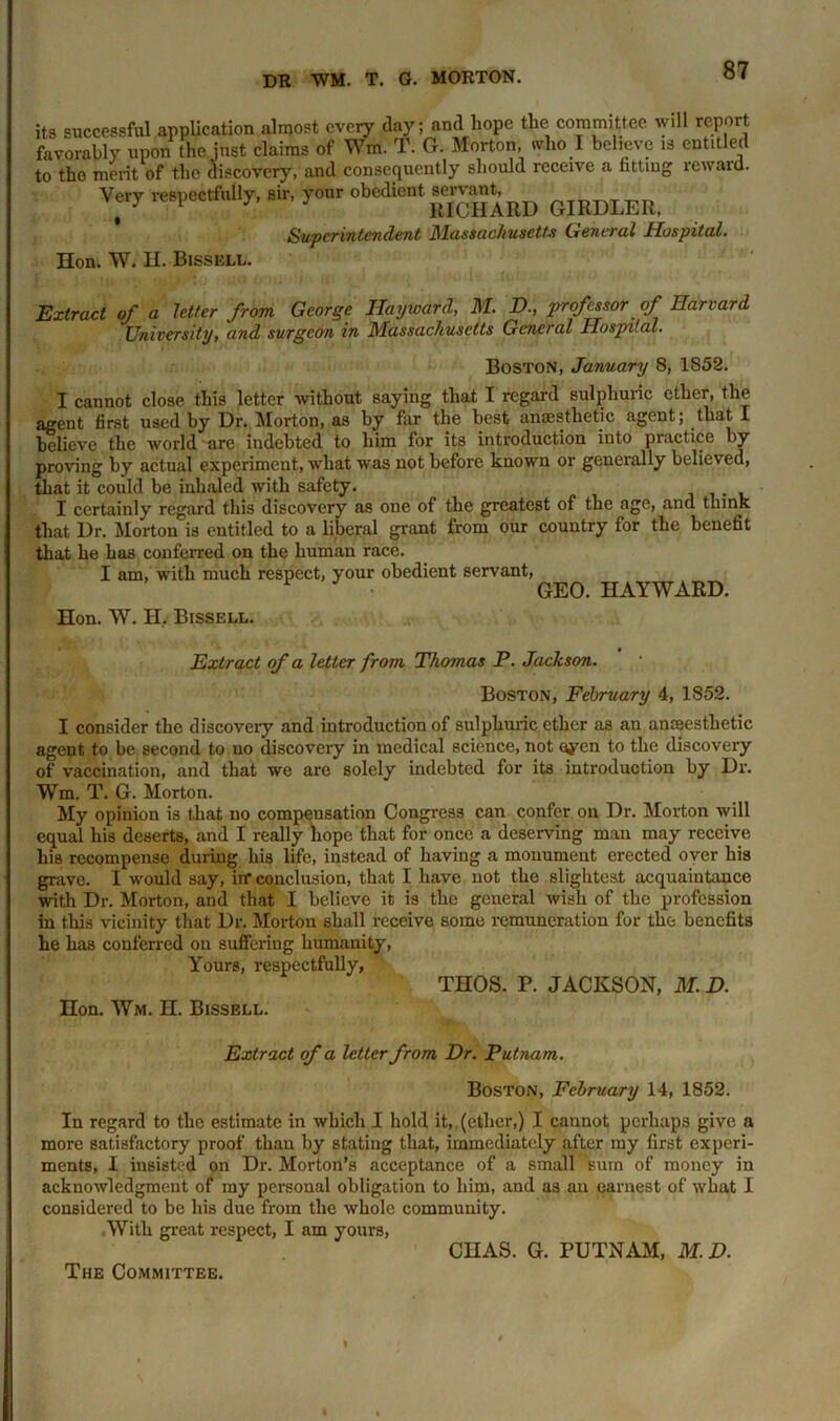 its successful application almost every clay; and hope the committee will report favorably upon the just claims of Wm. T. G. Morton, who I believe is entitled to the merit of the discovery, and consequently should receive a fitting reward. Ve,7 respectfully, sir, your obedient Superintendent Massachusetts General Hospital. Hon. W. H. Bissell. Extract of a letter from George Hayward, M. D., professor of Harvard University, and surgeon in Massachusetts General Hospital. Boston, January 8, 1852. I cannot close this letter without saying that I regard sulphuric ether, the agent first used by Dr. Morton, as by far the best anaesthetic agent; that I believe the world are indebted to him for its introduction into piactice by proving by actual experiment, what was not before known or generally believed, that it could be inhaled with safety. I certainly regard this discovery as one of the greatest of the age, and think that Dr. Morton is entitled to a liberal grant from our country for the benefit that he has conferred on the human race. I am, with much respect, your obedient servant, 1 GEO. HAYWARD. Hon. W. H, Bissell. Extract of a letter from Thomas P. Jackson. Boston, February 4, 1852. I consider the discovery and introduction of sulphuric ether as an anaesthetic agent to be second to no discovery in medical science, not oyen to the discovery of vaccination, and that we are solely indebted for its introduction by Dr. Wm. T. G. Morton. My opinion is that no compensation Congress can confer on Dr. Morton will equal his deserts, and I really hope that for once a deserving man may receive his recompense during his life, instead of having a monument erected over his grave. I would say, iff conclusion, that I have not the slightest acquaintance with Dr. Morton, and that I believe it is the general wish of the profession in this vicinity that Dr. Morton shall receive some remuneration for the benefits he has conferred on suffering humanity, Yours, respectfully, THOS. P. JACKSON, M. D. Hon. Wm. H. Bissell. Extract of a letter from Dr. Putnam. Boston, February 14, 1852. In regard to the estimate in which I hold it, (ether,) I cannot perhaps give a more satisfactory proof than by stating that, immediately after my first experi- ments, I insisted on Dr. Morton's acceptance of a small sum of money in acknowledgment of my personal obligation to him, and as an earnest of what I considered to be his due from the whole community. .With great respect, I am yours, CHAS. G. PUTNAM, M.D. The Committee.