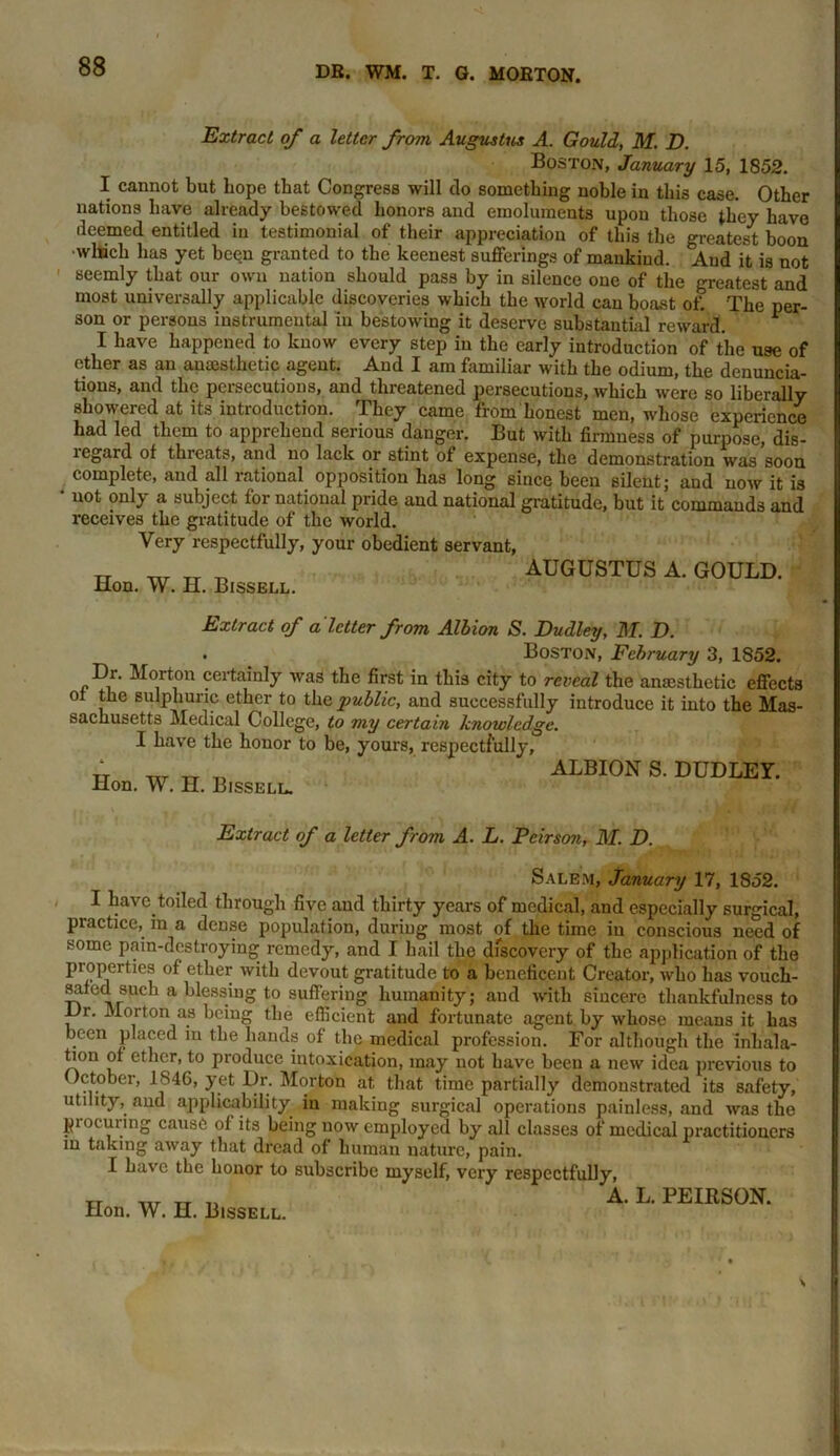 Extract of a letter from Augustus A. Gould, M. D. Boston, January 15, 1852. I cannot but hope that Congress will do something noble in this case. Other nations have already bestowed honors and emoluments upon those they have deemed entitled in testimonial of their appreciation of this the greatest boon •winch has yet been granted to the keenest sufferings of mankind. And it is not seemly that our own nation should pass by in silence one of the greatest and most universally applicable discoveries which the world can boast oh The per- son or persons instrumental in bestowing it deserve substantial reward. ^ I have happened to know every step in the early introduction of the use of ether as an anaesthetic agent. And I am familiar with the odium, the denuncia- tions, and the persecutions, and threatened persecutions, which were so liberally showered at its introduction. They came from honest men, whose experience had led them to apprehend serious danger. But with firmness of purpose, dis- regard of threats, and no lack or stint of expense, the demonstration was soon complete, and all rational opposition has long since been silent; and now it is * not only a subject for national pride and national gratitude, but it commands and receives the gratitude of the world. Very respectfully, your obedient servant, Hon. W. H. Bissell. AUGUSTUS A. GOULD. Extract of a letter from Albion S. Dudley, M. D. . Boston, February 3, 1852. Dr. Morton certainly was the first in this city to reveal the anesthetic effects of the sulphuric ether to the public, and successfully introduce it into the Mas- sachusetts Medical College, to my certain knowledge. I have the honor to be, yours, respectfully, jr — _. _ ALBION S. DUDLEY. Hon. W. H. Bissell. Extract of a letter from A. L. Peirsoji, M. D. Salem, January 17, 1852. I have toiled through five and thirty years of medical, and especially surgical, practice, in a dense population, during most of the time in conscious need of some pain-destroying remedy, and I hail the discovery of the application of the properties of ether with devout gratitude to a beneficent Creator, who has vouch- safed such a blessing to suffering humanity; aud with sincere thankfulness to Dr. Morton as being the efficient and fortunate agent by whose means it has been placed in the hands of the medical profession. For although the inhala- tion of ether, to produce intoxication, may not have been a new idea previous to October, 1846, yet Dr. Morton at, that time partially demonstrated its safety, utility, and applicability in making surgical operations painless, and was the piocuring cause of its being now employed by all classes of medical practitioners m taking away that dread of human nature, pain. I have the honor to subscribe myself, very respectfully, A. L. PEIRSON.