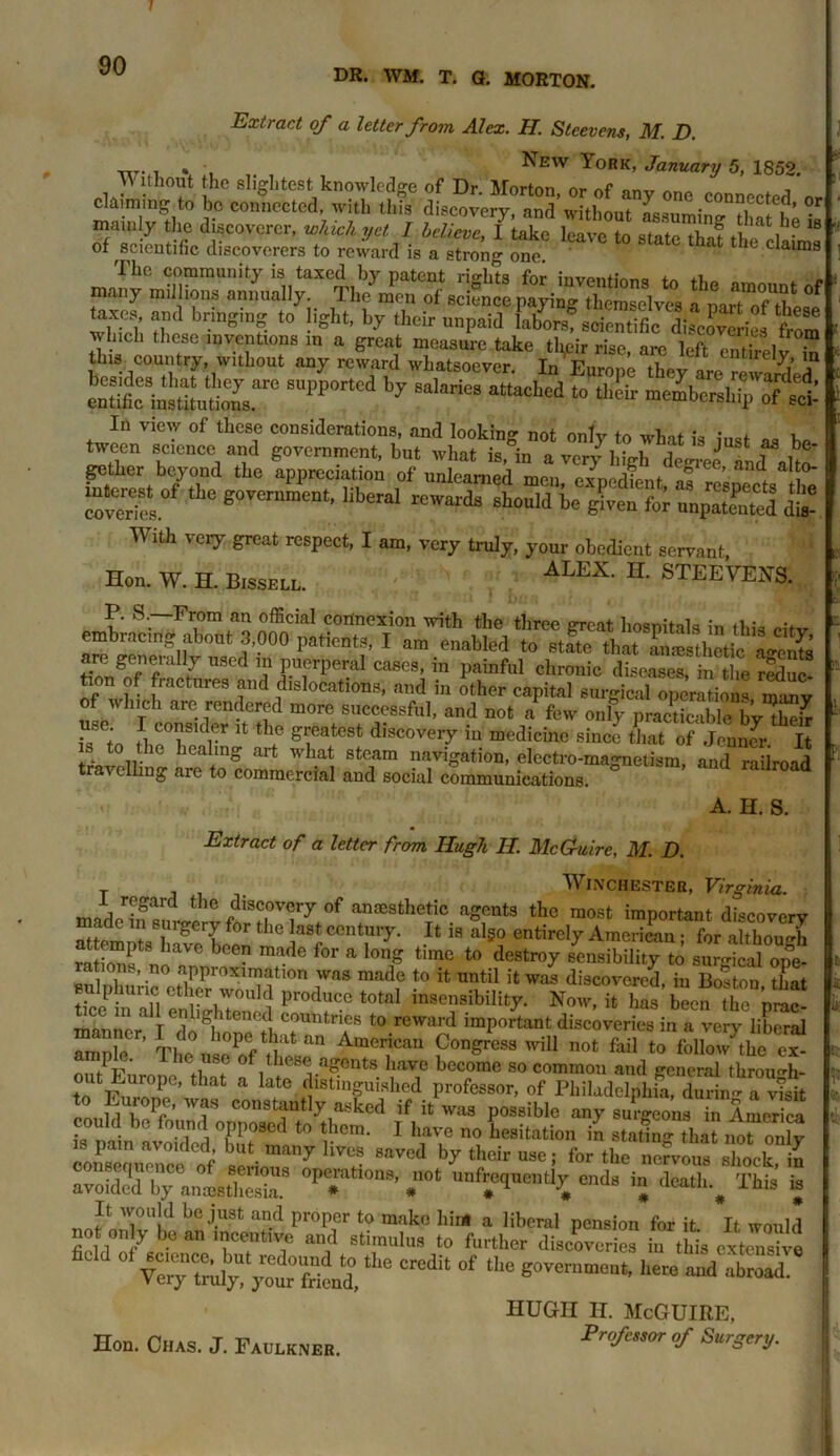 DR. WM. T. G. MORTON. Extract of a letter from Alex. H. Stcevens, M. D. „T. . , • New York, January 5, 1852. \V ltnout the slightest knowledge of Dr. Morton or nf , claiming to be connected, with this discovery, and without mam y the discoverer, which yet I believe, 1 take leave to state that th! S'? 18 of scientific discoverers to reward is a strong one. 6 claun9 The community is taxed by patent rights for invent; many millions annually The men of science paying themselves a nJZTtkesf taxes and bringing to light, by their unpaid labors? scientific difJSS*, £ w~ c? e^i** a? ^ MmSmST 8UPP°rtCd ”y M,ari0S atta0h0d 10 ** m&TSI In view of these considerations, and looking not only to what is just as be tween science and government, but what is, in a very high degree and a\tZ gather beyond the appreciation of unlearned men, expedient as ! covers Bo^rnment. liberal rewords should be give for uupatS AYith very great respect, I am, very truly, your obedient servant, Hon. W. H. Bissell. ALEX' IL STEEVEN& P. S.—From an official connexion with the three great hospitals in this cifv embracing about 3,000 patients, I am enabled to state that an®sthetic agents are generally used mpuerperal'c^es, in painful chronic diseases, indie reduc- tion of fractures and dislocations, and in other capital surgical operations many of which are rendered more successful, and not * few only pracSle bvTk i? - J. ?°?SKl®r Jt tho g^atest discovery in medicine since that of Jepncr It trWoir heaimg art wba‘ 8toam navigation, electro-magnetism, and railroad ellmg are to commercial and social communications. A. H. S. Extract of a letter from Hugh H. McGuire, M. D. T . Winchester, Virginia. made in sim,!^ f?3?l°Ty*°f anaesthe^ic aSRnts the most important discovery “tem^sTSe been A cT' 18 ^ entirel7 American; for although lflC f°r a l0g time t0 destr°y sensibility to surgical ope- Bu phn:H °eZr22f10n iVaS madf to U until ;t was discovered, iu Boston, that ticein .all eSShTon 1 VroA*c? t0taI msellsibilit7- Now, it has been the prac- manner I do^ione fh2* t0.rewaP? ,mPortant discoveries in a very liberal i ^ ’ rp, b°pe that an American Congress will not fail to follow the cx- outPFnron ,C*in8? of ,hcsc-agents have become so common and general through- out Europe, that a late distinguished professor, of Philadelphia, durin “a v4 °nl E\r°P;- wf constantly asked if it was possible any surgeons in Amer ca could be found opposed to them. I have no hesitation in stating tha?nlT^ly is pain avoided, but many lives saved by their use; for the n^ous shock iJ r0SP^„l5S8 °Pe*mti0QS' r unfrequently ends in death.# This’ is imforSTl? bC j'USt U?-d pi'°Pr t0 mako h!nl a Hberal pension for it It would not on y be an incentive and stimulus to further discoveries iu this extensive fiCld °f tbe CrCdit °f g<™* here hugh H. McGuire, Hon. Chas. J. Faulkner. Professor of Surgery.