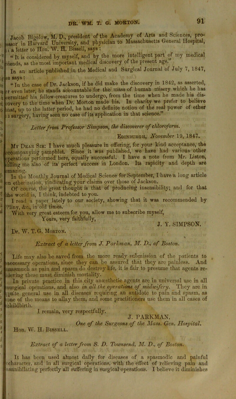 Jacob Bigelow, M. D., president of the Academy of Arts and Sciences, pro- igsor in Harvard University, and physician to Massachusetts General Hospital, a letter to Hon. W. H. Bissell, says : “ It is considered by myself, and by the more intelligent part of my medical ,iends, as the most important medical discovery of the present age.” In an article published in the Medical and Surgical Journal of July 7, 1847, ee says: “In the case of Dr. Jackson, if he did make the discovery in 1842, as asserted, rr even later, he stands accountable for the mass of human misery which he has permitted his fellow-creatures to undergo, from the time when he made his dis- overy to the time when Dr. Morton made his. In charity we prefer to believe aat, up to the latter period, he had no definite notion of the real power of ether i surgery, having seen no case of its application in that science. Letter from Professor Simpson, the discoverer of chloroform. Edinburgh, November 19, 1847. My Dear Sir: I have much pleasure in offering, for your kind acceptance, the ’ccompanyiug pamphlet. Since it was published, we have had various other perations performed here, equally successful. I have a note from Mr. Liston, ailing me also of its' perfect success in London. Its rapidity and depth are jmazing. In the Monthly Journal of Medical Science for September, I have a long article nn etherization, vindicating your claims over those of Jackson. Of course, the great thought is that of producing insensibility; and for that die world is, I think, indebted to you. I read a paper lately to our society, showing that it was recommended by ?liny, &c., in old times. With very great esteem for you, allow me to subscribe myself, Yours, very faithfully, J. Y. SIMPSON. Dr. W. T. G. Morton. Extract of a letter from J. Parkman, M. D., of Boston. Life may also lie saved from the more ready submission of the patients to accessary operations, since they can be assured that they are painless. And inasmuch as pain and spasm do destroy life, it is fair to presume that agents re- ieving these must diminish mortality. In private practice in this city anaesthetic agents arc in universal use in all surgical operations, and also in all the operations of midwifery. They are in piite general use in all diseases requiring an antidote to pain and spasm, as ane of the means to allay them, and some practitioners use them in all cases of childbirth. I remain, very respectfully. J. PARKMAN, One of the Surgeons of the Mass. Gen. Hospital. Hon. W. H. Bissell. Extract of a letter from S. D. Tovmsend, M. D., of Boston. It has been used almost daily for diseases of a spasmodic and painful character, and in all surgical operations, with the effect of relieving pain and annihilating perfectly all suffering in surgical operations. I believe it diminishes