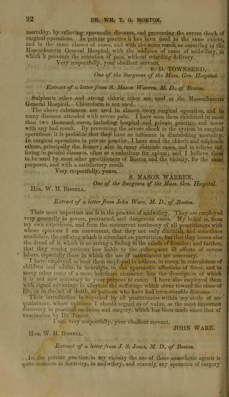 mortality, by relieving spasmodic diseases, and preventing the severe shock of surgical operations. In private practice it has been used to the same extent, and in the same classes of cases, and with the. same result as occurring in the Massachusetts General Hospital, with the addition of cases of midwifery, in which it prevents the sensation of pain, without retarding delivery. Very respectfully, your obedient servant, S. D. TOWNSEND, One of the Surgeons of the Mass. Gen. Hospital. Extract of a letter from S. Mason Warren, M. D., of Boston. Sulphuric ether and strong chloric ether are used at the Massachusetts General Hospital. Chloroform is not used. The above substances are used in almost every surgical operation, and in many diseases attended with severe pain. I have seen them exhibited in more than two thousand cases, including hospital and private practice, and never with any bad result. By preventing the severe shock to the system in surgical operations, it is probable that they have an influence in diminishing mortality. In surgical operations in private practice, I have used the chloric and sulphuric ethers, principally the former; also in many obstetric cases, and to relieve suf- fering in painful diseases, often as a substitute for opium; and I believe them to be used by most other practitioners of Boston and the vicinity, for the same purposes, and with a satisfactory result. , , Very respectfully, yours, S. MASON WARREN, One of the Surgeons of the Mass. Gen. Hospital. Hon. W. H. Bissell. • ■ •wt ,7‘ (v! ff ) Extract of a letter from John Ware, M. D„ of Boston. Their most important use is in the practice of midwifery. They are employed very generally in severe, protracted, and dangerous cases. My belief is, from my own experience, and from the concurrent testimony of all practitioners with whose opinions I am conversant, that they not only diminish, and sometimes annihilate, the suffering which is attendant on parturition, but that they lessen also1 the dread of it, which is so strong a feeling in the minds of females; and further, that they render patients less liable to the subsequent ill effects of severe labors, especially those in which the use of instruments are necessary. I have employed or seen them employed in asthma, in croup, in convulsions of children and adults, in neuralgia, in the spasmodic affections of fever, and in many other cases of a more indefinite character, into the description of which it is not now necessary to your purpose to enter. I have also employed them with signal advantage to alleviate the sufferings which occur toward the close of life, or in the act of death, in patients who have had irrecoverable diseases. Their introduction is regarded by all practitioners within my circle of ac- quaintance, whose opinions I should regard as of value, as the most important discovery in practical medicine and surgery, which has been made siucc that of vaccination by Dr. Jcnner. 1 am, very respectfully, your obedient servant, JOHN WARE. Hon. W. II. Bissell. Extract of a letter from J. S. Jones, M. D., of Boston. $ In the private practice .in my vicinity the use of these anmsthctic agents is quite common in dentistry, in midwifery, and scarcely any operation of surgery