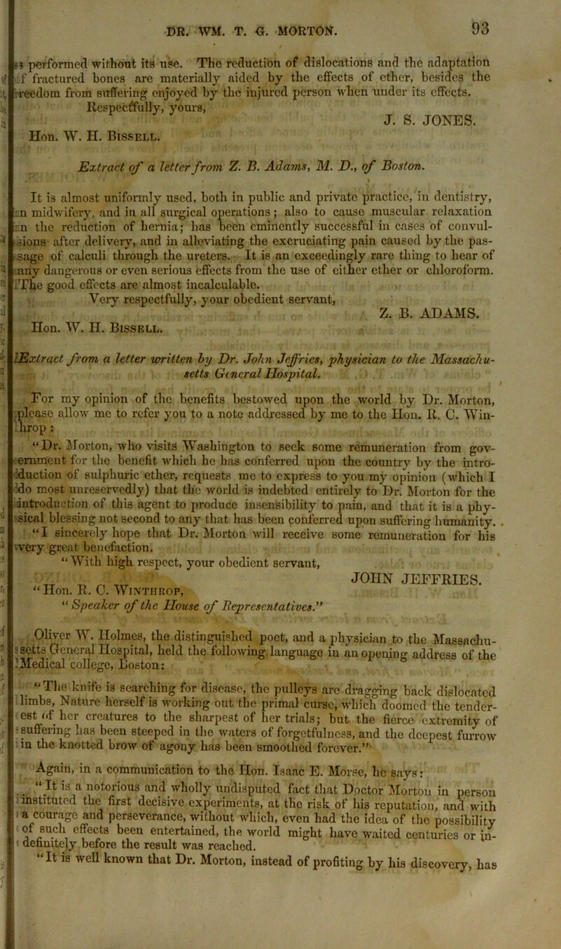 =? performed without its use. The reductibn of dislocations and the adaptation .f fractured bones are materially aided by the effects of ether, besides the rreedom from suffering enjoyed by the injured person when under its effects. Respectfully, yours, J. S. JONES. Hon. W. H. Bissell. Extract of a letter from Z. B. Adams, M. D., of Boston. It is almost unifonnly used, both in public and private practice, in dentistry, ::n midwifery, and in all surgical operations; also to cause muscular relaxation ::n the reduction of hernia; has been eminently successful in cases of convul- * dons after delivery, and in alleviating the excruciating pain caused by the pas- sage of calculi through the ureters. It is an exceedingly rare thing to hear of ® any dangerous or even serious effects from the use of either ether or chloroform. ■ .The good effects are almost incalculable. Very respectfully, your obedient servant, Z. B. ADAMS. Hon. W. H. Bissell. [Extract from a letter written by Dr. John Jeffries, physician to the Massachu- setts General Hospital. For my opinion of the benefits bestowed upon the world by Dr. Morton, please allow me to refer you to a note addressed by me to the Hon. It. C. Win- 1hrop : “Dr. Morton, who visits Washington to seek some remuneration from gov- ernment for the benefit which he has conferred upon the country by the intro- duction of sulphuric ether, requests me to express to you my opinion (which I ido most unreservedly) that the world is indebted entirely to Dr. Morton for the introduction of this agent to produce insensibility to pain, and that it is a phy- J -sical blessing not second to any that has been conferred upon suffering humanity. “I sincerely hope that Dr. Morton will receive some remuneration for his J 'Very great benefaction. “With high respect, your obedient servant, “Hon. R. 0. Wi nth bop, “ Speaker of the House of Beprcsentalivcs.” JOHN JEFFRIES. 1 01lver W- Holmes, the distinguished poet, and a physician to the Massachu- : setts General Hospital, held the following, language in an opening address of the IMedical college, Boston: f *■> “The knife is searching for disease, the pulleys arc dragging back dislocated limbs, Nature herself is working out the primal curse, which doomed the tender- :• (e8t„of. her creaturea t0 t1ie sharpest of her trials; but the fierce extremity of • ' suffering has been steeped in the waters of forgetfulness, and the deepest furrow if m the knotted brow of agony has been smoothed forever.” Again, in a communication to the Hon. Isaac E. Morse, lie says: “ It is a notorious and wholly undisputed fact that Doctor Morton in person instituted the first decisive experiments, at the risk of his reputation, and with a courage and perseverance, without which, even had the idea of the possibility of such effects been entertained, the world might have waited centuries or in- aennitely before the result was reached. “ It is well known that Dr. Morton, instead of profiting by his discovery, has