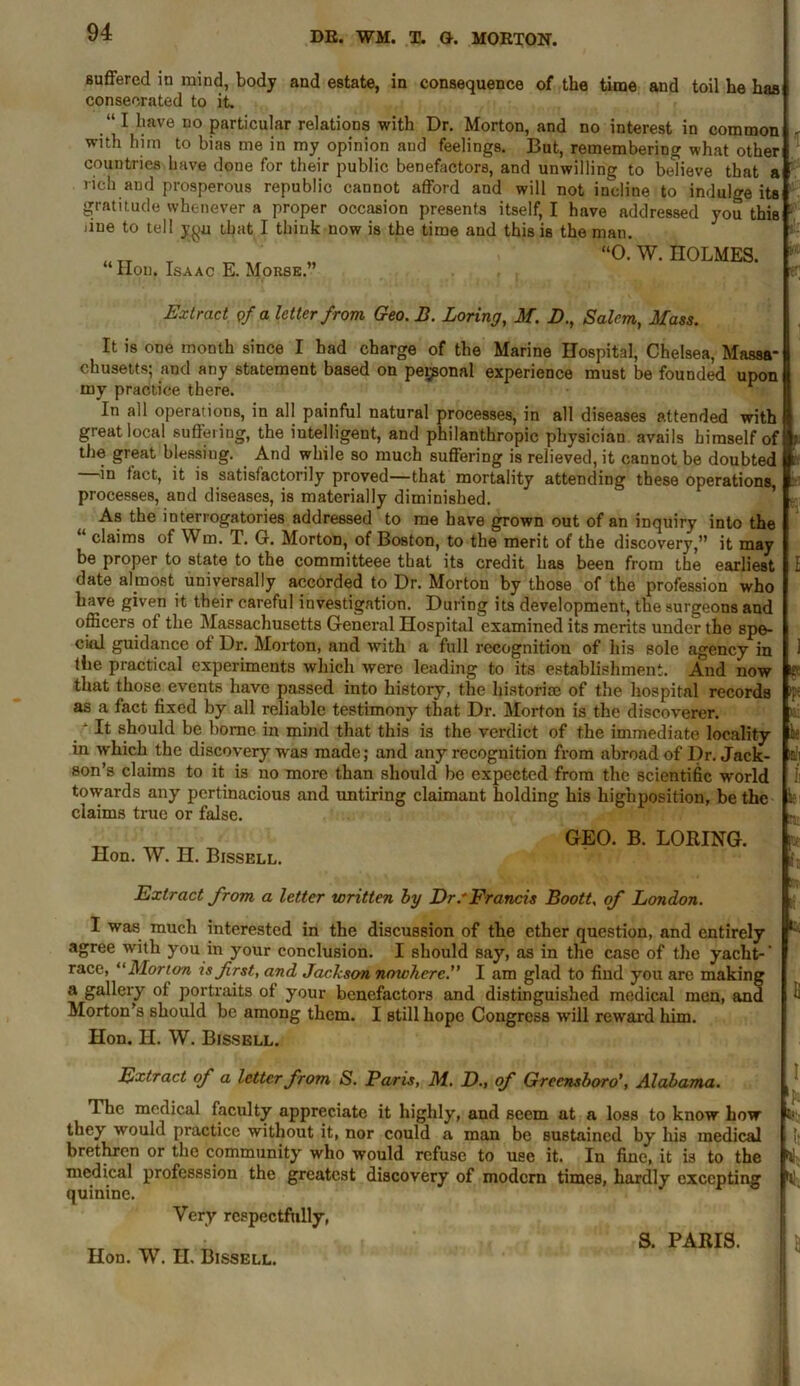 Buffered in mind, body and estate, in consequence of the time and toil he has consecrated to it. “I have no particular relations with Dr. Morton, and no interest in common with him to bias me in my opinion and feelings. But, remembering what other countries have done for their public benefactors, and unwilling to believe that a rich and prosperous republic cannot afford and will not incline to indulge its gratitude whenever a proper occasion presents itself, I have addressed you this *'■ that I think now is the time and this is the man. “O. W. HOLMES. due to tell y^u “ Hon. Isaac E. Morse.” T S- Extract of a letter from Geo. B. Boring, M. B., Salem, Mass. It is one month since I had charge of the Marine Hospital, Chelsea, Massa- chusetts; and any statement based on personal experience must be founded upon my practice there. In all operations, in all painful natural processes, in all diseases attended with great local suffering, the intelligent, and philanthropic physician avails himself of the great blessing. And while so much suffering is relieved, it cannot be doubted in fact, it is satisfactorily proved—that mortality attending these operations, processes, and diseases, is materially diminished. As the interrogatories addressed to me have grown out of an inquiry into the claims of Win. T. 6. Morton, of Boston, to the merit of the discovery,” it may be proper to state to the committeee that its credit has been from the earliest date almost universally accorded to Dr. Morton by those of the profession who have given it their careful investigation. During its development, the surgeons and officers ot the Massachusetts General Hospital examined its merits under the spe- cial guidance ot Dr. Morton, and with a full recognition of his sole agency in the practical experiments which were leading to its establishment. And now that those events have passed into history, the historic of the hospital records as a fact fixed by all reliable testimony that Dr. Morton is the discoverer. / It should be borne in mind that this is the verdict of the immediate locality in which the discovery was made; and any recognition from abroad of Dr. Jack- son’s claims to it is no more than should be expected from the scientific world towards any pertinacious and untiring claimant holding his hignposition, be the claims true or false. Hon. W. H. Bissell. GEO. B. LORING. j ft l fx ¥ k Oil h n: pr I;. Extract from a letter written by Dr.'Francis Boott, of London. I was much interested in the discussion of the ether question, and entirely 1 agree with you in your conclusion. I should say, as in the case of the yacht-’ race, “Morto-n is first, and Jackson nowhere.” I am glad to find you are making a gallery ot portraits ot your benefactors and distinguished medical men, and ft Morton’s should be among them. I still hope Congress will reward him. Hon. H. W. Bissell. Extract of a letter from S. Paris, M. D., of Greensboro1, Alabama. The medical faculty appreciate it highly, and seem at a loss to know how they would practice without it, nor could a man be sustained by his medical brethren or the community who would refuse to use it. In fine, it is to the medical professsion the greatest discovery of modern times, hardly excepting quinine. Very respectfully, Hon. W. H. Bissell. S. PARIS. I 'b ti- ll * n \