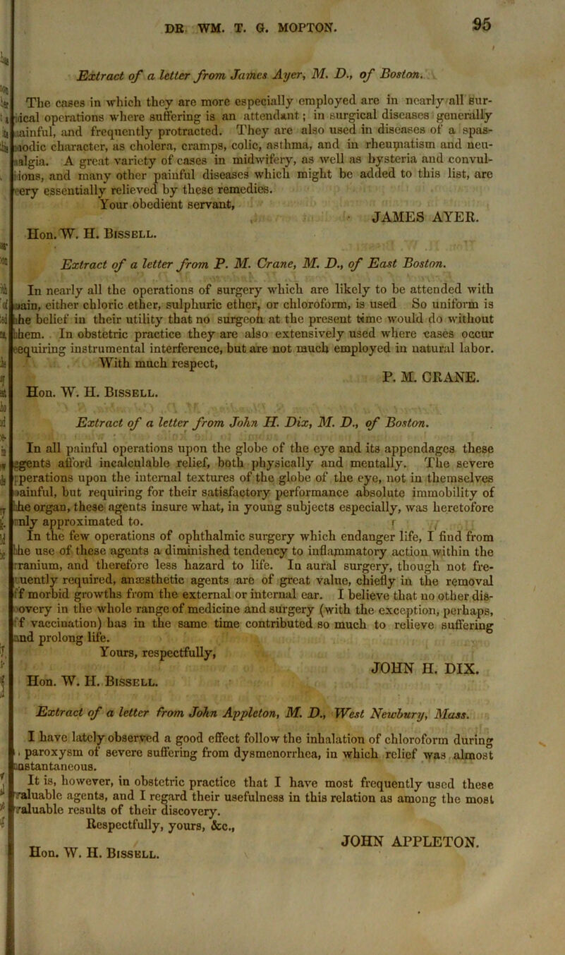 Extract of a letter from James Ayer, M. D., of Boston. The cases in which they are more especially employed are in nearly all sur- gical operations where suffering is an attendant; in surgical diseases generally .ainful, and frequently protracted. They are also used in diseases of a spas- modic character, as cholera, cramps, colic, asthma, and in rheumatism and neu- ralgia. A great variety of eases in midwifery, as well as hysteria and convul- sions, and many other painful diseases which might be added to this list, are very essentially relieved by these remedies. Your obedient servant, JAMES AYER. Hon. W. H. Bissell. Extract of a letter from P. M. Crane, M. D., of East Boston. In nearly all the operations of surgery which are likely to be attended with i jain, either chloric ether, sulphuric ether, or chloroform, is used So uniform is lhe belief in their utility that no surgeon at the present time would do without bhem. In obstetric practice they are also extensively used where cases occur ' equiring instrumental interference, but are not much employed in natural labor. With much respect, P. M. CRANE. Hon. W. H. Bissell. Extract of a letter from John H. Dix, M. D., of Boston. In all painful operations upon the globe of the eye and its appendages these jgents afford incalculable relief, both physically and mentally. The severe operations upon the internal textures of the globe of the eye, not in themselves ;»ainful, but requiring for their satisfactory performance absolute immobility of ihe organ, these agents insure what, in young subjects especially, was heretofore only approximated to. i In the few operations of ophthalmic surgery which endanger life, I find from Idle use of these agents a diminished tendency to inflammatory action within the rranium, and therefore less hazard to life. In aural surgery, though not fre- uently required, anaesthetic agents are of great value, chiefly in the removal f morbid growths from the external or internal car. I believe that no other dis- overy in the whole range of medicine and surgery (with the exception, perhaps, f vaccination) has in the same time contributed so much to relieve suffering and prolong life. Yours, respectfully, JOHN H. DIX. Hon. W. II. Bissell. Extract of a letter from John Appleton, M. D., West Newbury, Mass. I have lately observed a good effect follow the inhalation of chloroform during paroxysm of severe suffering from dysmenorrhea, in which relief was almost instantaneous. It is, however, in obstetric practice that I have most frequently used these valuable agents, and I regard their usefulness in this relation as among the most valuable results of their discovery. Respectfully, yours, &c., „ JOHN APPLETON.