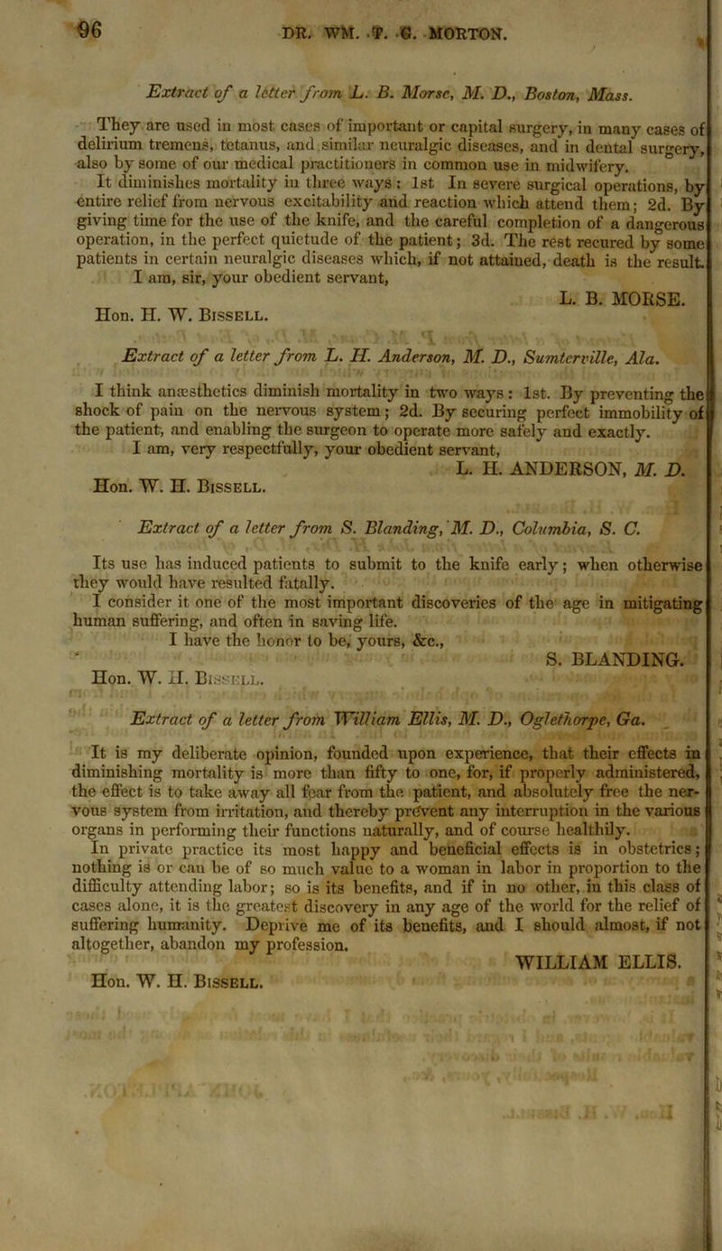 $6 Extract of a Utter from L. B. Morse, M. D., Boston, Mass. They are used in most, cases of important or capital surgery, in many cases of delirium tremens, tetanus, and similar neuralgic diseases, and in dental surgery, also by some of our medical practitioners in common use in midwifery. It diminishes mortality in three ways : 1st In severe surgical operations, by entire relief from nervous excitability and reaction which attend them; 2d. By giving time for the use of the knife, and the careful completion of a dangerous operation, in the perfect quietude of the patient; 3d. The rest recured by some patients in certain neuralgic diseases which, if not attained, death is the result. I am, sir, your obedient servant, L. B. MORSE. Hon. H. W. Bissell. Extract of a letter from L. II. Anderson, M. D., Sumtcrville, Ala. I think anaesthetics diminish mortality in two ways : 1st. By preventing the shock of pain on the nervous system; 2d. By securing perfect immobility of the patient, and enabling the surgeon to operate more safely and exactly. R I am, very respectfully, your obedient servant, L. H. ANDERSON, M. D. Hon. W. H. Bissell. Extract of a Utter from S. Blanding, M. D., Columbia, S. C. Its use has induced patients to submit to the knife early; when otherwise they would have resulted fatally. I consider it one of the most important discoveries of the age in mitigating human suffering, and often in saving life. I have the honor to be, yours, &c., S. BLANDING. Hon. W. H. Bi.ssell. Extract of a letter from William Ellis, M. D., Oglethorpe, Ga. It is my deliberate opinion, founded upon experience, that their effects in diminishing mortality is more than fifty to one, for, if properly administered, the effect is to take away all fear from the patient, and absolutely free the ner- vous system from irritation, and thereby prevent any interruption in the various organs in performing their functions naturally, and of course healthily. In private practice its most happy and beneficial effects is in obstetrics; nothing is or can be of so much value to a woman in labor in proportion to the difficulty attending labor; so is its benefits, and if in no other, in this class of cases alone, it is the greatest discovery in any age of the world for the relief of suffering humanity. Deprive me of its benefits, and I should almost, if not altogether, abandon my profession. WILLIAM ELLIS.