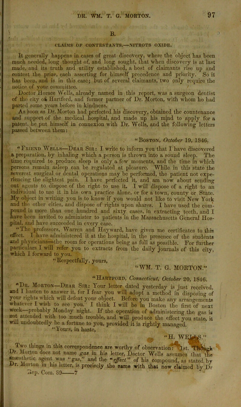 B. CLAIMS OF CONTESTANTS.—NITROTS OXIDE. It generally happens in cases of great discovery, where the object has been much needed, long thought of, and long sought, that when discovery is at last made, and its truth and utility established, a host of claimants rise up and contest the prize, each asserting for himself precedence and priority. So it has beep, and is in this case; but of several claimants, two only require the notice of your committee. / Doctor Horace Wells, already named in this report, was a surgeon dentist of the city oi> Hartford, and former partner of Dr. Morton, with whom ho had parted some years before in kindness. As soon as Dr. Morton had perfected his discovery, obtained the countenance and support of the medical hospital, and made up his mind to apply for a patent, lie put himself in connexion with Dr. Wells, and the following letters passed between them: “Boston, October 19, 1846. “Friend Wells—Dear Sir: I write to inform you that I have discovered a preparation, by inhaling which a person is thrown into a sound sleep. The time required to produce sleep is only a few moments, and the time in which persons remain asleep can be regulated at pleasure. While in this state the severest surgical or dental operations may be performed, the patient not expe- riencing the slightest pain. I have perfected it, and am now about sending out agents to dispose of the right to use it. I will dispose of a right to an individual to use it in his own practice alone, or for a town, county or State. My object in writing you is to know if you would not like to visit New York and the other cities, and dispose of rights upon shares. I have used the com- pound in more than one hundred ami sixty cases, in extracting teeth, and I have been invited to administer to patients in the Massachusetts General Hos- pital, and have succeeded in every case. “The professors, Warren and Hayward, have given me certificates to this effect. I have administered it at the hospital, in the presence of the students and physicians—the room for operations being as full as possible. For further particulars I will refer you to extracts from the daily journals of this city, which I forward to you. “Respectfully, yours, “WM. T. G. MORTON.’' “Hartford, Connecticut, October 20, 1846. “Dr. Morton—Dear Sir: Your letter dated yesterday is just received, and I hasten to answer it, for I fear you will adopt a method in disposing of your rights which will defeat your object. Before you make any arrangements whatever I wish to see you. I think I will be in Boston the first of next week—probably Monday night. If the operation of administering the gas is not attended with too much trouble, and will produce the effect you stato, it will undoubtedly be a fortune to you, provided it is rightly managed. “ Yours, in haste, ^ “II. W iv^v0 ‘n this correspondence are worthy of observationT^lst. Dr. Morton does not name gas in his letter, Doctor Wells assumes that the anaesthetic agent was “gas, and the •‘effect of his compound, as stated by Dr. Morton in lus letter, is precisely the same with that now claimed by Dr Rep. Com. 89 7