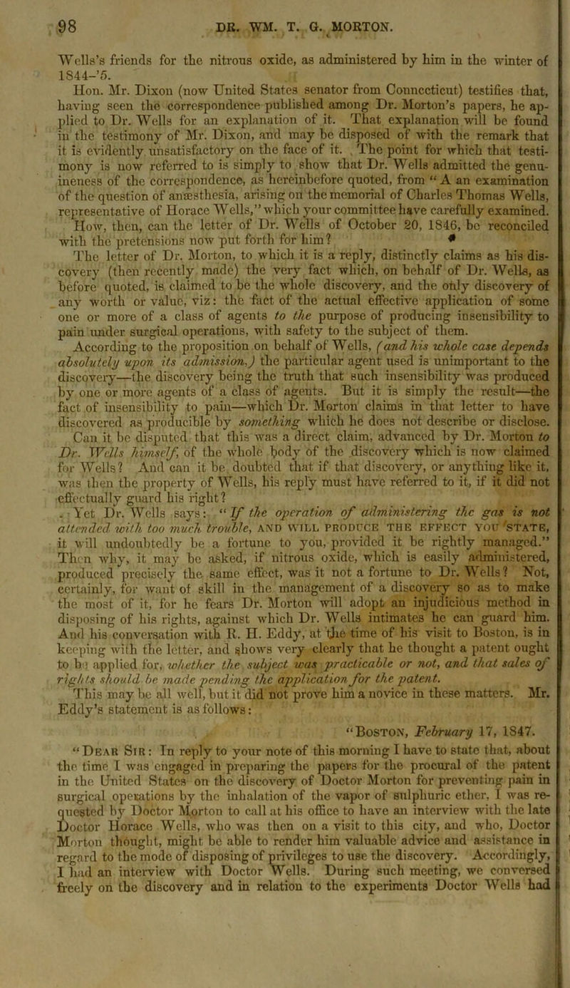 Wells’s friends for the nitrous oxide, as administered by him in the winter of lS44-’5. Hon. Mr. Dixon (now United States senator from Connecticut) testifies that, having seen the correspondence published among Dr. Morton’s papers, he ap- plied to Dr. Wells for an explanation of it. That explanation will be found in the testimony of Mr. Dixon, and may be disposed of with the remark that it is evidently unsatisfactory on the face of it. The point for which that testi- mony is now referred to is simply to show that Dr. Wells admitted the genu- ineness of the correspondence, as hereinbefore quoted, from “A an examination of the question of anaesthesia, arising on the memorial of Charles Thomas Wells, representative of Horace Wells,” which your committee have carefully examined. How, then, can the letter of Dr. Wells of October 20, 1846, be reconciled with the pretensions now put forth for him ? * The letter of Dr. Morton, to which it is a reply, distinctly claims as his dis- covery (then recently made) the very fact which, on behalf of Dr. Wells, as before quoted, is claimed to he the whole discovery, and the only discovery of any worth or value, viz: the fact of the actual effective application of some one or more of a class of agents to the purpose of producing insensibility to pain under surgical operations, with safety to the subject of them. According to the proposition on behalf of Wells, (and his whole case depends absolutely upon its admission,) the particular agent used is unimportant to the discovery—the discovery being the truth that such insensibility was produced by one or more agents of a class of agents. But it is simply the result—the fact of insensibility to pain—which Dr. Morton claims in that letter to have discovered as producible by something wdiich he does not describe or disclose. Can it be disputed that this was a direct claim, advanced by Dr. Morton to Dr. Wells himself, of the wholfe body of the discovery which is now claimed for Wells? And can it be. doubted that if that discovery, or anything like it. was then the property of Wells, his reply must have referred to it, if it did not effectually guard his right? „ Yet Dr. Wells says: “ If the operation of administering the gas is not attended with too much trouble, and Will produce the EFFECT you'state, it will undoubtedly be a fortune to you, provided it be rightly managed.” Then why, it may be asked, if nitrous oxide, which is easily administered, produced precisely the same effect, was it not a fortune to Dr. Wells? Not, certainly, for want of skill in the management of a discovery so as to make the most of it, for he fears Dr. Morton will adopt an injudicious method in disposing of his rights, against which Dr. Wells intimates he can guard him. And his conversation with R. H. Eddy, at the time of his visit to Boston, is in keeping with the letter, and shows very clearly that he thought a patent ought to be applied for, whether the subject was practicable or not, and that sales of rights should be made pending the application for the patent. This may be all well, but it did not prove him a novice in these matters. Mr. Eddy’s statement is as follows: ‘‘Boston, February 17, 1847. “Dear Sir : Tn reply to your note of this morning I have to state that, about the time 1 was engaged in preparing the papers for the procural of the patent in the United States on the discovery of Doctor Morton for preventing pain in surgical operations by the inhalation of the vapor of sulphuric ether, I was re- quested by Doctor Morton to call at his office to have an interview with the late Doctor Horace Wells, who was then on a visit to this city, and who, Doctor Morton thought, might be able to render him valuable advice and assistance in regard to the mode of disposing of privileges to use the discovery. Accordingly, I had an interview with Doctor Wells. During such meeting, we conversed freely on the discovery and in relation to the experiments Doctor Wells had