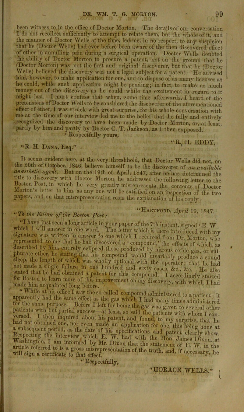 been witness to in the office of Doctor Morton. The details of our conversation [ do not recollect sufficiently to attempt to relate them, but the whole of it, and the manner, of Doctor Wells at the time, led>me, in no respect, to any suspicion that he (Doctor Wells) had ever before been aware of the then discovered effect of ether in annulling pain during a surgical operation. Doctor Wells doubted the ability of Doctor Morton to procure a patent, not on the ground that he (Doctor Morton) was not the first and original discoverer, but that he (Doctof Wells) believed the discovery was not a legal subject for a patent. He advised him, however, to make application for one, and to dispose of as many licenses as he could, while such application might be pending; in fact, to make as much money out of the discovery {is he could while the excitement in regard to it might last, I must confess that when, some time afterwards/1 heard of the pretensions of Doctor Wells to be considered the discoverer of the aforementioned effect of ether, I was struck with great surprise, for his whole conversation with me at the time of our interview led me to the belief that he fully and entirely recognized the discovery to have been made by Doctor Morton, or, at least, partly by him and partly by Doctor C. T. Jackson, as I then supposed. It seems evident here, at the very threshhold, that Doctor Wells did not, on the 20th of October, 1S46, believe himself to be the discoverer of an available anasthehc agertt. But on the 19tli of April, 1847, after he lms determined the title to discovery with Doctor Morton, he addressed the following letter to the Boston Post, in which he very greatly misrepresents the contents of Doctor Morton s letter to him, as any one will be satisfied on an inspection of the two papers, and on that misrepresentation rests the explanation of liis reply : Respectfully yours, “R. H. Dana, Esq.” R., H. EDDY. will sign a certificate to that effect. “ Respectfully, “HORACE WELLS.”