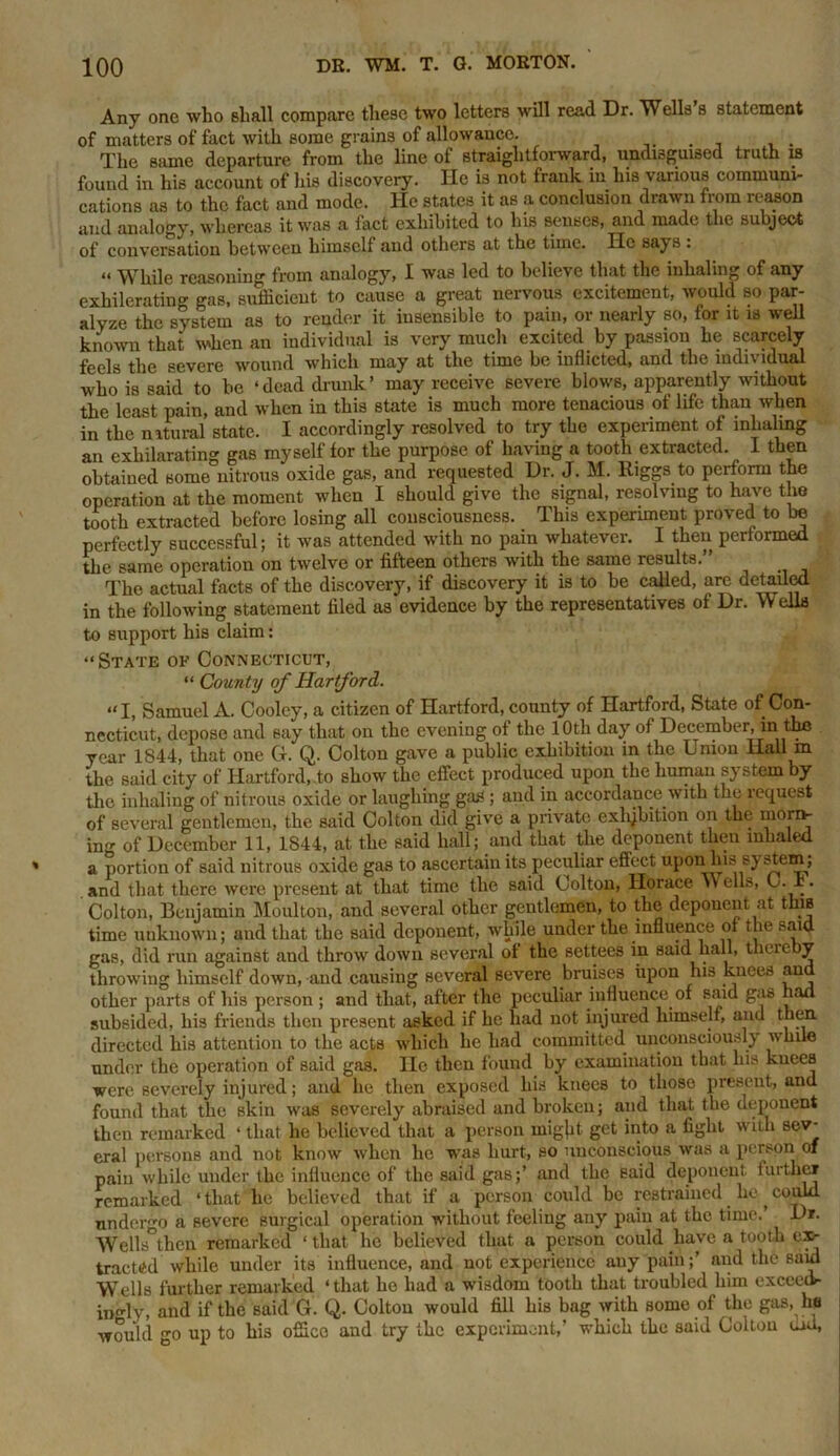 Any one who shall compare these two letters will read Dr. Wells s statement of matters of fact with some grains of allowance. . The same departure from the line of straightforward, undisguised truth is found in his account of his discovery. He is not frank in liis various communi- cations as to the fact and mode. He states it as a conclusion drawn from reason and analogy, whereas it was a fact exhibited to his senses, and made the subject of conversation between himself and others at the time. He says . “ While reasoning from analogy, X was led to believe that the inhaling of any exhilerating gas, sufficient to cause a great nervous excitement, would so par- alyze the system as to render it insensible to pain, or nearly so, for it is well known that when an individual is very much excited by passion be scarcely feels the severe wound which nitty ut the time be inflicted, und the indi\ idu&l who is said to he ‘dead drunk’ may receive severe blows, apparently without the least pain, and when in this state is much more tenacious of life than when in the natural state. I accordingly resolved to try the experiment of inhaling an exhilarating gas myself for the purpose of having a tooth extracted. I then obtained some nitrous oxide gas, and requested Dr. J. M. Riggs to perform the operation at the moment when I should give the signal, resolving to have the tooth extracted before losing all consciousness. This experiment proved to be perfectly successful; it was attended with no pain whatever. I then performed the same operation on twelve or fifteen others with the same results.” The actual facts of the discovery, if discovery it is to be called, are detailed in the following statement filed as evidence by the representatives of Dr. VV ells to support his claim: “State of Connecticut, “ County of Hartford. “I, Samuel A. Cooley, a citizen of Hartford, county of Hartford, State of Con- necticut, depose and say that on the evening of the 10th day of December, in the year 1S44, that one G. Q. Colton gave a public exhibition in the Union Hall m the said city of Hartford, to show the effect produced upon the human system by the inhaling of nitrous oxide or laughing gas; and in accordance with the request of several gentlemen, the said Colton did give a private exhibition on the morn- ing of December 11, 1S44, at the said hall; and that the deponent then inhaled a portion of said nitrous oxide gas to ascertain its peculiar effect upon his sj stem, and that there were present at that time the said Colton, Horace >\ ells, C. x. Colton, Benjamin Moulton, and several other gentlemen, to the deponent at thiB time unknown; and that the said deponent, while under the influence of the said gas, did run against and throw down several of the settees in said hall, there y throwing himself down, and causing several severe bruises upon his knees an other parts of his person ; and that, after the peculiar influence of said gas had subsided, his friends then present asked if he had not injured himself, and then directed his attention to the acts which he had committed, unconsciously while under the operation of said gas. lie then found by examination that his knees were severely injured; and he then exposed his knees to those present, and found that the skin was severely abraised and broken; and that the deponent then remarked ‘ that he believed that a person migjit get into a fight with sev- eral persons and not know when lie was hurt, so unconscious was a person of pain while under the influence of the said gas;’ and the said deponent further remarked ‘that he believed that if a person could be restrained he, could undergo a severe surgical operation without feeling any pain at the time. Dr. WellsDthcn remarked ‘that he believed that a person could have a tooth ex- tracted while under its influence, and not experience any pain;’ and the said Wells further remarked ‘that he had a wisdom tooth that troubled him exceeds ingly, and if the said G. Q. Colton would fill his bag with some of the gas, he would go up to his office and try the experiment,’ which the said Colton uul.