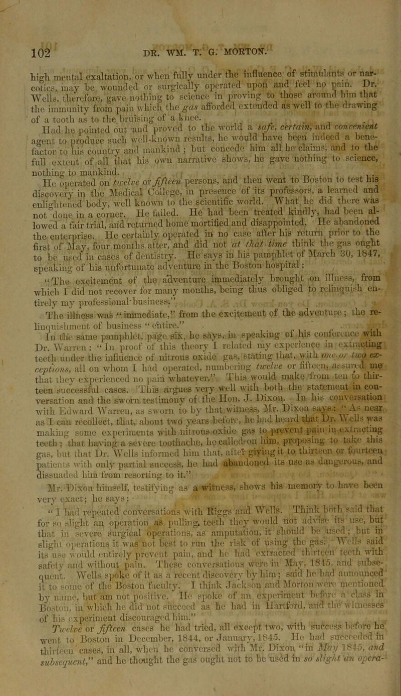 high. mental exaltation, or when fully under the influence of stimulant? or nar- cotics, may be wounded or surgically operated upon and feel no pain. Dr. Wells, therefore, gave nothing to science in proving to those around him that tlio immunity from pain which the gds afforded extended as well to the di.iwing of a tooth as to the bruising of a knee. Had lie pointed out -and proved to the world a safe, certain, and convenient agent to produce such well-known results, lie would haic been indeed a bene- factor to his country and mankind ; but concede him all he claims, and to the full extent of ,all that bis own narrative shows, lie gave nothing to science, nothing to mankind. , . lie operated on twelve or fifteen persons, and then went to Boston to test his discovery in the Medical College, in presence of its professors, a learned and enlightened body, well known to the scientific world. What he did there was not done in a corner, lie tailed. Hfi had been treated kindB, had been al- lowed a fair trial, and returned home mortified and disappointed. Ifc abandoned the enterprise. He certainly operated in no case after his return prior to the first of May, four months after, and did not at that time, think the gas ought to be used in cases of dentistry. He says in his pamphlet of March 30, 1847, speaking of his unfortunate adventure in the Boston hospital: “The excitement of tho adventure immediately brought on illness, from which I did not recover for many months,'being thus obliged to relinquish en- tirely my professional'business.” , -ig, ■ The illness was “ immediate,” from the excitement of the adventure; the re- linquishment of business “ ehtire.” . . ... In the same pamphlet, page six, he says, in speaking oi his contort, uce with Dr. Warren: “In proof of this theory 1 related my experience in extracting teeth under the influence of nitrous oxide gas, stating that, with one-or two ex- ceptions, all on whom 1 had operated, numbering twelve or fifteen, assured me that they experienced no pain whatever.” 1 his would make from teu to thir- teen successful cases. This argues very well with both the statement in con- versation and the sworn, testimony of the Hon. J. Dixon. In his coin creation with Edward Warren, as sworn to by that witness, Mr. Dixon says: ‘A' near as I can recollect, that, about two years before, he had heard that Dr. »\ ells was making some experiments with nitrous oxide gas toprevent pain in-cx tract mg teeth ; that having a severe toothache, lie called-on him, proposing to take this gas, but that Dr. Wells informed him that, aftet giving it to thirteen or fourteen patients with only partial success, he had abandoned its use as dangerous, and dissuaded him from resorting to it.” n Mr. Dixon himself, testifying as a witness, shows his memory to have been very exact; he says: • “ I had repeated conversations with Riggs and Wells. Think both said that for so slight an operation as pulling, teeth they would not advise its use, but that in severe surgical operations, as amputation, it should bo usodj but in slight operations it was not best to run the risk of using the gas: Wells said its use would entirely prevent pain, and he had extracted thirteen teeth with safety and without pain. These conversations were in May, 1845, arid subse- quent. Wells spoke of it as a recent discovery by him; said lie had announced it to some of the Boston faculty. I think Jackson and Morton were mentioned by name, hut am not positive. He spoke of an experiment before a class in Boston, in which lie did not succeed as lie had in Hartford, and the'witnesses of his experiment discouraged him.” Twelve or fifteen cases he had tried, all except, two, with success before he went to Boston in December, 1S44, or January, 1845. He had succeeded in thirteen cases, in all, when he conversed with Mr. Dixon “in May 1845, and subsequent,” and he thought the gas ought not to be usM in so slight an opera-