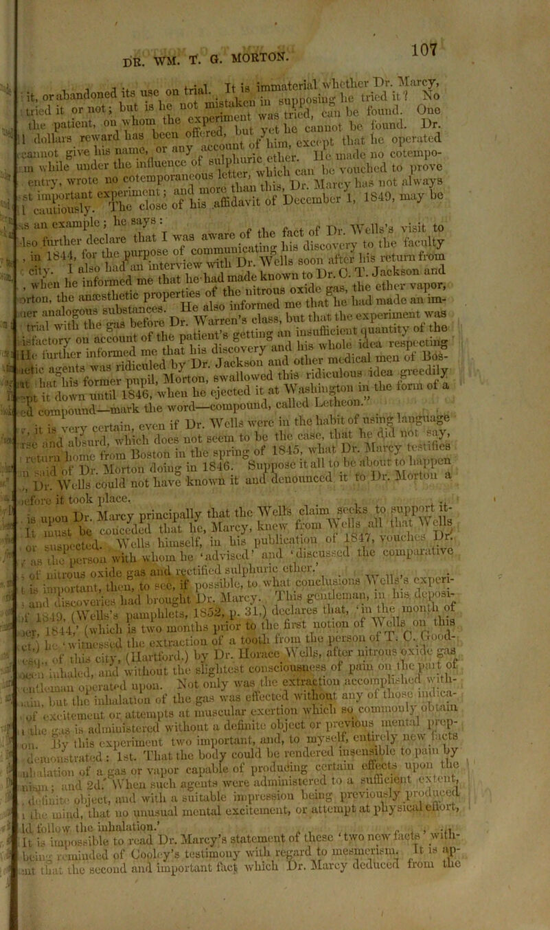 . , ■ -] t+ jo immaterial whether T)r. Marcy, it. or abandoned its use on trial. I1 « iui, he tricd it 1 No tried it or not; but is lie not mistaken n ?P 8 found. One the patient, on whom ^ cxpmnient imb 1tn^n ^ ^ ^ 1 dollars reward has been off.r > > oxci-pt that lie operated cannot give bis name, or any' «« 1 b ’ Jd made no cotempo- oTL^Kt'oTb^rl 1840, -ft bo =K£ T±i£Si cilv. 1 also bad an interview with Di. Wells soon ara. and mmmsmm d compound—mark tl.e word—compound, called Lc hton. uml denounced i. <o D^ortou a oefore it took place, i, upon Dr. Marcy principally that the Wells claim socks to support t- It 1st be conceded that lie, Marcy, knew from W ellsi all that WcUs O, suspected. Wells himself) in bis publication of 1S-D, vouches Dr. ^ rperson with whom be ‘advised’ a^ ^enssed the comparative ,) ucclares mat, m me mourn w Ir'mtf (which STwo months prior to tlic first notion of Wells on this / lii• . witnessed the extraction of a tooth from tbc person of £. C. Good- e^. ,'.f this city, (Hartford.) by Dr. Horace Wells, after nitrous oxide gas J> inhaled, and without the slightest consciousness of pain on.lhcp.ut of , u'l'-man operated upon. Not only was the extraction accomplished w;th- ,ain! but the inhalation of the gas was effected without any of tbpscMmhca- of excitement or attempts at muscular exertion which so cqminoul} obtain , the gas is administered without a definite object or previous mental pi up- on lly this experiment two important, and, to myself, eutne j new facts demonstrated: 1st. That the body could be rendered insensible to pain by ul ■ ilation of a gas or vapor capable of producing certain effects upon t ic i.iion- and 2d.' When such agents were administered to a sufficient extent, definite object, mul with a suitable impression being previously produced i die mind, that uo unusual mental excitement, or attempt at physical eitmt, Id follow the inhalation.’ ■ „ • , ; u. It is impossible to read Dr. Marcy’s statement of these two new facts with- bfciug . minded of Cool.-y’s testimony with regard to mesmerism. It is an-. :ul that the second and important fact which Dr. Marcy deduced from the