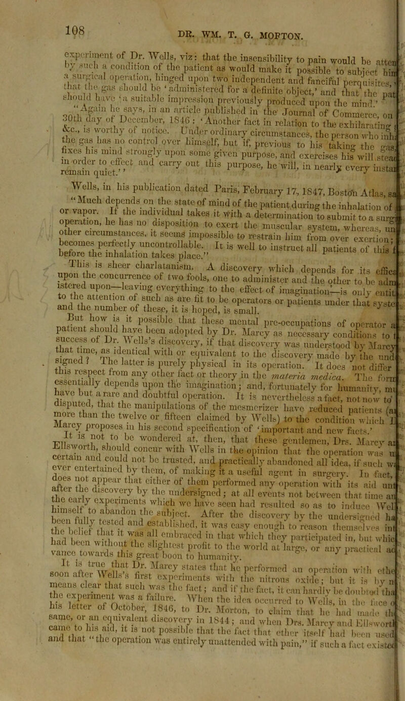 DR. WM. T. G. MORTON. experiment of Dr. Wells, viz: that the insensibility to pain would be atton by such a condition of the patient as would make it possible to subject hfa b«rrrCU feHgod upon two independent and fanciful perquisites,? shmihl 1 f ■} m ‘.adirimis.tere(? for a definite object,’ and that the pat ! hivj° a slutabIc impression previously produced upon the mind ’ P onflAp,n beTf-y8’ !n an nrtlcle Published in the Journal of Commerce, on l 7 7’ 18}fVAn°vher faCt in rclatioa theexhilarX , cVc., is \ orthy of notice. L ndpr ordinary circumstances, the person who inh the gas has no control over himself, but if, previous to his taking the msi fixes his mmd strongly upon some given purpose, and exercises his wilbsteai rmafn quiet?’ CUlTy °Ut fc f pU1'p0Se’ llc wil1’ in every instai Wells, m his publication dated Paris, February 17,1S47, Bostoh Atlas sa “ Much depends on the state of mind of the patient during the inhalation of oi vapor. If the individual takes it with a determination to submit to a suH operation, he has no disposition to exert the muscular system, whereas un other circumstances, it seems impossible to restrain him from over exertion bisters*:..11 is r“ * iliis is sheer charlatanism. A discovery which depends for its efficr upon he concurrence of two fools, one to administer and the other to be adm tn tLd leaJlug everything to the effect of imagination's only emit to the attention of such as are fit to be operators or patients under that syste and the number of these, it is hoped, is small. 7 But how is it possible that these mental pre-occupations of operator a 5SS nf°D w7?, >CCv ad0pted b/ Dr- Marcy as ^eessary condifions to ) succt s of Dr Wells s discovery, if that discovery was understood by Marcy si ed ? Wlt ‘ 7 ^rvaU:Ut. tothe discovery made by the und si ned l I fie latter is purely physical m its operation. It does not differ is lespect from any other fact or theory in the materia mcdica. The fom essentially depends upon the imagination; and, fortunately for humanity, mi have but a rare and doubtful operation. It is nevertheless a fact, not now to’ deputed, that the manipulations of the mesmerizer have reduced patients (a. ZZ! he tWC T° °r flftC,Cn claimcd b^' Wellal to the condition which I Maic} proposes in his second specification of ‘important and new facts.’ FliVwIffin0fcit0 m6 wondercd at- then, that these gentlemen, Drs. Marcy ai Ellswoith, should concur with Wells in the opinion that the operation was u certain and could not be trusted, and practically abandoned all idea, if such w dnS ®ntertained bJ tllcin- of making it a useful agent in surgery. In fact, •if. ' a,PPear , iat oitbcr of them performed any operation with its aid nut the eadV vn°Ve,y audersi&ned 5 at all events not between that time an E®*/# eT”?Cnt1 W,uch wc haVe 8ccn had resultcd so as to induce Web himself to abandon the subject. After the discovery by the undersized ha thebSthaff and entabIuhed’Jit WaS Casy enouoh t0 reason themselves inf had I, ' .? * • ?nbracod 111 that dlich tbe7 participated in, but whic ad been without the slightest profit to the wrorld at large, or any practical ad varree towards this great boon to humanity. ° y 1 soon ImWoll''1 c ^bue3'' states that he performed an operation with efhe soon after Wells s first experiments with the nitrous oxide; but it is by nf thTexnZr that 8Uch;v.f 1,10 fact; and if the fiict, it can hardly be doubt<#hba l e experiment was a failure. When the idea occurred to Wells, in the fi.ee 3 his lettei of October, 1846, to Dr. Morton, to claim that he had made tlu same, or an C^n^eut discovery in 1844; and when Drs. Marcy and Ellswortl Zd tl nt^Z^’ UOt P°Spi ,le t,hat tbc fact tbat ^er itself Ld been used and that the operation was entirely unattended with pain,” if such a fact existec