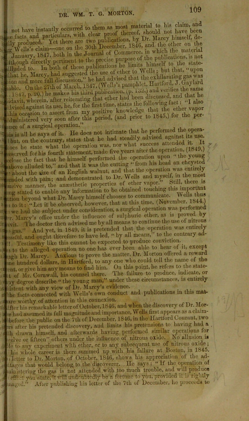 , have instantly occurred to them tut most material to his claim an3 Ced against its nse. he. for the first time, states Jus occasion to assert from my positive knowledge that the ether vapor administered very soon after this period, (and prior to IS -) P nee of a surgical operation.” • • nll i.„ saV8 0f it XJe does not intimate that he performed the opera- bm, on the contrary', states that he had steadily advised oes he state what the operation was, nor what success att™ded it_ It , , eserved for his fourth statement, made live years after thc ^a“0;^849’] close the fact that lie himself performed the operation upon the young ibove alluded to,” and that it was the cutting “ from his head an elicited • about the *izc of an English walnut, and that the operation was entirely vended Vith pain; and demonstrated to Dr. Wells and myseh m thdmo usive manner, the anmstlietic properties of ether vapor. btill, thereis ng staled to enable any information to be obtained touchmg this important don beyond what Dr. Marcy himself chooses to communicate. Wells thus i to it: “Let it be observed, however, that at this time, (November, 1844,) > we had the subject under consideration, a surgical operation was performe •r Marey’s office under the influence of sulphuric ether, as is proved by vit The doctor then advised me by all means to continue the use of nitrons v ,ras» And yet, in 1849, it is pretended that,the operation was entirely and ought therefore to have led, “ by all means,” to the contrary ad- t Testimony like this cannot be expected to produce conviction, i to the alleged operation no one has ever been able to hear of it, except mli Dr. Marcy. Anxious to prove the matter, Dr. Morton offered a reward ue hundred dollars, in Hartford, to any one who could tell the name of the ■nt or five him any means to find him. On this point, he refers to the state- t of Mr. Cornwall, his counsel there. The failure to produce, indicate, or ay degree describe “the young man,” under these circumstances, is entirely istent with any view of Dr. Marcy’s evidence. he facts connected with Wells’s own conduct and publications in this mat- ure worthy of attention in this connexion. _r .fter his remarkable letter of October, 1846, and when the discovery of Dr. Mor- ■s had assumed its full magnitude and importance, Wells first appears as a claim- before the public on the 7th of December, 1846, in the Hartford Courant, two rs after his pretended discovery, and limits his pretensions to having had a h drawn himself, and afterwards having performed similar operations for /elve or fifteen” others under the influence of nitrous oxide. No allusion i* lie to any experiment with ether, or to any subsequent use of nitrous oxide ; his whole career is there summed up with his failure at Boston, in 1845. . letter to Dr. Morton, of October, 1846, shows his appreciation of the ad- .tages that would belong,to the discoverer. He says: “It the opeiation of aiiiisteriug the gas is not attended with too much trouble, and will produce cffr.it yrm state, it will undoubtedly be a fortune to you, provided it is rigidly After publishing his letter of tho 7th of Doccnibor, ho proeeeds to •naged.”