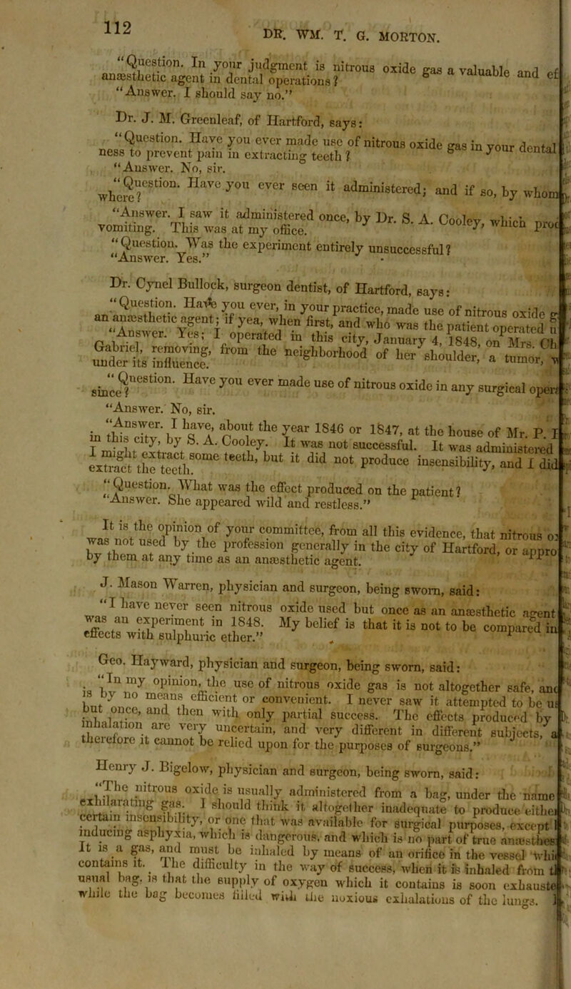 DR. WM. T. G. MORTON. Question. In your judgment is nitrous oxide gas a valuable and of- anaesthetic agent in dental operations ? 6 e and el “Answer. I should say no.’' Dr. J. M. Greenleaf, of Hartford, says: “Question, nave you ever made use of nitrous oxide gas in your dental ness to prevent pain m extracting teeth ? b yo ir dental “Answer. No, sir. IIaV“ y0U ever ““n “ administered; and if 8o, by whom “Answer. I saw it administered once, bv Hr S A l»,r • - vomiting. This was at my office. 7 UoI<^ whlCQ ^c “Question. Was the experiment entirely unsuccessful? “Answer. Yes.” Hr. Cynel Bullock, surgeon dentist, of Hartford, Bays: “Question. Hatfe you ever, in your practice, made use of nitrous oxide fr  ^°'i oSted i” a,'d W',‘“ ”* ^ Patient operated « St S f,0m ‘he n^lb°A»Wi l|crtiouldcr, n tumor -n sm'ce?UeSti°n H“V° y° eTO “ade ““ °f nitr0UB“7 »«rgM open “Answer. No, sir. in 'thta cTtv'bl’sT rttl10 ?! 1S4G or 1S47' tto iorne' of Mr. P. I t i y! } b- A- Cooley- it was not successful. It was administered cx“f ; the Seth80010 teCtL’ lUt U did n0t pr°duCe Sensibility, and I did ‘‘Question What was the effect produced on the patient 1 Answer, bhe appeared wild and restless.” It is the opinion of your committee, from all this evidence, that nitrous o: was not used by the profession generally in the city of Hartford, or appro by them at any time as an anaesthetic agent. PP J. Mason Warren, physician and surgeon, being sworn, said: “I have never seen nitrous oxide used but once as an anaesthetic agent was an experiment in 1848. My belief is that it is not to be compared ir effects with sulphuric ether.” „ compartu it Geo. Hayward, physician and surgeon, being sworn, said: • iln opinion, the use of nitrous oxide gas is not altogether safe, an i ‘y ° effic,™t or convenient. I never saw it attempted to be u inhLlof? ’ aUd t lCn WU 1 onlY Imrtial success. The effects produced by !f10ntarC unc.ertain> and very different in different subjects, i theiefore it cannot be relied upon for the purposes of surgeons.” Henry J. Bigelow, physician and surgeon, being sworn, said: ox'de's usually administered from a bag, under the name lilaratiug gas. I should think it altogether inadequate to produce eithe certain insensibility, or one that was available for surgical purposes, except inducing asphyxia, which is dangerous, and which is no part of true anajstbet It is a gas, and must be inhaled by means of an orifice in the vessel whi contains it. I lie difficulty m the way of success, when it fe inhaled from t usual bag. is that the supply of oxygen which it contains is soon exhaust! while the bag becomes Piled widi die noxious exhalations of the lungs.