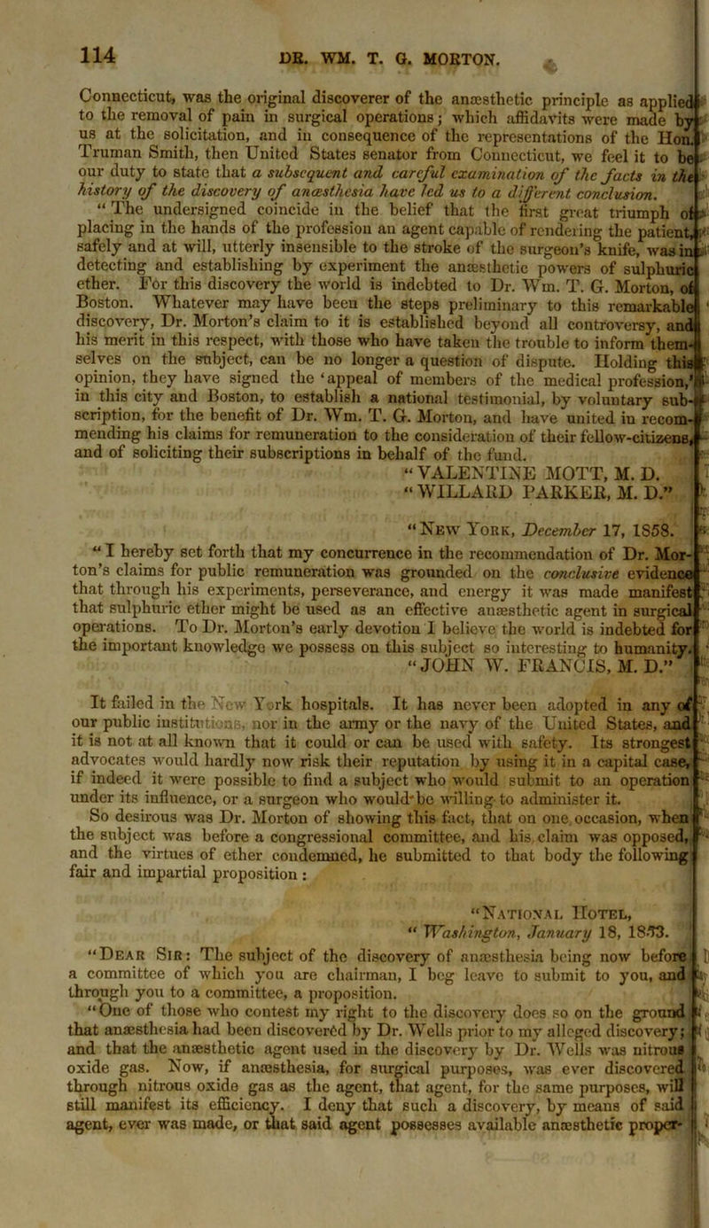 Connecticut, was the original discoverer of the anaesthetic principle as applied 1 to the removal of pain in surgical operations; which affidavits were made by us at the solicitation, and in consequence of the representations of the Hon. Truman Smith, then United States senator from Connecticut, we feel it to be our duty to state that a subsequent and careful examination of the facts in the history of the discovery of anaesthesia have led us to a different conclusion. “ The undersigned coincide in the belief that the first great triumph of. placing in the hands of the profession an agent capable of rendering the patient, i* safely and at will, utterly insensible to the stroke of the surgeon’s knife, was in u- detecting and establishing by experiment the anaesthetic powers of sulphuric ether. For this discovery the world is indebted to Dr. Win. T. G. Morton, of Boston. Whatever may have been the steps preliminary to this remarkable discovery, Dr. Morton’s claim to it is established beyond all controversy, and his merit in this respect, with those who have taken the trouble to inform them- selves on the subject, can be no longer a question of dispute. Holding this opinion, they have signed the ‘ appeal of members of the medical profession,' in this city and Boston, to establish a national testimonial, by voluntary sub- scription, for the benefit of Dr. Wm. T. G. Morton, and have united iu recom- mending his claims for remuneration to the consideration of their fellow-citizens, and of soliciting their subscriptions in behalf of the fund. “ VALENTINE MOTT, M. D. “ WILLARD PARKER, M. D.” “New York, December 17, 1S58. “ I hereby set forth that my concurrence in the recommendation of Dr. Mor ton’s claims for public remuneration was grounded on the conclusive evidence that through his experiments, perseverance, and energy it was made manifest that sulphuric ether might be used as an effective anaesthetic agent in surgical operations. To Dr. Morton’s early devotion I believe the world is indebted for the important knowledge we possess on this subject so interesting to humanity. “JOHN W. FRANCIS, M. D.’’ It failed in the New York hospitals. It has never been adopted in any of our public institutions, nor in the army or the navy of the United States, and it is not at all known that it could or can be used with safety. Its strongest advocates would hardly now risk their reputation by using it in a capital case, if indeed it were possible to find a subject who would submit to an operation under its influence, or a surgeon who would'be willing- to administer it. So desirous was Dr. Morton of showing this fact, that on one. occasion, when the subject was before a congressional committee, and his, claim was opposed, and the virtues of ether condemned, he submitted to that body the following fair and impartial proposition : h: “National Hotel, “ Washington, January 18, 18-73. “Dear Sir: The subject of the discovery of anaesthesia being now before a committee of which you are chairman, I beg leave to submit to you, and through you to a committee, a proposition. “One of those who contest my right to the discovery does so on the ground that anaesthesia had been discovered by Dr. Wells prior to my alleged discovery; and that the anaesthetic agent used in the discovery by Dr. Wells was nitrous oxide gas. Now, if amesthesia, for surgical purposes, was ever discovered through nitrous oxide gas as the agent, that agent, for the same purposes, will still manifest its efficiency. I deny that such a discovery, by means of said agent, ever was made, or that said agent possesses available anaesthetic proper- ts- H. K