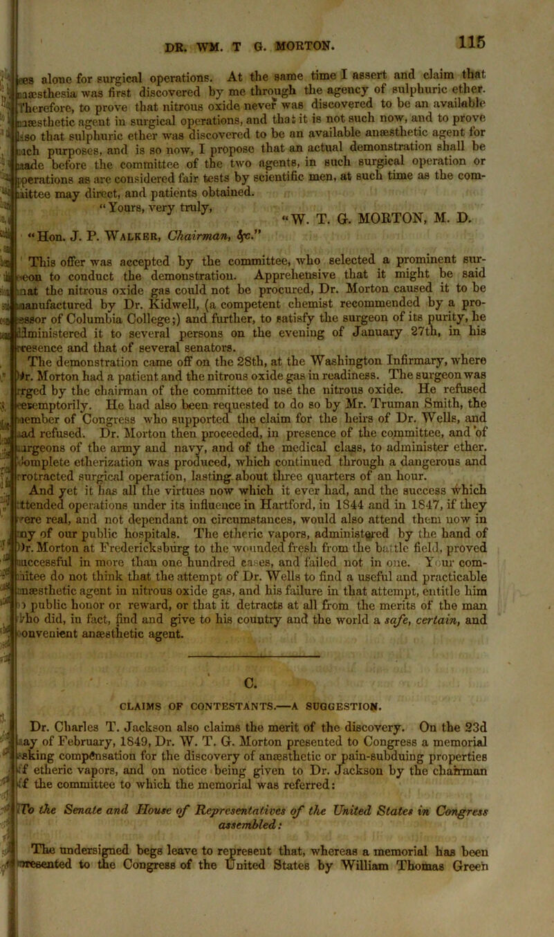 ees alone for surgical operations. At the same time I assert and claim that, ,.•» naaesthesia was first discovered by me through the agency of sulphuric ether. Therefore, to prove that nitrous oxide never was discovered to be an available nasesthetic agent in surgical operations, and that it is not such now, and to prove i |«go that sulphuric ether was discovered to be an available anaesthetic agent for inch purposes, and is so now, I propose that an actual demonstration shall be :aade before the committee of the two agents, in such surgical operation or si [perations as are considered fair tests by scientific men, at such time as the com- ^ liittee may direct, and patients obtained. “ Yours, very truly, “W. T. G. MORTON, M. D. •Si III “Hon. J. P. Walker, Chairman, tfc.' This offer was accepted by the committee, who selected a prominent sur- Jibeon to conduct the demonstration. Apprehensive that it might be said i ‘ uat the nitrous oxide gas could not be procured, Dr. Morton caused it to be si taanufactured by Dr. Kidwell, (a competent chemist recommended by a pro- 5 sssor of Columbia College;) and further, to satisfy the surgeon of its purity, he idmiuistercd it to several persons on the eveniug of January 27th, in his presence and that of several senators. The demonstration came off on the 2Sth, at the Washington Infirmary, where Hr. Morton had a patieut and the nitrous oxide gas in readiness. The surgeon was rrged by the chairman of the committee to use the nitrous oxide. He refused '-etemptorily. He had also been requested to do so by Mr. Truman Smith, the member of Congress who supported the claim for the heirs of Dr. Wells, and .ad refused. Dr. Morton then proceeded, in presence of the committee, and ’of .jrgeona of the army and navy, and of the medical class, to administer ether. jJf’Omplete etherization was produced, which continued through a dangerous and protracted surgical operation, lasting, about three quarters of an hour. And yet it has all the virtues now which it ever had, and the success which ttended operations under its influence in Hartford, in 1S44 and in 1847, if they rere real, and not dependant on circumstances, would also attend them uow in ny of our public hospitals. The etheric vapors, administered by the hand of ' . Or. Morton at Fredericksburg to the wounded fresh from the battle field, proved *5 fiuccessful in more than one hundred eases, and failed not in one. Y ur com- aitee do not think that the attempt of Dr. Wells to find a useful and practicable anaesthetic agent in nitrous oxide gas, and his failure in that attempt, entitle him o public honor or reward, or that it detracts at all from the merits of the man l/ho did, in fact, find and give to his country and the world a safe, certain, and :i. onvenient anaesthetic agent. ■7 . :_g a * c. CLAIMS OF CONTESTANTS.—A SUGGESTION. Dr. Charles T. Jackson also claims the merit of the discovery. On the 23d ..ay of February, 1849, Dr. W. T. G. Morton presented to Congress a memorial asking compensation for the discovery of anaesthetic or pain-subduing properties ff etheric vapors, and on notice being given to Dr. Jackson by the chairman i£ the committee to which the memorial was referred: To the Senate and House of Representatives of the United Slates in Congress assembled: The undersigned begs leave to represent that, whereas a memorial has been ^resented to the Congress of the United States by William Thomas Green