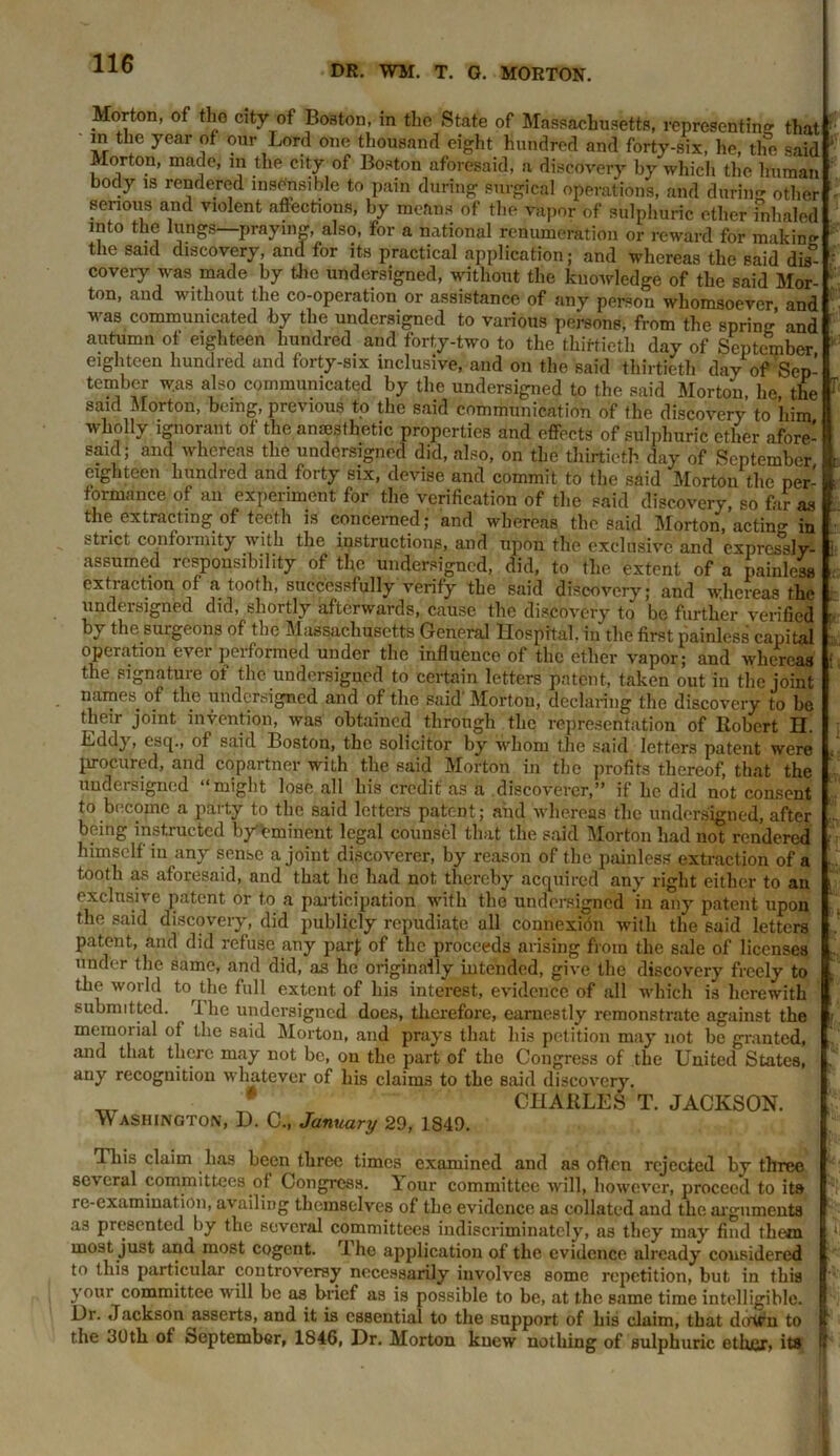 DR. WM. T. G. MORTON. Morton, of the city of Boston, in the State of Massachusetts, representing that ^ in the year of our Lord one thousand eight hundred and forty-six, he, the said J Morton, made, m the city of Boston aforesaid, a discovery by which the human body is rendered insensible to pain during surgical operations, and durin- other - senous and violent affections, by means of the vapor of sulphuric ether fnhaled into the lungs—praying, also, for a national renumeration or reward for maldn^ the said discovery, and for its practical application; and whereas the said dis°-  covery was made by the undersigned, without the knowledge of the said Mor- 1 ton, and without the co-operation or assistance of any person whomsoever and was communicated by the undersigned to various persons, from the spring and autumn of eighteen hundred and forty-two to the thirtieth day of September 1 eighteen hundred and forty-six inclusive, and on the said thirtieth day of Sep- tember was also communicated by the undersigned to the said Morton he the 1 said Morton, being, previous to the said communication of the discovery to ’him wholly ignorant of the ansesflietic properties and effects of sulphuric ether afore- said; and whereas the undersigned did, also, on the thirtieth day of September eighteen hundred and forty six, devise and commit to the said Morton the per- formance of an experiment for the verification of the said discovery, so far as the extracting of teeth is concerned; and whereas the said Morton, acting in strict confoimity with the instructions, and upon the exclusive and expressly- 1 assumed responsibility of the undersigned, did, to the extent of a'painless extraction of a tooth, successfully verify the said discovery; and whereas the undersigned did, shortly afterwards, cause the discovery to be further verified by the surgeons of the Massachusetts General Hospital, in the first painless capital operation ever performed under the influence of the ether vapor; and whereas • the signature of the undersigned to certain letters patent, taken out in the joint names of the undersigned and of the said’ Morton, declaring the discovery to be their joint invention, was obtained through the representation of Robert H. Eddy, esq., of said Boston, the solicitor by whom the said letters patent were procured, and copartner with the said Morton in the profits thereof, that the undersigned “might lose all his credit' as a discoverer,” if he did not consent to become a party to the said letters patent; and whereas the undersigned, after being instructed by eminent legal counsel that the said Morton had not rendered himself in any sense a joint discoverer, by reason of the painless extraction of a tooth as aforesaid, and that he had not thereby acquired any right either to an exclusive patent or to a participation with the undersigned in any patent upon the said discovery, did publicly repudiate all connexion with the said letters patent, and did refuse any par); of the proceeds arising from the sale of licenses under the same, and did, as he originally intended, give the discovery freely to ' the world to the full extent of his interest, evidence of all which is herewith submitted. 1 he undersigned does, therefore, earnestly remonstrate against the r memorial of the said Morton, and prays that his petition may not be granted, and that there may not be, on the part of the Congress of the United States, . any recognition whatever of his claims to the said discovery. # CHARLES T. JACKSON. Washington, D. C., January 29, 1849. This claim has been three times examined and as often rejected by three several committees of Congress. Your committee will, however, proceed to its re-examination, availing themselves of the evidence as collated and the arguments as presented ^by the several committees indiscriminately, as they may find them 1 most just ana most cogent. rl he application of the evidence already considered to this particular controversy necessarily involves some repetition, but in this your committee will be as brief as is possible to be, at the same time intelligible. Ur. Jackson^asserts, and it is essential to the support of his claim, that down to the 30th of September, 1846, Dr. Morton knew nothing of Bulphuric ethnr, its •'