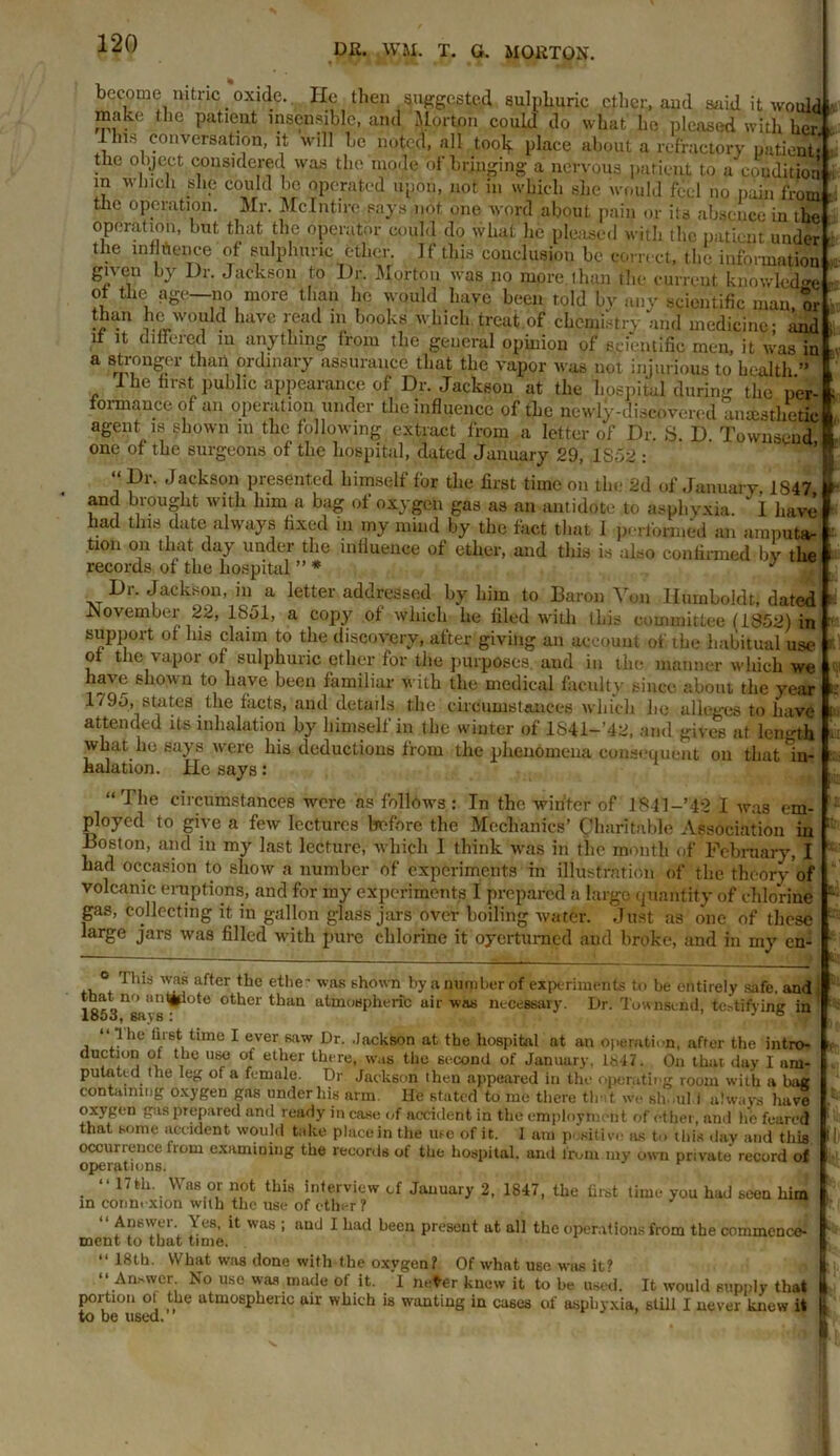 become nitric _ oxide. He then suggested sulphuric ether, and said it would make the patient insensible, and Horton could do what he pleased with her 1 Ins conversation, it will be noted, all tooly place about a refractory patient* the object considered was the mode of bringing a nervous patient to a condition m which she could be operated upon, not in which she would feel no pain from the operation. Mr. Mclntire say's not, one word about pain or its absence in ihe operation, but that the operator could do what he pleased with the patient under the influence of sulphuric ether. If this conclusion be correct, the information given by Dr. Jackson to Dr. Morton was no more than the current knowledge of the age—no more than he would have been told by any scientific man, or !™n Jewould have read m books which treut.of chemistry and medicine- and if it differed in anything from the general opinion of scientific men, it was in a stronger than ordinary assurance that the vapor was not injurious to health ” The first public appearance of Dr. Jacksou at the hospital during the per- formance of an operation under the influence of the newly-discovered anaesthetic agent is shown in the following extract from a letter of Dr. S. D. Townsend one of the surgeons of the hospital, dated January 29, 1S52 : “Dr. Jackson presented himself for the first time on the 2d of January, 1S47 and brought with him a bag of oxygen gas as an antidote,to asphyxia. ' 1 have had this date always fixed iu my mind by the fact that I performed an amputa- tion on that day under the iniluence of ether, and this is also confirmed by the records of tlie hospital ” * J Dr. Jacksou, in a letter addressed by him to Baron Von Humboldt, dated November 22, 1851, a copy of which he filed with this committee (1852) in support ot Ins claim to the discovery, after giving an account of the habitual use ot the vapor of sulphuric ether for the purposes, and in the manner which we have shown to have been familiar with the medical faculty since about the year 179o, states the facts, and details the circumstances which he alleges to have attended its inhalation by himself in the winter of 1841- 42, and gives at length what ho says were his deductions from the phenomena consequent on that In- halation. He says: “The circumstances were as follows: In the winter of 1841-’42 I was em- ployed to give a few lectures before the Mechanics’ Charitable Association in Boston, and iu my last lecture, which I think was in the month of February, I bad occasion to show a number of experiments in illustration of the theory of volcanic eruptions, and for my experiments I prepared a large quantity of chlorine gas, collecting it, in gallon glass jars over boiling water. Just as one of these large jars was filled with pure chlorine it oyerturned and broke, and in my en- ° was af,cr (he etlie- was shown by a number of experiments to be entirely safe, and that no iintjjpote other than atmospheric air was necessary. Dr. Townsend, testifying in “ I he first time I ever saw Dr. .Jackson at the hospital at an operation, after the intro- auction ot the use of ether there, was the second of January, 18-17. On that day I am- putated Ihe leg of a female. Dr Jackson then appeared in the operating room with a bag containing oxygen gas under liis arm. He stated to me there tint we sh all i always have oxygen gas prepared anil ready in case of accident in the employment of ether, and he feared that some accident would take place in the use of it. I am positive as to this day and this occurrence from examining the records of the hospital, and from my own private record of operations. . “ 17fh. Was or not this interview of January 2, 1847, the first time you had seen him in conmxion with the use of ether? Answei \ es, it was ; nud I had been present at all the operations from the commence- ment to that time. “ 18th. What was done with the oxygen? Of what use was it? ‘‘Answer. No use was made of it. 1 m-ter knew it to be used. It would supply that portion ol the atmospheric air which is wanting in cases of asphyxia, still I never knew it to be used.