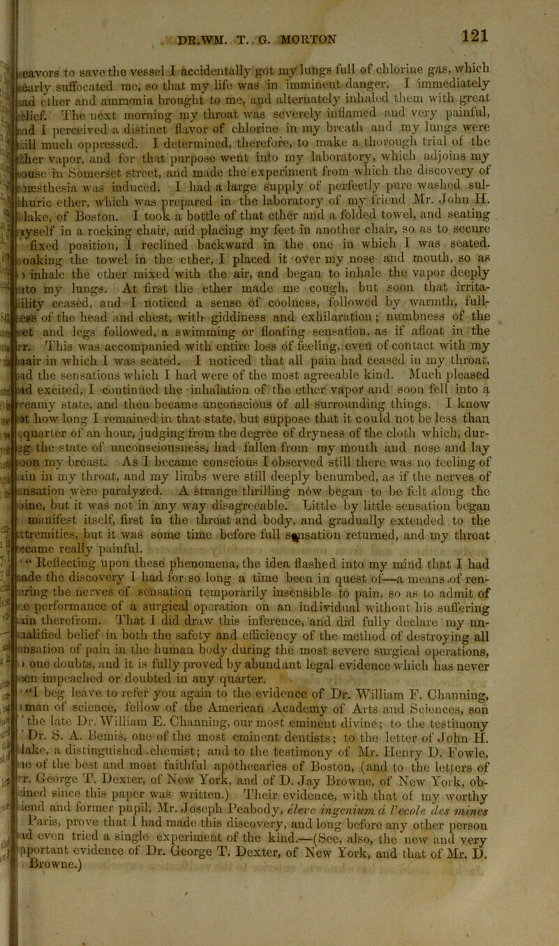 eeavors to save the vessel I accidentally got my lungs full of chlorine gas, which eearly suffocated me, so that my life was in imminent danger. I immediately md ether and ammonia brought to me, and alternately inhaled them with great elief. The next morning my throat was severely inflamed and very painful, md I perceived a distinct flavor of chlorine in my breath and my lungs were till much oppressed. I determined, therefore, to make a thorough trial of the Llier vapor, and for that purpose went into my laboratory, which adjoins my •j Douse in Somerset street, and made the experiment from which the discovery of n&sestkesia was induced. I had a large supply of perfectly pure washed sul- hhuric ether, which was prepared in the laboratory of my friend Mr. John H. Jake, of Boston. I took a bottle of that ether and a folded towel, and seating iyself in a rocking chair, and placing my feet in another chair, so as to secure fixed position, I reclined backward in the one in which 1 was seated, making the towel in the ether, I placed it over my nose and mouth, so as > inhale the ether mixed with the air, and began to inhale the vapor deeply uto my lungs. At first the ether made me cough, but soon that irrita- .ility ceased, and I noticed a sense of coolness, followed by warmth, fnl 1- U ess of the head and chest, with giddiness and exhilaration; numbness of the •it eet and legs followed, a swimming or floating sensation, as if afloat in the rr. This was accompanied with entire loss of feeling, , even of contact with my u aair in which I was seated. I noticed that ail pain had ceased in my throat, wd the sensations which I had were of the most agreeable kind. Much pleased jud excited, I continued the inhalation of the ether vapor and soon fell into a b veamy state, and then became unconscious of all surrounding things. I know v at how long I remained in that state, but suppose that it could not be less than .quarter of an hour, judging from the degree of dryness of the cloth which, dur- » :g the state of unconsciousness, had fallen from my mouth and nose and lay oon my breast. As I became conscious I observed still there was no feeling of an in my throat, and my limbs were still deeply benumbed, as if the nerves of .nsation were paralyzed. A strange thrilling now began to be felt along the line, but it was not in any way disagreeable. Little by little sensation began manifest itself, first in the throat and body, and gradually extended to the ttremities, but it was some time before full sensation returned, and my throat ecamc really painful. • “ Reflecting upon these phenomena, the idea flashed into my mind that I had iadc the discovery L had for so long a time been in quest of1—a means.of ren- J' Bring the nerves of sensation temporarily insensible to pain, so as to admit of ,e performance of a surgical operation on an individual without his suffering lin therefrom. That 1 did draw this inference, and drd fully declare my un- lalified belief in both the safety and efficiency of the method of destroying all snsation of pain in the human body during the most severe surgical operations, i one doubts, and it is fully proved by abundant legal evidence which has never eon impeached or doubted in any quarter. ■ “I beg leave to refer you again to the evidence of Dr. William F. Charming, ■ man of science, fellow of the American Academy of Arts and .Sciences, son ‘ the late Dr. William E. Channiug, our most eminent divine; to the testimony Dr. S. A. Bernis, one of the most eminent dentists; to the letter of John H. lake, a distinguished .chemist; and to the testimony of Mr. Henry D. Fowle, te of the best and most faithful apothecaries of Boston, (and to the letters of r. George T. Dexter, of New York, and of D. Jay Browne, of New York, ob- iued since this paper was written.) Their evidence, with that of my worthy iend and former pupil, Mr. Joseph Peabody, el ere ingenium d Vccolc dcs mines 1 axis, prove that 1 had made this discovery, and long before any other person id even tried a single experiment of the kind.—(Sec, also, the i aportant evidence of Dr. George T. Browne.) new and very Dexter, of New York, aud that of Mr. D.