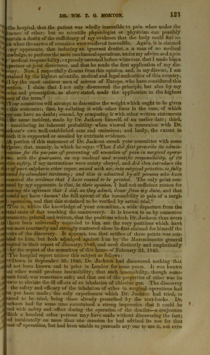 DR. WM. T. G. MORTON. 123 ■f» <:* .;■*» r.if ^ ;the hospital, that the patient was wholly insensible to pain when under the * Ituence of ether; but no scientific physiologist or physician can possibly certain a doubt of the sufficiency of my evidence that the body could feel no in when the nerves of sensation were rendered insensible. Again, it is claimed my opponents, that inducing an ignorant dentist, a a man of no medical -owledge, to perform the mere mechanical operations, under my advice and upon  medical responsibility, expressly assumed before witnesses, that I made him a [partner or joint discoverer, and that he made the first application of my dis- very. Now, I respectfully dissent from this opinion, and, in my dissent, I am ■stained by the highest scientific, medical and legal authorities of this country, dl by the most eminent men of science of Europe, who have considered this ■ estion. I claim that I not only discovered the principle, but also by my vice and prescription, as above stated, made the application in the highest 111 ,-rse of the term.” '! 'Your committee will attempt to determine the weight which ought to be given this statement; first, by collating it with other facts in the case, of which ■ey can have no doubt; second, by comparing it with other written statements the same incident, made by Dr. Jackson himself, of an earlier date; third, considering its inherent probability when viewed in connexion with Dr. ireksou’s own well-established acts and omissions; and lastly, the extent to ■A ’inch it is supported or assailed by extrinsic evidence. AA portion of this statement of Dr. Jackson struck your committee with some lit [-prise; that, namely, in which he says: “That I did. first prescribe its admin- ration for the purpose of preventing all, sensation of pain in surgical opera- )ms, with the guarantee, on my medical and scientific responsibility, of its '.ire safety, if my instructions were stricty obeyed, and did then introduce the i of pure sulphuric ether vapor, mixed with air, into surgical practice, is fully oved by abundant testimony; and this is admitted by all persons who have ■zmined the evidence that 1 have caused to be printed. The only point coa- sted by my opponents is that, in their ojnnion, I had not sufficient reason for awing the inference that 1 did, as they admit, draw from my data, and that could not have 'known' the full extent of the insensibility to pain of a surgi- . operation, and that this remained to be verified by actual trial.” TThis is, within the knowledge of your committee, a wide departure from the tual state of fact touching the controversy. It is known to us by numerous iif’j ' cumcnts, printed and written, that the positions which Dr. Jackson thus avers i have been universally conceded to him, are the very positions which have en most constantly and strongly contested since he first claimed for himself the erits of the discovery. It appears, too, that neither of these points was con- ded to him, but both adjudged against him by the Massachusetts general spital in their report of January, 1848, and most distinctly and emphatically by the report of the committee of this house of February 24, 1849. The hospital report notices this subject as follows: “Down to September 30, 1S46, Dr. Jackson had discovered nothing that .d not been known and in print in London for some years. It was known .at ether would produce insensibility; that such insensibility, though sorne- mes fatal, was sometimes safe; and that one of the properties of ether was its ower to obviate the ill effects of an inhalation of chlorine gas. The discovery the safety and efficacy of the inhalation of ether in surgical operations had ot yet been made; the only experiments which Dr. Jackson had tried, or ■i .used to be tried, being those already prescribed by the text-books. Dr. ■ickson had for some time entertained a strong impression that it could be sod with safety and effect during the operation of the dentist—a conjecture hich a hundred other persons may have made without discovering the fact; id incidentally on more than one occasion he had advised its use for that ass of operations, but had been unable to persuade any one to use it, not even j