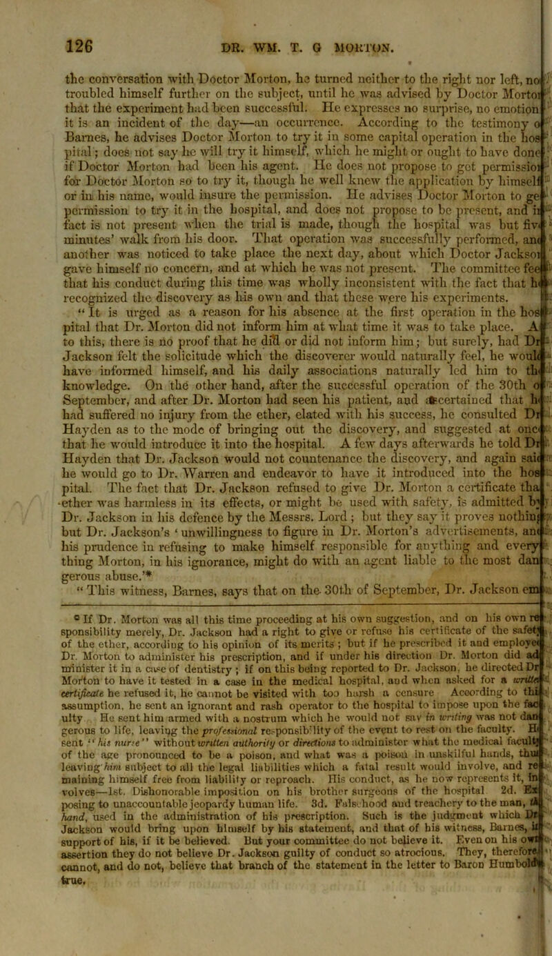 the conversation with Doctor Morton, he turned neither to the right nor left,no;, troubled himself further on the subject, until he was advised by Doctor Mortoi that the experiment had been successful. He expresses no surprise, no emotion it is an incident of the day—an occurrence. According to the testimony o Barnes, he advises Doctor Morton to try it in some capital operation in the hos pital; does not say lie will try it himself, which he might or ought to have done : if Doctor Morton had been his agent. lie does not propose to get permissioi for Doctor Morton so to try it, though he well knew the application by himself ® or in, his name, would insure the permission. He advises Doctor Morton to ge ■ permission to try it in the hospital, and docs not propose to be present, and ii •' fact is not present when the trial is made, though the hospital was but fiv< ‘ minutes’ walk from his door. That operation was successfully performed, ant another was noticed to take place the next day, about which Doctor Jacksoi gave himself no concern, and at which he was not present. The committee fee#1' that his conduct during this time was wholly inconsistent with the fact that h recognized the discovery as his own and that these w.ere his experiments. “ It is urged as a reason for his absence at the first operation in the hosl pital that Dr. Morton did not inform him at what time it was to take place. A to this, there is no proof that he diH or did not inform him; but surely, had Dr Jackson felt the solicitude which the discoverer would naturally feel, he woul< have informed himself, and his daily associations naturally led him to th> knowledge. On the other hand, after the successful operation of the 30th September, and after Dr. Morton had seen his patient, and ifccertained that h had suffered no injury from the ether, elated with his success, he consulted Dr Hayden as to the mode of bringing out the discovery, and suggested at one that he would introduce it into the hospital. A few days afterwards he told Dr Hayden that Dr. Jackson would not countenance the discovery, and again sait he would go to Dr. Warren and endeavor to have it introduced into the hos pital. The fact that Dr. Jackson refused to give Dr. Morton a certificate tha •ether was harmless in its effects, or might be used with safety, is admitted In Dr. Jackson in his defence by the Messrs. Lord ; but they say it proves nothin} but Dr. Jackson’s ‘ unwillingness to figure in Dr. Morton’s advertisements, am his prudence in refusing to make himself responsible for anything and every thing Morton, in his ignorance, might do with an agent liable to the most dan gerous abuse.’* “ This witness, Barnes, says that on the 30t.h of September, Dr. Jackson cm o c If Dr. Morton was all this time proceeding at his own suggestion, and on his own re 6ponsibility merely, Dr. Jackson had a right to give or refuse his certificate of the safet; of the ether, according to his opinion of its merits ; hut if he prescribed it and employe* Dr. Morton to administer his prescription, and if under his direction Dr. Morton did ad minister it in a care of dentistry ; if on this being reported to Dr. Jackson, he directed Dr Morton to have it tested in a case in the medical hospital, aud when asked for a u-ntta certificate he refused it, he cannot be visited with too harsh a censure According to thi assumption, he sent an ignorant and rash operator to the hospital to impose upon the fac ulty He sent him armed with a nostrum which he would not snv in tenting was not dan gerou6 to life, leaving the professional responsibility of the event to rest on the faculty. Hi sent “ his nurte without written authority or directions to administer what the medical facult’ of the aee pronounced to be a poison, and what was a poison in unskilful hands, thui leaving Aim subject to all the legal liabilities which a fatal result would involve, and re tnaining himself free from liability or reproach. His conduct, as he now represents it, in volves—1st. Dishonorable imposition on his brother surgeons of the hospital 2d. Ex posing to unaccountable jeopardy human life. 3d. Falsehood aud treachery to the man, (A hand, used in the administration of his prescription. Such is the judgment which Dr Jackson would bring upon himself by his statement, and that of his witness, Barnes, ii support of his, if it be believed. But your committee do not believe it. Even on his owt assertion they do not believe Dr. Jackson guilty of conduct so atrocious. They, therefore,H cannot, and do not, believe that branch of the statement in the letter to Baron Hum bold* true. I). ini