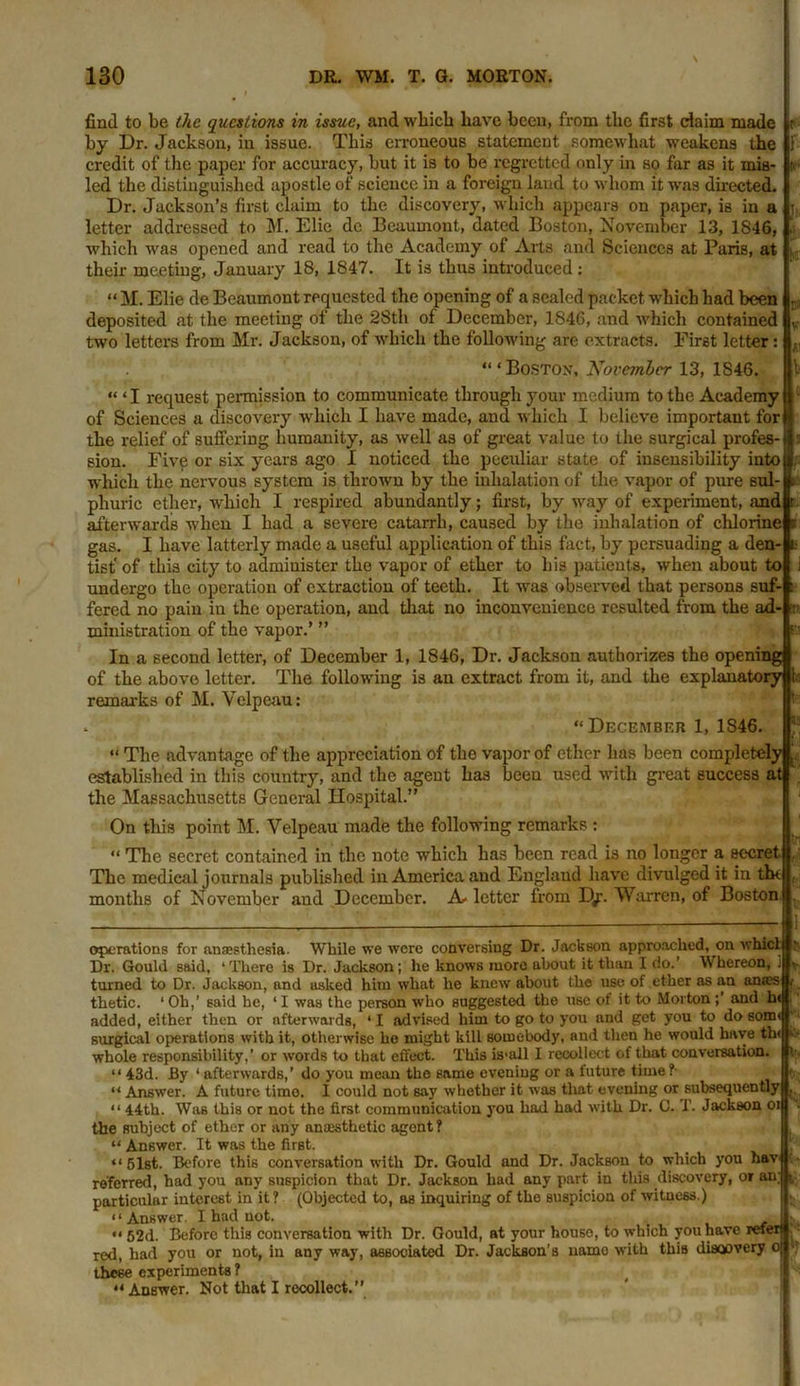 find to be the questions in issue, and wbicb have been, from tlie first claim made i by Dr. Jackson, in issue. This erroneous statement somewhat weakens the 1 credit of the paper for accuracy, but it is to be regretted only in so far as it mis- to led the distinguished apostle of science in a foreign land to whom it was directed. Dr. Jackson’s first claim to the discovery, which appears on paper, is in a j, letter addressed to M. Elic de Beaumont, dated Boston, November 13, 1846, which was opened and read to the Academy of Arts and Sciences at Paris, at i their meeting, January 18, 1847. It is thus introduced: “ M. Elie de Beaumont requested the opening of a sealed packet which had been . deposited at the meeting of the 28th of December, 1S46, and which contained v two letters from Mr. Jackson, of which the following are extracts. First letter: , “ ‘ Boston, November 13, 1846. “ 11 request pennission to communicate through your medium to the Academy of Sciences a discovery which I have made, and which I believe important for the relief of suffering humanity, as well as of great value to the surgical profes- sion. Five or six years ago I noticed the peculiar state of insensibility into which the nervous system is thrown by the inhalation of the vapor of pure sul- phuric ether, which I respired abundantly; first, by way of experiment, and r afterwards when I had a severe catarrh, caused by the inhalation of chlorine c gas. I have latterly made a useful application of this fact, by persuading a den- t tist' of this city to administer the vapor of ether to his patients, when about to ; undergo the operation of extraction of teeth. It was observed that persons suf- : fered no pain in the operation, and that no inconvenience resulted from the ad- v ministration of the vapor.’ ” &’•< In a second letter, of December 1, 1846, Dr. Jackson authorizes the opening of the above letter. The following is an extract from it, and the explanatory h remarks of M. Velpeau: , “ December 1, 1S46. “ The advantage of the appreciation of the vapor of ether has been completely established in this country, and the agent has been used with great success at the Massachusetts General Hospital.” On this point M. Velpeau made the following remarks : “ The secret contained in the note which has been read is no longer a secret The medical journals published in America and Euglaud have divulged it in th< months of November and December. A* letter from D/. Warren, of Boston operations for anaesthesia- While we were conversing Dr. Jackson approached, on whicl Dr. Gould said, ‘There is Dr. Jackson; he knows more about it than I do.’ Whereon, . * turned to Dr. Jackson, and asked him what he knew about the use of ether as an am'es t thetic. ‘ Oh,’ said he, ‘ I was the person who suggested the use of it to Morton;’ and h< added, either then or afterwards, ‘ I advised him to go to you and get you to do som< surgical operations with it, otherwise he might kill somebody, and then he would have th< ifc whole responsibility,’ or words to that effect. This is'all I recollect of that conversation. K “ 43d. By ‘afterwards,’ do you mean the same evening or a future time?- t>-,; w Answer. A future timo. I could not say whether it wras that evening or subsequently , “ 44th. Was this or not the first- communication you had had with Dr. C. T. Jackson oi the subject of ether or any anaesthetic agont? “ Answer. It was the first. “51st. Before this conversation with Dr. Gould and Dr. Jackson to which you hav referred, had you any suspicion that Dr. Jackson had any part in this discovery, or an; particular interest in it? (Objected to, as inquiring of the suspicion of witness.) “Answer. I had not. „v ^ “ 52d. Before this conversation with Dr. Gould, at your houso, to which you have refer} red, had you or not, in any way, associated Dr. Jackson’s uamo with this diaoovery oj J these experiments ? ' v “ Answer. Not that I recollect.”