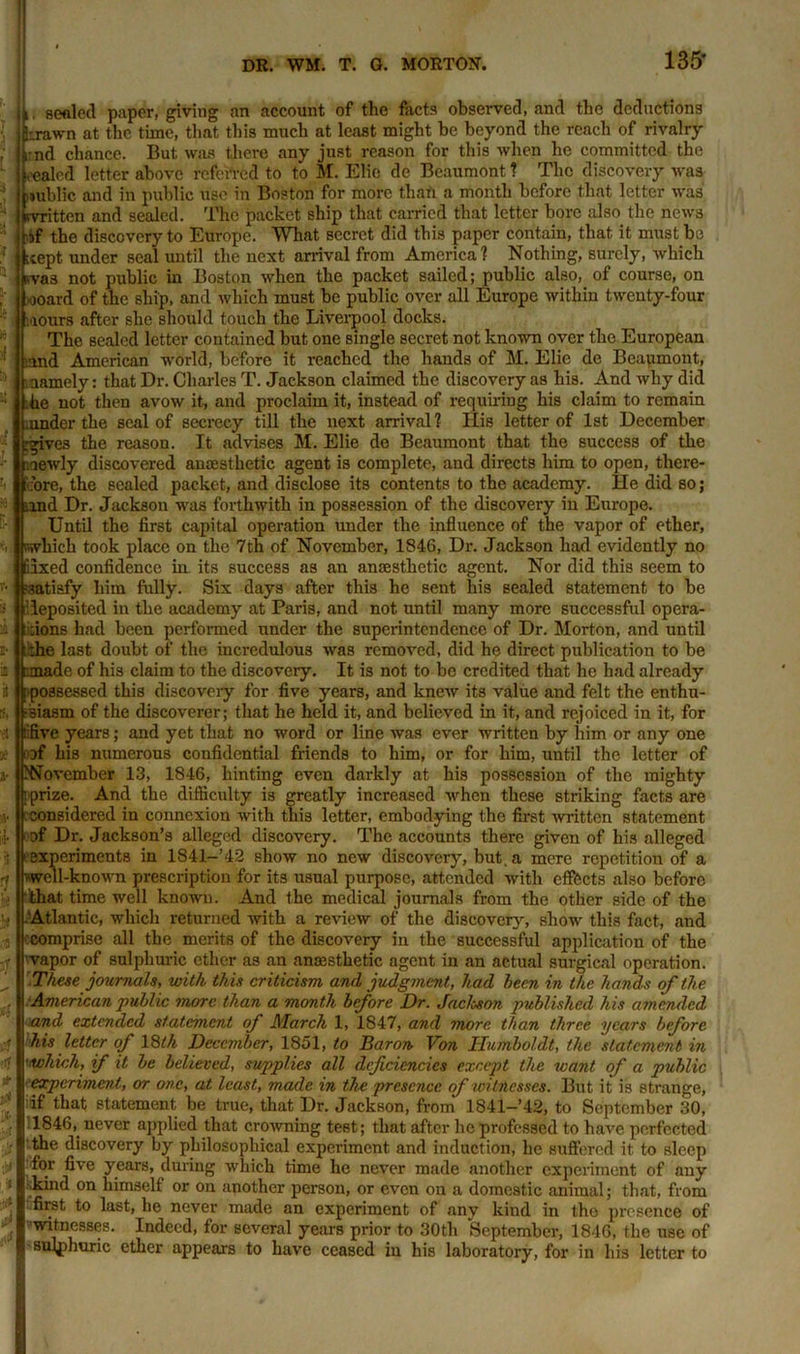 1L sealed paper, giving an account of the facta observed, and the deductions (brawn at the time, that this much at least might be beyond the reach of rivalry ^:nd chance. But was there any just reason for this when he committed the healed letter above referred to to M. Elie de Beaumont ? The discovery was public and in public use in Boston for more than a month before that letter was Written and sealed. The packet ship that carried that letter bore also, the news !haf the discovery to Europe. What secret did this paper contain, that it must be Kept under seal until the next arrival from America? Nothing, surely, which uvas not public in Boston when the packet sailed; public also, of course, on ooard of the ship, and which must be public over all Europe within twenty-four ■lours after she should touch the Liverpool docks. The sealed letter contained but one single secret not known over the European -.and American world, before it reached the hands of M. Elie de Beaumont, namely: that Dr. Charles T. Jackson claimed the discovery as his. And why did he not then avow it, and proclaim it, instead of requiring his claim to remain .under the seal of secrecy till the next arrival ? Ilis letter of 1st December c gives the reason. It advises M. Elie de Beaumont that the success of the newly discovered anaesthetic agent is complete, and directs him to open, there- fore, the sealed packet, and disclose its contents to the academy. He did so; and Dr. Jackson was forthwith in possession of the discovery in Europe. Until the first capital operation under the influence of the vapor of ether, which took place on the 7th of November, 1846, Dr. Jackson had evidently no 65xed confidence in its success as an anaesthetic agent. Nor did this seem to satisfy him fully. Six days after this he sent his sealed statement to be deposited in the academy at Paris, and not until many more successful opera- dons had been performed under the superintendence of Dr. Morton, and until ;he last doubt of the incredulous was removed, did he direct publication to be rmade of his claim to the discovery. It is not to be credited that he had already possessed this discovery for five years, and knew its value and felt the enthu- siasm of the discoverer; that he held it, and believed in it, and rejoiced in it, for ::five years; and yet that no word or line was ever written by him or any one of his numerous confidential friends to him, or for him, until the letter of ^November 13, 1846, hinting even darkly at his possession of the mighty [prize. And the difficulty is greatly increased when these striking facts are considered in connexion with this letter, embodying the first written statement of Dr. Jackson’s alleged discovery. The accounts there given of his alleged experiments in 1841-’42 show no new discovery, but. a mere repetition of a vwcil-known prescription for its usual purpose, attended with effects also before that time well known. And the medical journals from the other side of the Atlantic, which returned with a review of the discovery, show this fact, and comprise all the merits of the discovery in the successful application of the vapor of sulphuric ether as an anaesthetic agent in an actual surgical operation. These journals, with this criticism and judgment, had been in the hands of the American public more than a month before Dr. Jacloson published his amended and extended statement of March 1, 1847, and more than three years before his letter of 18th December, 1851, to Baron Von Humboldt, the statement in •which, if it be believed, supplies all deficiencies except the leant of a public ■'experiment, or one, at least, made in the presence of witnesses. But it is strange, ;if that statement be true, that Dr. Jackson, from 1841—’42, to September 30, 1846, never applied that crowning test; that after he professed to have perfected ( the discovery by philosophical experiment and induction, he suffered it to sleep for five years, during which time he never made another experiment of any kind on himself or on another person, or even on a domestic animal; that, from first to last, he never made an experiment of any kind in the presence of witnesses. Indeed, for several years prior to 30tli September, 1846, the use of ■sulphuric ether appears to have ceased in his laboratory, for in his letter to