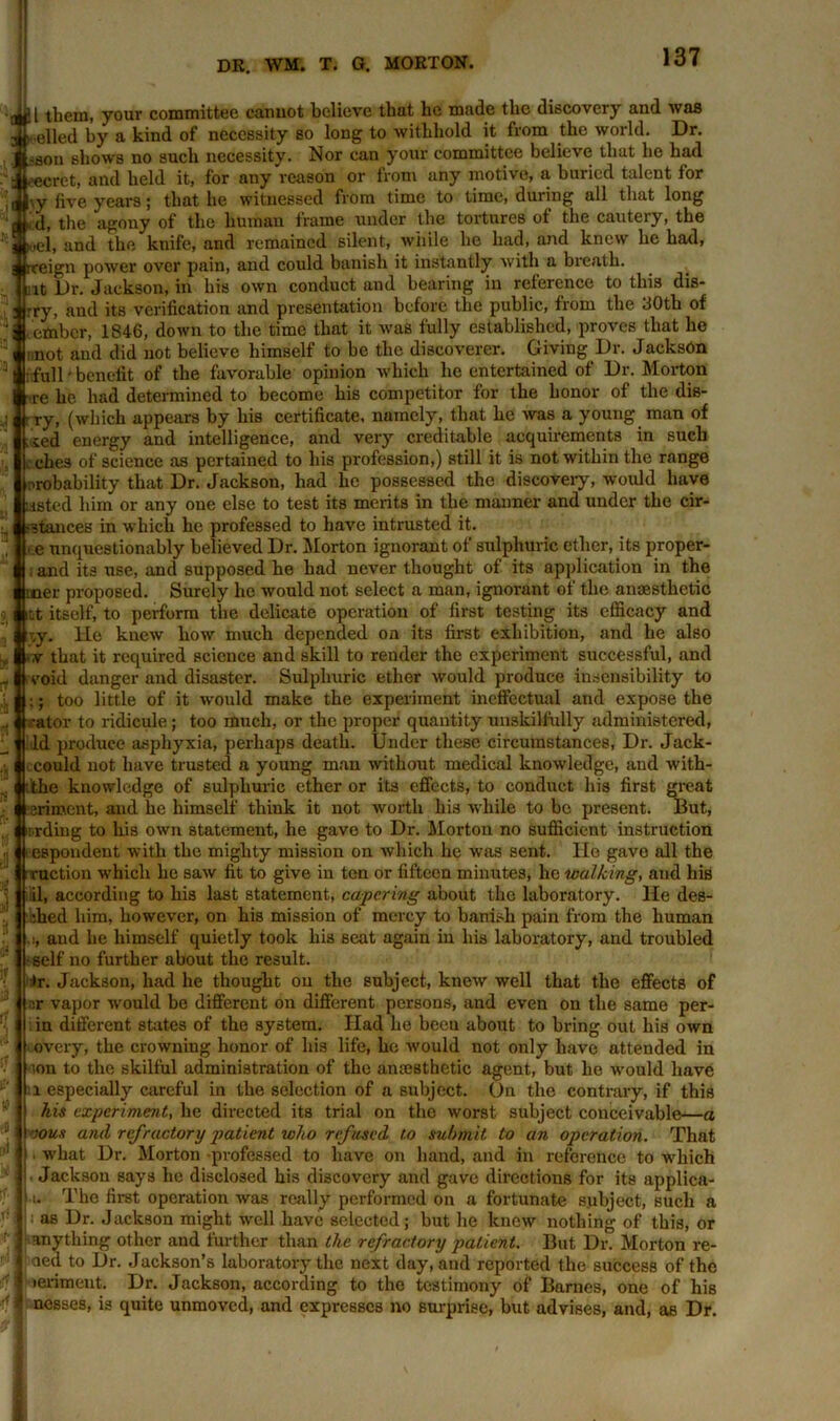 jjl them, your committee cannot believe that he made the discovery and was ■elled by a kind of necessity so long to withhold it from the world. Dr. >aon shows no such necessity. Nor can your committee believe that he had cret, and held it, for any r-eason or from any motive, a buried talent for \y five years; that he witnessed from time to time, during all that long d, the agony of the human frame under the tortnres of the cautery, the ,el, and the knife, and remained silent, while he had, and knew he had, eign power over pain, and could banish it instantly with a breath. Mit Dr. Jackson, in his own conduct and bearing in reference to this dis- rry, and its verification and presentation before the public, from the 30tb of ember, 1846, down to the time that it was fully established, proves that he : not and did not believe himself to he the discoverer. Giving Dr. JacksOn : full' benefit of the favorable opinion which he entertained of Dr. Morton ■re he had determined to become his competitor for the honor of the dis- ■ ry, (which appears by his certificate, namely, that he was a young man of .xed energy and intelligence, and very creditable acquirements in such L ehes of science as pertained to his profession,) still it is not within the range probability that Dr. Jackson, had he possessed the discovery, would have listed him or any one else to test its merits in the manner and under the cir- •stances in which he professed to have intrusted it. ■ e unquestionably believed Dr. Morton ignorant of sulphuric ether, its proper- , and its use, and supposed he had never thought of its application in the mer proposed. Surely he would not select a man, ignorant of the anaesthetic iLt itself, to perform the delicate operation of first testing its efficacy and ;y. He knew how much depended on its first exhibition, and he also I.v that it required science and skill to render the experiment successful, and void danger and disaster. Sulphuric ether would produce insensibility to ;; too little of it would make the experiment ineffectual and expose the “ ator to ridicule ; too much, or the proper quantity unskilfully administered, Id produce asphyxia, perhaps death. Under these circumstances, Dr. Jack- icould not have trusted a young man without medical knowledge, and with- the knowledge of sulphuric ether or its effects, to conduct his first great sriment, and he himself think it not worth his while to be present. But, irding to his own statement, he gave to Dr. Morton no sufficient instruction espondent with the mighty mission on which he was sent. He gavo all the ruction which he saw fit to give in ten or fifteen minutes, he walking, and his lil, according to his last statement, capering about the laboratory. He des- :hed him, however, on his mission of mercy to banish pain from the human .!, and he himself quietly took his seat again in his laboratory, and troubled •self no further about the result. *r. Jackson, had he thought on the subject, knew well that the effects of r.r vapor would be different on different persons, and even on the same per- in different states of the system. Had he beeu about to bring out his own overy, the crowning honor of his life, ho would not only have attended in ion to the skilful administration of the anresthetic agent, but he would have i especially careful in the selection of a subject. On the contrary, if this his experiment, he directed its trial on the worst subject conceivable—a oous ami refractory patient who refused, to submit to an operation. That what Dr. Morton -professed to have on hand, and in reference to which Jackson says he disclosed his discovery and gave directions for its applica- i. The first operation was really performed on a fortunate subject, such a as Dr. Jackson might well have selected; but he knew nothing of this, or anything other and further than the refractory patient. But Dr. Morton re- eled to Dr. Jackson’s laboratory the next day, and reported the success of the leriment. Dr. Jackson, according to the testimony of Barnes, one of his nesses, is quite unmoved, and expresses no surprise, but advises, and, as Dr. -f