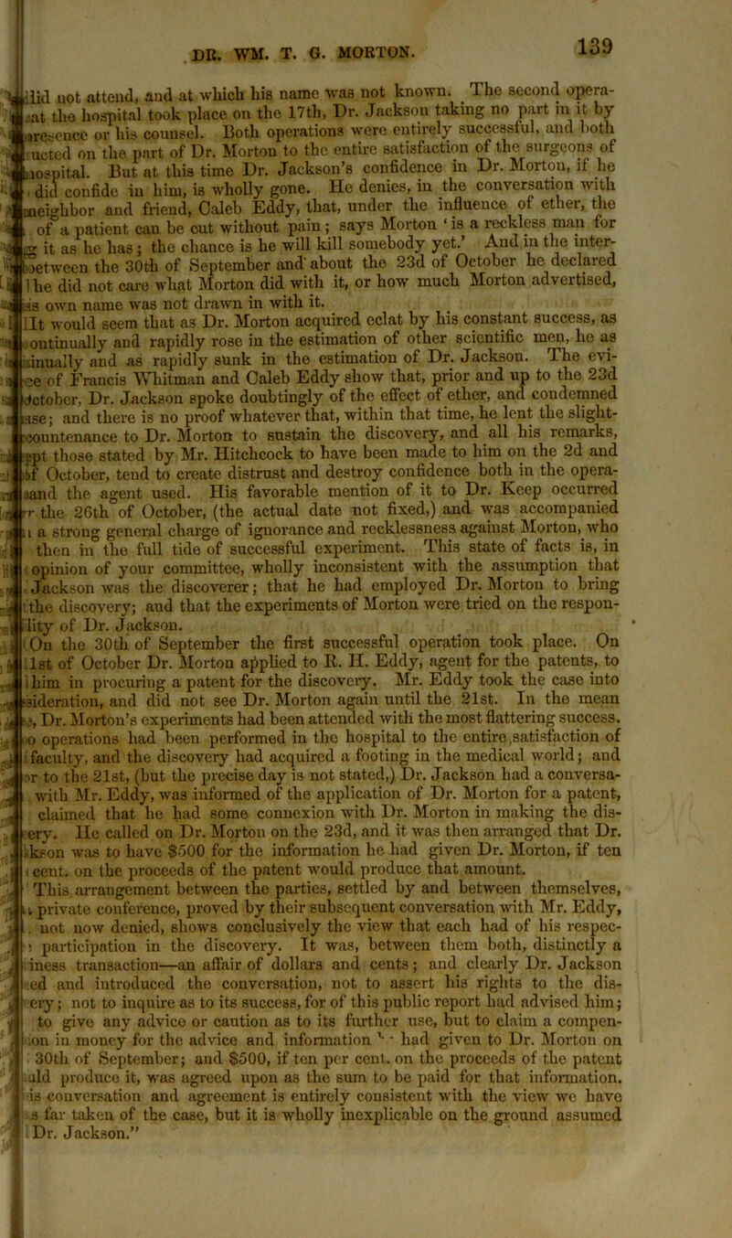 si \<4 •a 11 iid uot attend, and at which his name was not known. The second opera- aat the hospital took place on the 17th, Dr. Jackfion taking no part in it by aresence or his counsel. Doth operations were entirely successful, and both uctcd on the part of Dr. Morton to the entire satisfaction of the surgeons of ital. But at this time Dr. Jackson’s confidence in Dr. Morton, if he did confide in him, is wholly gone. He denies, in the conversation with eighbor and friend, Caleb Eddy, that, under the influence of ether, the , of a patient can be cut without pain ; says Morton ‘ is a reckless man for .g it as he has; the chance is he will kill somebody yet.’ And in the inter- net ween the 30 th of September and' about the 23d of October he declared ! he did not care what Morton did with it, or how much Morton advertised, fis own name was not drawn in with it. lit would seem that as Dr. Morton acquired eclat by his constant success, as outinually and rapidly rose iu the estimation of other scientific men, he as dnually and as rapidly sunk in the estimation of Dr. Jackson. rLhe evi- ■ee of Francis Whitman and Caleb Eddy show that, prior and up to the 23d October, Dr. Jackson spoke doubtingly of the effect of ether, and condemned use; and there is no proof whatever that, within that time, he lent the sliglit- :countenance to Dr. Morton to sustain the discovery, and all his remarks, ppt those stated by Mr. Hitchcock to have been made to him on the 2d and ibf October, tend to create distrust and destroy confidence both in the opera- aand the agent used. His favorable mention of it to Dr. Keep occurred r the 26th of October, (the actual date not fixed,) and was accompanied a strong general charge of ignorance and recklessness against Morton, who then in the full tide of successful experiment. This state of facts is, in J| opinion of your committee, wholly inconsistent with the assumption that •, Jackson was the discoverer; that he had employed Dr. Morton to bring ■ the discovery; and that the experiments of Morton were tried on the respon- llity of Dr. Jackson. ■ On the 30th of September the first successful operation took place. On -1st of October Dr. Morton applied to It. II. Eddy, agent for the patents, to ihim in procuring a patent for the discovery. Mr. Eddy took the case into -,j >sideration, and did not see Dr. Morton again until the 21st. In the mean )4 :i. Dr. Morton’s experiments had been attended with the most flattering success. 0 operations had been performed in the hospital to the entire .satisfaction of : faculty, and the discovery had acquired a footing in the medical world; and nr to the 21st, (but the precise day is not stated,) Dr. Jackson had a conversa- with Mr. Eddy, was informed of the application of Dr. Morton for a patent, claimed that he had some connexion with Dr. Morton in making the dis- ery. He called on Dr. Morton on the 23d, and it was then arranged that Dr. ,k?on was to have $500 for the information he had given Dr. Morton, if ten 1 cent, on the proceeds of the patent would produce that amount. This arrangement between the parties, settled by and between themselves, private conference, proved by their subsequent conversation with Mr. Eddy, . uot now denied, shows conclusively the view that each had of his respec- s participation in the discovery. It was, between them both, distinctly a iness transaction—an affair of dollars and cents; and clearly Dr. Jackson ed and introduced the conversation, not to assert his rights to the dia- ery ; not to inquire as to its success, for of this public report had advised him; to give any advice or caution as to its further use, but to claim a compen- on iu money for the advice and information v * had given to Dr. Morton on 30th of September; aud $500, if ten per cent, on the proceeds of the patent aid produce it, was agreed upon as the sum to be paid for that information, is conversation and agreement is entirely consistent with the view we have .s far taken of the case, but it is wholly inexplicable on the ground assumed Dr. Jackson.” < a