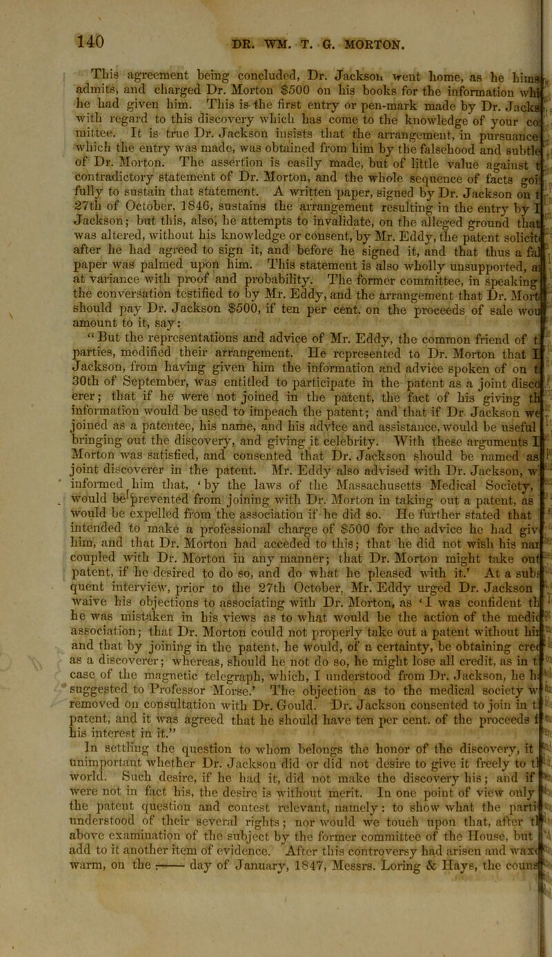 This agreement being concluded, Ur. Jackson ’(rent home, as he hima , admits, and charged Dr. Morton $500 on his books for the information whi he had given him. This is -the first entry or pen-mark made by Dr. Jacks with regard to this discovery which has come to the knowledge of your co- rn it'tee. It is true Dr. Jackson insists that the arrangement, in pursuance which the entry was made, was obtained from bim by the falsehood and subtle of Dr. Morton. The assertion is easily made, but of little value against t contradictory statement of Dr. Morton, and the whole sequence of facts goil fully to sustain that statement. A written paper, signed by Dr. Jackson on t 27th of October, 1846, sustains the arrangement resulting in the entry by I Jackson; but this, also; he attempts to invalidate, on the alleged ground that was altered, without his knowledge or consent, by Mr. Eddy, the patent solicit* after he had agreed to sign it, and before he signed it, and that thus a fal paper was palmed upon him. This statement is also wholly unsupported, ai at variance with pi-oof and probability. The former committee, in speaking the conversation testified to by Mr. Eddy, and the arrangement that Dr. Morfc should pay Dr. Jackson $500, if ten per cent, on the proceeds of sale wou amount to it, say: “ But the representations and advice of Mr. Eddy, the common friend of t' parties, modified their arrangement. He represented to Dr. Morton that I Jackson, from having given him the information and advice spoken of on t 30th of September, was entitled to participate in the patent as a joint disco erer; that if he were not joined in the patent, the fact of his giving th information would be used to impeach the patent; and that if Dr Jackson we joined as a patentee, his name, and his advice and assistance, would be useful bringing out the discovery, and giving it celebrity. With these arguments 1 Morton was satisfied, and consented that Dr. Jackson should be named as joint discoverer in the patent. Mr. Eddy also advised with Dr. Jackson, w informed him that, ‘ by the laws of the Massachusetts Medical Society, would be'prevented from joining with Dr. Morton in taking out a patent, as would be expelled from the association if he did so. He further stated that intended to make a professional charge of $500 for the advice he had giv him, and that Dr. Morton had acceded to this; that he did not wish his nai coupled with Dr. Morton in any manner; that Dr. Morton might take out patent, if he desired to do so, and do what he pleased with it’ At a subs quent interview, prior to the 27tli October, Mr. Eddy urged Dr. Jackson waive his objections to associating with Dr. Morton, as ‘ I was confident tb he was mistaken in bis views as to what would be the action of the medic - association; that Dr. Morton could not properly take out a patent -without hii and that by joining in the patent, he would, of n certainty, be obtaining cm as a discoverer; whereas, should he not do so, he might lose all credit, as in f case of the magnetic telegraph, which, I understood from Dr. Jackson, he h: suggested to Professor Morse.’ The objection as to the medical society w removed on consultation with Dr. Gould. Dr. Jackson consented to join in t patent, and it was agreed that he should have ten per cent, of the proceeds f his interest in it.” In settling the question to whom belongs the honor of the discovery, it unimportant Avliether Dr. Jackson did or did not desire to give it freely to t world. Such desire, if he had it, did not make the discovery his; and if w-ere not in fact his, the desire is without merit. In one point of view only the patent question and contest relevant, namely: to show what the parti understood of their several rights; nor would we touch upon that, after t' above examination of the subject by the former committee of the House, but add to it another item of evidence. After this controversy had arisen and waxtl warm, on the ; day of January, 1847, Messrs. Loring & Hays, the eoun It T.