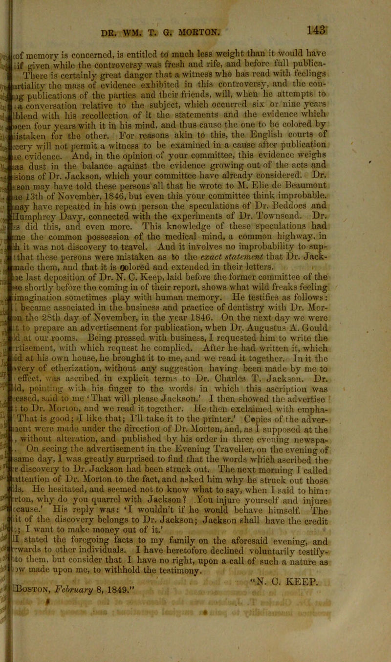■•E ill El! | El cof memory is concerned, is entitled to much less weight than it would have .if given while the controversy was fresh and rife, and before full publica- Tliere is certainly great danger that a witness who has read with feelings tvt urtiality the mass of evidence exhibited in this controversy, and the con- iig publications of the parties and their friends, will, when he attempts to ; a conversation relative to the subject, which occurred six or nine years lblend with his recollection of it the statements arid the evidence which meen four years with it in his mind, and thus cause the one to be colored by istaken for the other. For reasons akin to this, the English courts of eery will not permit a witness to be examined in a cause after publication me evidence. And, in the opinion of your committee, this evidence weighs £ oas dust in the balance against the evidence growing out of the acts and .3ions of Dr. Jackson, which your committee have already considered. Dr. ..son may have told these persons all that he wrote to M. Elic de Beaumont ue 13th of November, 1S46, but even this your committee think improbable, may have repeated in his own person the speculations of Dr. Beddocs and Humphrey Davy, connected with the experiments of Dr. Townsend. Dr. did this, and even more. This knowledge of these speculations had „ me the common possession of the medical mind, a common highway, in bh it was not discovery to travel. And it involves no improbability to sup- ■ that these persons were mistaken as to the exact statement that Dr. Jaek- imade them, and that it is oolored and extended in their letters, ue last deposition of Dr. N. C. Keep, laid before the former committee of the «se shortly before tho coming in of their report, shows what wild freaks feeling imagination sometimes play with human memory. He testifies as follows: ! became associated in the business and practice of dentistry with Dr. Mor- ju tho 2Stli day of November, in the year 1846. On tho next day we were t to prepare an advertisement for publication, when Dr. Augustus A. Gould id at our rooms. Being pressed with business, I requested him to wx-ite the rtisement, with which request he complied. After lie had written it, which id at his own house, he brought it to me, and we read it together. In it the 'Very of etherization, without any suggestion having been made by me to effect, was ascribed in explicit terms to Dr. Charles T. Jackson. Dr. Id, pointing with his finger to the words in which this ascription was , . ceased, said to me ‘That will please Jackson.’ I then showed the advertise  j to Dr. Morton, and we read it together. He then exclaimed witli empha- That is good; I like that; I’ll take it to the printer.’ Copies of the adver- lent were made under the direction of Dr. Morton, aud, as I supposed at the without alteration, and published by his order in three evening newspa- On seeing the advertisement in the Evening Traveller, on the evening of h itj 4 -,n d* i ■ *1 A same day, I was greatly surprised to find that the words which ascribed the rr discovery to Dr. Jackson had been struck out. The next morning I called attention of Dr. Morton to the fact, and asked him why he struck out those ils. He hesitated, and seemed not to know what to say, when I said to him: rton, why do you quarrel with Jackson? .You injure yourself and injure cause.’ His reply was: ‘I wouldn’t if he would behave himself. The it of the discovery belongs to Dr. Jackson; Jackson shall have the credit ,; I want to make money out of it.’ :I stated the foregoing facts to my family ou the aforesaid evening, and -wards to other individuals. I have heretofore declined voluntarily testify- to them, but consider that I have no right, upon a call of such a nature as nv made upon me, to withhold the testimony. 1ITV ■ ■ “N. C. KEEP. Boston, February 8, 1849.”