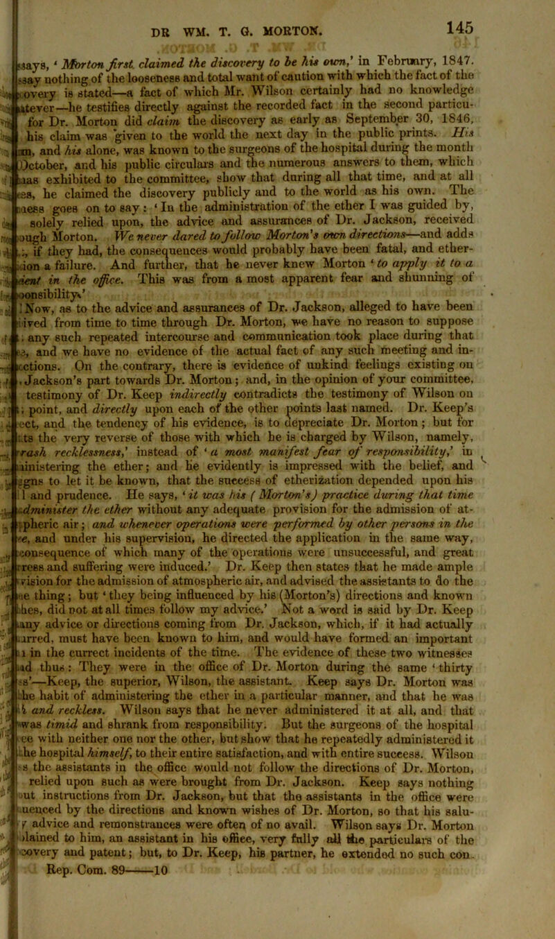 'riti im rr.O! .says,1 Mmton first, claimed the discovery to be his own,’ in February, 1847. ;3ay nothing of the looseness and total want ot caution with which the fact ot the t overy is stated—a fact of which Mr. Wilson certainly had no knowledge til litever—he testifies directly against the recorded fact in the second particu* for Dr. Morton did claim the discovery as early as September 30, 1846, his claim was 'given to the world the next day in the public prints. His iin, and his alone, was known to the surgeons of the hospital during the month 5 October, and his public circulars and the numerous answers to them, which ; [ nas exhibited to the committee, show that daring all that time, and at all isa, he claimed the discovery publicly aud to the world as his own. The ::aesB goes on to say : ‘ In the administration of the ether I was guided by, solely relied upon, the advice and assurances of Dr. Jackson, received ough Morton. We never dared to follow Morton’s own directions—aud adds if they had, the consequeuces would probably have been fatal, and ether- ion a failure. And further, that he never knew Morton ‘ to apply it to a dent in the office. This was from a most apparent fear and shunning of loiti oonsibilityJ .’Now, as to the advice and assurances of Dr. Jackson, alleged to have been lived from time to time through Dr. Morton, we have no reason to suppose . any such repeated intercourse and communication took place during that 3, and we have no evidence of the actual fact of any such meeting and in- icctions. On the contrary, there is evidence of unkind feelings existing on .Jackson’s part towards Dr. Morton; and, in the opinion of your committee, testimony of Dr. Keep indirectly contradicts the testimony of Wilson on ] t; point, and directly upon each of the other points last named. Dr. Keep’s t ect, and the tendency of his evidence, is to depreciate Dr. Morton ; but for ;.ts the very reverse of those with which he is charged by Wilson, namely, rash recklessness,' instead of ‘ a most, manifest fear of responsibility,’ in ministering the ether; and he evidently is impressed with the belief, and l, jgns to let it be known, that the success of etherization depended upon his 1 and prudence. He says, ‘it was his ( Morton’s) practice during that time dminister the ether without any adequate provision for the admission of at- i pheric air; and whenever operations were performed by other persons in the •e, and under liis supervision, he directed the application in the same way, :onsequence of which many of the operations were unsuccessful, and great rress and suffering were induced.’ Dr. Keep then states that he made ample vision for the admission of atmospheric air, and advised the assistants to do the p 'ie thing; but ‘ they being influenced by his (Morton’s) directions and known „ ikes, didDOt at all times follow my advice.’ Not a word is said by Dr. Keep f .any advice or directions coming from Dr. Jackson, which, if it had actually Ll iirred, mu6t have been known to him, and would have formed an important l in the currect incidents of the time. The evidence of these two witnesses u thus: They were in the office of Dr. Morton during the same ‘ thirty -Keep, the superior, Wilson, the assistant. Keep says Dr. Morton was :ihe habit of administering the ether in a particular manner, and that he was '■ h. and reckless. Wilson says that he never administered it at all, and that was timid and shrank from responsibility. But the surgeons of the hospital j ee with neither one nor the other, but show that he repeatedly administered it he hospital himself, to their entire satisfaction, and with entire success. Wilson •s the assistants in the office would not follow the directions of Dr. Morton, relied upon such as were brought from Dr. Jackson. Keep says nothing ut instructions from Dr. Jackson, but that the assistants in the office were uenced by the directions and known wishes of Dr. Morton, so that his salu- •f advice and remonstrances were often of no avail. Wilson says Dr. Morton dained to him, an assistant in Mb offiee, very fully all the particulars of the covery and patent; but, to Dr. Keep, his partner, he oxlondod no such con. Rep. Com. 89 10 it