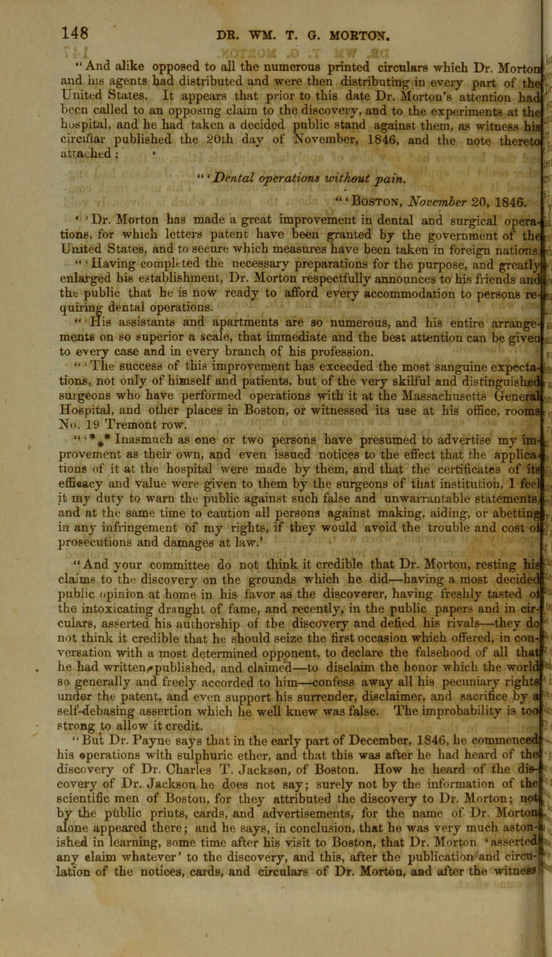 “And alike opposed to all the numerous printed circulars which Dr. Morton and his agents had distributed and were then distributing in every part of the United States. It appears that prior to this date Dr. Morton’s attention had been called to an opposing claim to the discovery, and to the experiments at the hospital, and he had taken a decided public stand against them, as witness his circular published the 20th day of November, 1846, and the note thereto attached: * “ ‘ Dental operations uritlwut pain. lot If y “ ‘ Boston, November 20, 1846. * 'Dr. Morton has made a great improvement in dental and surgical opera-li tions. for which letters patent have been granted by the government of the United States, and to secure which measures have been taken in foreign nations “ • Having completed the necessary preparations for the purpose, and greatly enlarged his establishment, Dr. Morton respectfully announces to his friends and the public that he is now ready to afford every accommodation to persons re- quiring dental operations. “ • His assistants and apartments are so numerous, and his entire arrange- ments on so superior a scale, that immediate and the best attention can be given to every case and in every branch of his profession. “ ‘ The success of this improvement has exceeded the most sanguine expecta-; tions, not only of himself and patients, but of the very skilful and distinguished surgeons who have performed operations with it at the Massachusetts General Hospital, and other places in Boston, or witnessed its use at his office, rooms No. 19 Tremont row. “ •%* Inasmuch as one or two persons have presumed to advertise my im- provement as their own, and even issued notices to the effect that the applica tions of it at the hospital were made by them, and that the certificates of its efficacy and value were given to them by the surgeons of that institution, I feel it my duty to warn the public against such false and unwarrantable statements and at the same time to caution all persons against making, aiding, or abettin in any infringement of my rights, if they would avoid the trouble and cost ol prosecutions and damages at law.’ “And your committee do not think it credible that Dr. Morton, resting his claims to th«- discovery on the grounds which he did—having a most decided public opinion at home in his favor as the discoverer, having freshly tasted of the intoxicating draught of fame, and recently, in the public papers and in cir- culars, asserted his authorship of the discovery and defied his rivals—they do not think it credible that he should seize the first occasion which offered, in con- versation with a most determined opponent, to declare the falsehood of all that he had written^published, and claimed—to disclaim the honor which the world so generally and freely accorded to him—confess away all his pecuniary rights under the patent, and even support his surrender, disclaimer, and sacrifice by a self-debasing assertion which he well knew was false. The improbability is too strong to allow it credit. “ But Dr. Payne says that in the early part of December, 1846, he commenced his operations with sulphuric ether, and that this was after he had heard of the discovery of Dr. Charles T. Jackson, of Boston. How he heard of the dis- covery of Dr. Jackson he does not say; surely not by the information of the scientific men of Boston, for they attributed the discovery to Dr. Morton; not by the public prints, cards, and advertisements, for the name of Dr. Morton 1 alone appeared there; and he says, in conclusion, that he was very much aston-l ished in learning, some time after his visit to Boston, that Dr. Morton ‘ asserted# any claim whatever’ to the discovery, and this, after the publication and circu-f lation of the notices, cards, and circulars of Dr. Morton, and after the witness