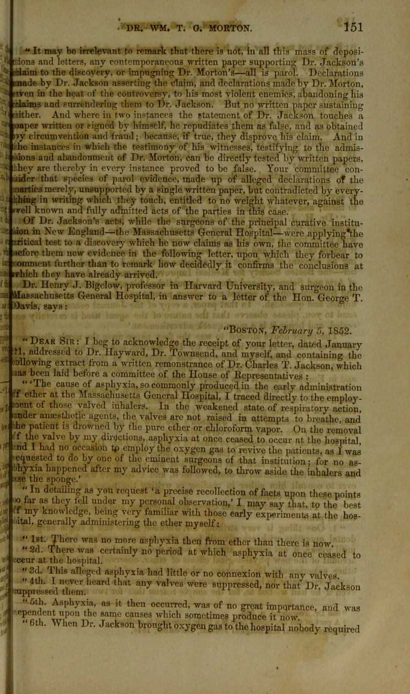 4 A DR. WM. T. 0. MORTON. 151 It may bo irrelevant to remark that there is not, in all this mass of deposi- /« riions and letters, any contemporaneous written paper supporting Dr. Jackson's relaim to the discovery, or impugning Dr. Morton’s—all is parol. Declarations « irnade by Dr. Jackson asserting the claim, and declarations made by Dr. Morton, :: -Even in the beat of the controversy, to his most violent enemies, abandoning his ■hlaims and surrendering them to Dr. Jackson. But no written paper sustaining [either. And where in two instances the statement of Dr. Jackson touches a ■ taaper written or signed by lvimself, he repudiates them as false, and as obtained 3 »»y circumvention and fraud; because, if true, they disprove his claim. And in ;-i i;he instances in which the testimony of his witnesses, testifying to the admis- k ‘iiions and abandonment, of Dr. Morton, can be directly tested by written papers, they are thereby in every instance proved to be false. Your committee con- sider that species of parol evidence, made up of alleged declarations of the oartics merely, unsupported by a single written paper, but contradicted by every- thing in writing which they touch, entitled to no weight whatever, against the veil known and fully admitted acts of the parties in this case. Of Dr. Jackson’s acts, while the surgeons of the principal curative institu- tion in New England—the Massachusetts General Hospital—were applying*tke ■■ critical test to a discover)' which he now claims as his own, the committee have d oefore them new evidence in the following letter, upon which they forbear to J omment further than to remark how decidedly it confirms the conclusions at rhich they have already arrived. Dr. Henry J. Bigelow, professor in Harvard University, and surgeon in the. im Massachusetts General Hospital, in answer to a letter of the Hon. George T. a: Oavis, says: 3,1 1 'lose ■<S “Boston, February 5, 1S52. “Dear Sir: I beg to acknowledge the receipt of your letter, dated January il, addressed to Dr. Hayward, Dr. Townsend, and myself, and containing the ollowing extract from a written remonstrance of Dr. Charles T. Jackson, which aas been laid before a committee of the House of Representatives : “‘The cause of asphyxia, so commonly produced in the early administration ff ethei at the Massachusetts General Hospital, I traced directly to the employ- ment of those yalved inhalers. In the weakened state of respiratory action, nnder anaesthetic agents, the valves are not raised in attempts to breathe, and 'he patient is drowned by the pure ether or chloroform vapor. On the removal if the val\e by my directions, asphyxia at once ceased to occur at the hospital • nd I had no occasion tp employ the oxygen gas to revive the patients, as I was equested to do by one of the eminent surgeons of that institution; for no as- ; 'hyxia happened after my advice was followed, to throw aside the inhalers and -ise the sponge.’ “In detailing as you request ‘a precise recollection of facts upon these points jo far as they fell under my personal observation,’ I may say that, to the best ff my knowledge, being very familiar with those early experiment* at the hos- atal, generally administering the ether myself: “ 1it’rXherC wns 110 m.ore asphyxia then from ether than there is now. “ 2d. There was certainly no period at which asphyxia at once ceased to ccur at the hospital. “ 3d. This alleged asphyxia had little or no connexion with any valves. “ 4th. I never heard that any valves were suppressed, nor that Dr. Jackson nippreseed them. “5th. Asphyxia, as it then occurred, was of no great importance, and was ependent upon the same causes which sometimes produce it now. “ 6th. When Dr. Jackson brought oxygen gas to the hospital nobody required