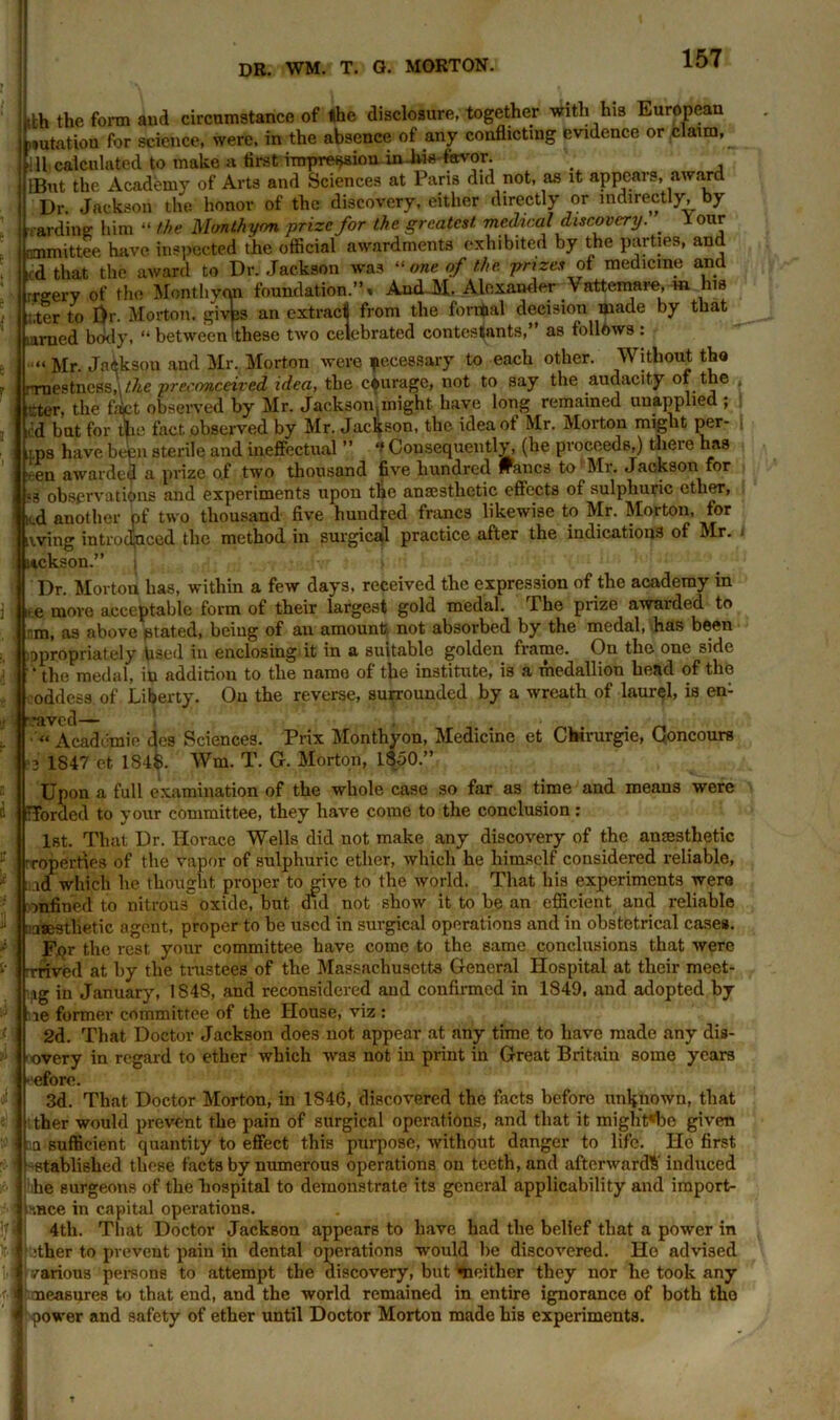 ith the form and circumstance of the disclosure, together with his European station for science, were, in the absence of any conflicting evidence or claim, fill calculated to make a first impression iniws-favor lBut the Academy of Arts and Sciences at Paris did not, as it appears, award Dr Jackson the honor of the discovery, either directly or indirectly, by aiding him “ the Mcmthyrm prize for the greatest medical discovery. 1 our ommittee have inspected the official awardments exhibited by the parties, and i,d that the award to Dr. Jackson was “ one of the. prizes of medicine and rrgery of the Monthyon foundation.”» And M. Alexander Vattemare, m his (.ter to Dr. Morton, givfes an extract from the formal decision made by that arned body, “between these two celebrated contestants,” as follows: Mr. Jnikson and Mr. Morton were jtecessary to each other. Without tho rrnestness,\/Ae preconceived idea, tlie courage, not to say the audacity of tie rter, the 4ct observed by Mr. Jackson,might have long remained unapplied ; i'd but for the fact observed by Mr. Jackson, the idea of Mr. Morton might per- ms have been sterile and ineffectual ” f Consequently, (he proceeds,) there has ten awarded a prize o.f two thousand five hundred wanes to Mr. Jackson for =3 observations and experiments upon tie anaesthetic effects of sulphuric ether, K.d another pf two thousand- five hundred francs likewise to Mr. Morton, tor living introduced the method in surgical practice after the indications of Mr. itekson.” ; Dr. Morton has, within a few days, received the expression of the academy in i*e more acceptable form of their largest gold medal. The prize awarded to m, as above ptated, being of an amount not absorbed by the medal, has been ippropriately Lied in enclosing it in a suitable golden frame. On the one side the medal, in addition to the name of the institute, is a medallion head of the ■oddess of Liberty. On the reverse, surrounded by a wreath of laurel, is en- •aved— « Academic des Sciences. Prix Monthyon, Medicine et Cbirurgie, Concours 3 1S47 et 1S4&. Wm. T. G. Morton, 1850.” Upon a full examination of the whole case so far as time and means were 4 Horded to your committee, they have come to the conclusion : 1st. That Dr. Horace Wells did not make any discovery of the anaesthetic f ; -roperties of the vapor of sulphuric ether, which he himself considered reliable, id which he thought proper to give to the world. That his experiments were onfined to nitrous oxide, but did not show it to be an efficient and reliable ‘ aesthetic agent, proper to be used in surgical operations and in obstetrical case*, v | ppr the rest your committee have come to the same conclusions that were reived at by the trustees of the Massachusetts General Hospital at their meet- ag in January, 1848, and reconsidered and confirmed in 1849, and adopted by le former committee of the House, viz : - { 2d. That Doctor Jackson does not appear at any time to have made any dis- overy in regard to ether which was not in print in Great Britain some years •eforc. 3d. That Doctor Morton, in 1S46, discovered the facts before unknown, that ther would prevent the pain of surgical operations, and that it might«be given ! ::a sufficient quantity to effect this purpose, without danger to life. Ho first established these facts by numerous operations on teeth, and afterwards induced he surgeons of the hospital to demonstrate its general applicability and import- ly, mce in capital operations. 4tli. That Doctor Jackson appears to have had the belief that a power in ither to prevent pain in dental operations would be discovered. Ho advised various persons to attempt the discovery, but Neither they nor he took any f | measures to that end, and the world remained in entire ignorance of both tho i power and safety of ether until Doctor Morton made his experiments. :!